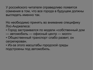 У российского читателя справедливо появятся
сомнения в том, что все города в будущем должны
выглядеть именно так.
Но необходимо принять во внимание специфику
Лос-Анджелеса:
● Город застраивался по модели «собственный дом
— автомобиль — офисный центр — молл»
● Общественный транспорт слабо развит, он
сегрегирован.
● Из-за этого масштабы городской среды
подстроены под автомобиль.
 