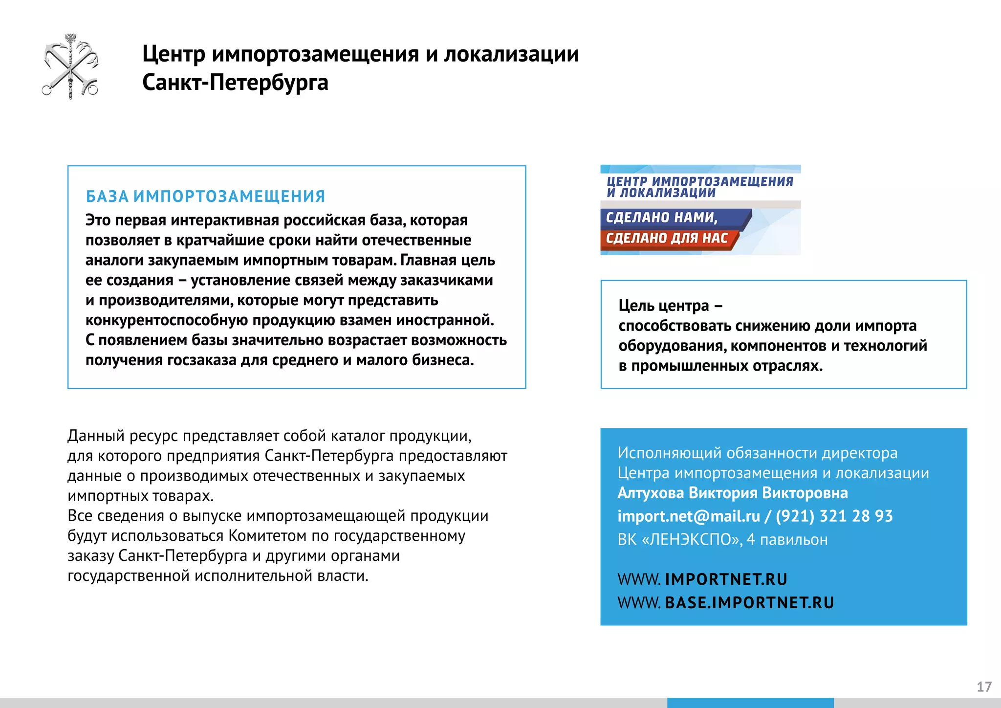 17
Исполняющий обязанности директора
Центра импортозамещения и локализации
Алтухова Виктория Викторовна
import.net@mail.ru / (921) 321 28 93
ВК «ЛЕНЭКСПО», 4 павильон
WWW. IMPORTNET.RU
WWW. BASE.IMPORTNET.RU
БАЗА ИМПОРТОЗАМЕЩЕНИЯ
Это первая интерактивная российская база, которая
позволяет в кратчайшие сроки найти отечественные
аналоги закупаемым импортным товарам. Главная цель
ее создания – установление связей между заказчиками
и производителями, которые могут представить
конкурентоспособную продукцию взамен иностранной.
С появлением базы значительно возрастает возможность
получения госзаказа для среднего и малого бизнеса.
Цель центра –
способствовать снижению доли импорта
оборудования, компонентов и технологий
в промышленных отраслях.
Данный ресурс представляет собой каталог продукции,
для которого предприятия Санкт-Петербурга предоставляют
данные о производимых отечественных и закупаемых
импортных товарах.
Все сведения о выпуске импортозамещающей продукции
будут использоваться Комитетом по государственному
заказу Санкт-Петербурга и другими органами
государственной исполнительной власти.
Центр импортозамещения и локализации
Санкт-Петербурга
 