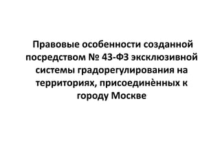 Правовые особенности созданной
посредством № 43-ФЗ эксклюзивной
системы градорегулирования на
территориях, присоединѐнных к
городу Москве
 