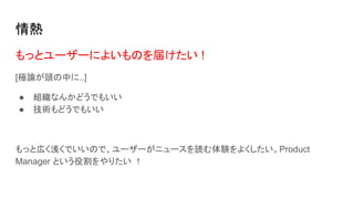 情熱
もっとユーザーによいものを届けたい !
[極論が頭の中に..]
● 組織なんかどうでもいい
● 技術もどうでもいい
もっと広く浅くでいいので、ユーザーがニュースを読む体験をよくしたい。Product
Manager という役割をやりたい ！
 