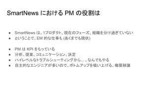 SmartNews における PM の役割は
● SmartNews は、1プロダクト、現在のフェーズ、組織を分け過ぎていない
● ということで、EM 的な仕事も (あくまでも現状)
● PM は KPI をもっている
● 分析、提案、コミュニケーション、決定
● ハイレベルなトラブルシューティングから... 、なんでもやる
● 自主的なエンジニアが多いので、ボトムアップを吸い上げる、権限移譲
 
