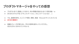 プロダクトマネージャをやっての感想
● プロダクト全てに関係してくるので、何か問題が起きると全てで胃が痛い w
● まだまだスキル不足 (ドキュメンテーション、コミュニケーションなど …)
● でも、論理的思考、エンジニア背景、情熱、笑顔 でなんとかやってこれている
● まだまだ模索中
● 組織もフェーズが変わると、 PM の役割も変わっていくだろうし、
自分もそれに合わせていかないと
 