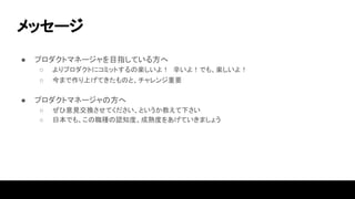 メッセージ
● プロダクトマネージャを目指している方へ
○ よりプロダクトにコミットするの楽しいよ！ 辛いよ！でも、楽しいよ！
○ 今まで作り上げてきたものと、チャレンジ重要
● プロダクトマネージャの方へ
○ ぜひ意見交換させてください、というか教えて下さい
○ 日本でも、この職種の認知度、成熟度をあげていきましょう
 