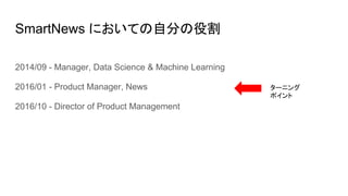 SmartNews においての自分の役割
2014/09 - Manager, Data Science & Machine Learning
2016/01 - Product Manager, News
2016/10 - Director of Product Management
ターニング
ポイント
 