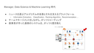 Manager, Data Science & Machine Learning 時代
● ニュースを選ぶアルゴリズムの改善とそれを支えるプラットフォーム
○ Information Extraction, Classification, Ranking Algorithm, Recommendation ...
● チームマネージメントをしながら、がっつりコーディング
● 創業者が作った裏側のシステムを、がっつり置き換え
 