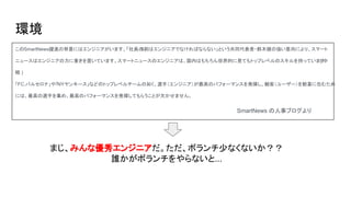 環境
このSmartNews躍進の背景にはエンジニアがいます。「社員の5割はエンジニアでなければならない」という共同代表者・鈴木健の強い意向により、スマート
ニュースはエンジニアの力に重きを置いています。スマートニュースのエンジニアは、国内はもちろん世界的に見てもトップレベルのスキルを持っています( 中
略 )
「FC.バルセロナ」や「NYヤンキース」などのトップレベルチームの如く、選手（エンジニア）が最高のパフォーマンスを発揮し、観客（ユーザー）を歓喜に包むため
には、最高の選手を集め、最高のパフォーマンスを発揮してもらうことが欠かせません。　　
まじ、みんな優秀エンジニアだ。ただ、ボランチ少なくないか？？
誰かがボランチをやらないと...
SmartNews の人事ブログより
 