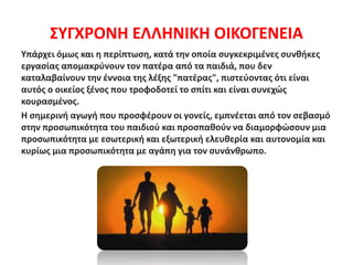 ΣΥΓΧΡΟΝΗ ΕΛΛΗΝΙΚΗ ΟΙΚΟΓΕΝΕΙΑ
Υπάρχει όμως και η περίπτωση, κατά την οποία συγκεκριμένες συνθήκες
εργασίας απομακρύνουν τον πατέρα από τα παιδιά, που δεν
καταλαβαίνουν την έννοια της λέξης "πατέρας", πιστεύοντας ότι είναι
αυτός ο οικείος ξένος που τροφοδοτεί το σπίτι και είναι συνεχώς
κουρασμένος.
Η σημερινή αγωγή που προσφέρουν οι γονείς, εμπνέεται από τον σεβασμό
στην προσωπικότητα του παιδιού και προσπαθούν να διαμορφώσουν μια
προσωπικότητα με εσωτερική και εξωτερική ελευθερία και αυτονομία και
κυρίως μια προσωπικότητα με αγάπη για τον συνάνθρωπο.
 