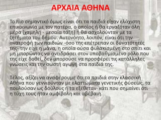 ΑΡΧΑΙΑ ΑΘΗΝΑ
Το πιο σημαντικό όμως είναι ότι τα παιδιά είχαν ελάχιστη
επικοινωνία με τον πατέρα, ο οποίος ή θα εργαζόταν όλη
μέρα (χαμηλή - μεσαία τάξη) ή θα ασχολούνταν με τα
ζητήματα του δήμου. Αυτονόητο, λοιπόν, είναι ότι την
ανατροφή των παιδιών -όσο της επέτρεπαν οι δυνατότητές
της- την είχε η μάνα, η οποία ούσα φυλακισμένη στο σπίτι και
μη μπορώντας να αντιδράσει στον υποβαθμισμένο ρόλο που
της είχε δοθεί, δεν μπορούσε να προσφέρει τις κατάλληλες
γνώσεις και την σωστή αγωγή στα παιδιά της.
Τέλος, αξίζει να αναφέρουμε ότι τα παιδιά στην κλασσική
Αθήνα που γεννιούνταν με ελαττώματα γενετικής φύσεως, τα
πουλούσαν ως δούλους ή τα εξέθεταν· κάτι που σημαίνει ότι
η τύχη τους ήταν αμφίβολη και αβέβαιη.
 