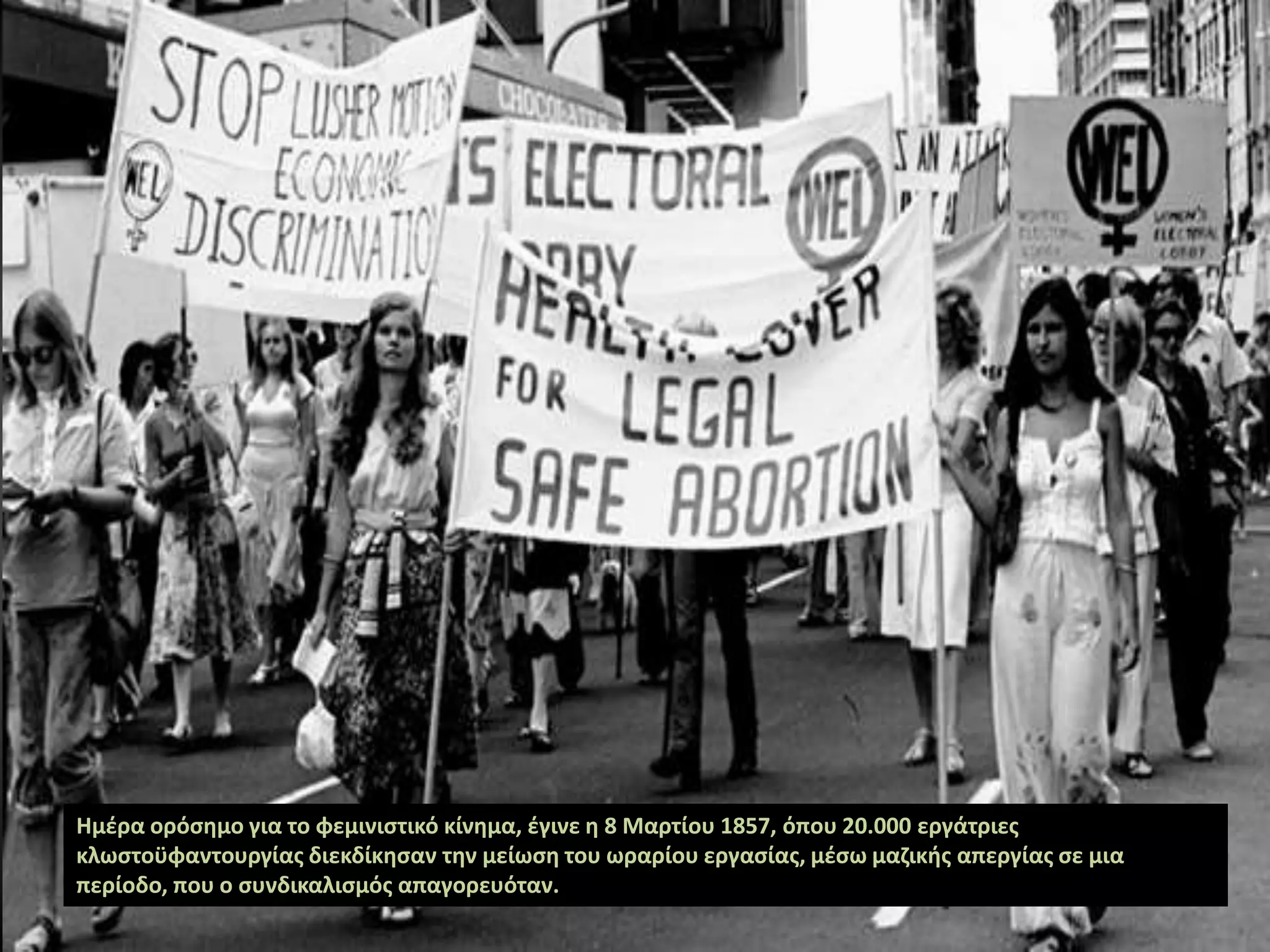 Ημέρα ορόσημο για το φεμινιστικό κίνημα, έγινε η 8 Μαρτίου 1857, όπου 20.000 εργάτριες
κλωστοϋφαντουργίας διεκδίκησαν την μείωση του ωραρίου εργασίας, μέσω μαζικής απεργίας σε μια
περίοδο, που ο συνδικαλισμός απαγορευόταν.
 