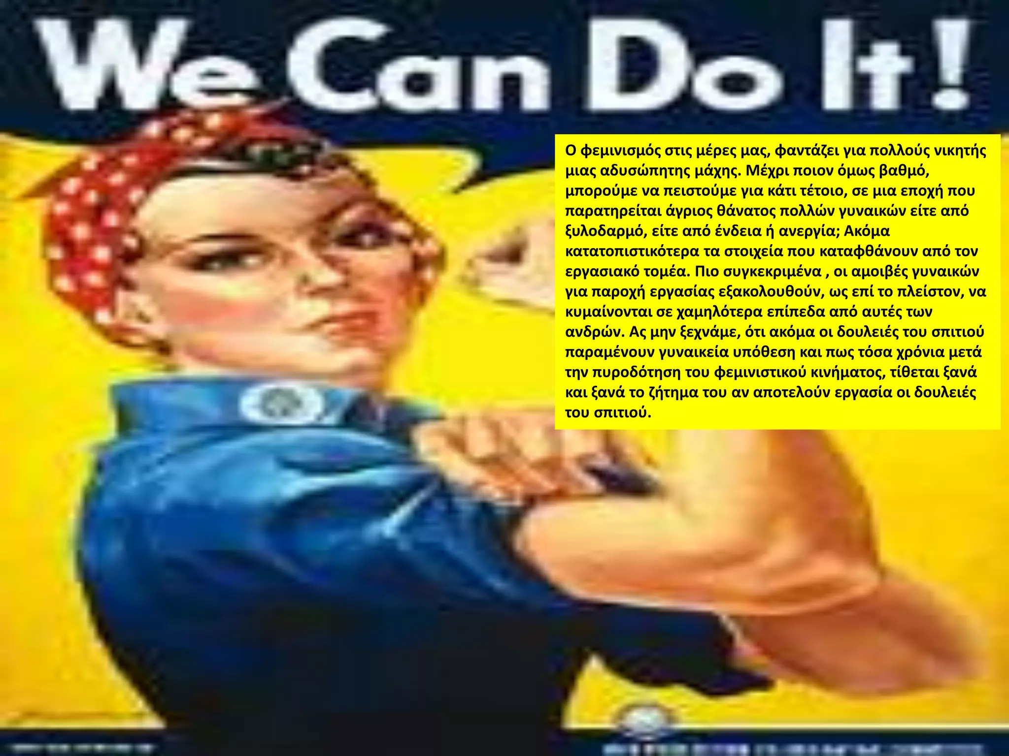Ο φεμινισμός στις μέρες μας, φαντάζει για πολλούς νικητής
μιας αδυσώπητης μάχης. Μέχρι ποιον όμως βαθμό,
μπορούμε να πειστούμε για κάτι τέτοιο, σε μια εποχή που
παρατηρείται άγριος θάνατος πολλών γυναικών είτε από
ξυλοδαρμό, είτε από ένδεια ή ανεργία; Ακόμα
κατατοπιστικότερα τα στοιχεία που καταφθάνουν από τον
εργασιακό τομέα. Πιο συγκεκριμένα , οι αμοιβές γυναικών
για παροχή εργασίας εξακολουθούν, ως επί το πλείστον, να
κυμαίνονται σε χαμηλότερα επίπεδα από αυτές των
ανδρών. Ας μην ξεχνάμε, ότι ακόμα οι δουλειές του σπιτιού
παραμένουν γυναικεία υπόθεση και πως τόσα χρόνια μετά
την πυροδότηση του φεμινιστικού κινήματος, τίθεται ξανά
και ξανά το ζήτημα του αν αποτελούν εργασία οι δουλειές
του σπιτιού.
 