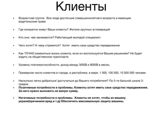 Клиенты
• Возрастная группа: Все люди достигшие совершеннолетнего возраста и имеющие
водительские права
• Где конкретно живут Ваши клиенты? Жители крупных агломераций
• Кто они, чем занимаются? Работающий молодой специалист
• Чего хотят? К чему стремятся? Хотят иметь свое средство передвижения
• Как ТОЧНО измениться жизнь клиента, если он воспользуется Вашим решением? Не будет
ездить на общественном транспорте.
• Уровень платежеспособности. доход между 3000$ и 8000$ в месяц
• Примерное число клиентов в городе, в республике, в мире. 1 000, 100 000, 10 000 000 человек
• Насколько легко добраться/ достучаться до Вашего потребителя? По 5-ти бальной шкале 3-
средне.
• Позитивные потребности и проблемы. Клиенты хотят иметь свое средство передвижения.
За него нужно выложить не малую сумму.
• Негативные потребности и проблемы. Клиенты не хотят, чтобы их машину
украли(причинили вред и т.д) Обеспечить максимальную защиту машины.
 