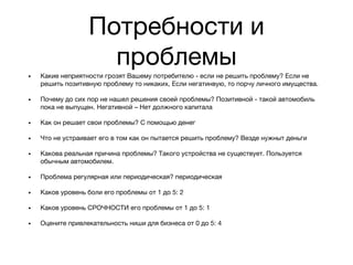 Потребности и
проблемы
• Какие неприятности грозят Вашему потребителю - если не решить проблему? Если не
решить позитивную проблему то никаких, Если негатинвую, то порчу личного имущества.
• Почему до сих пор не нашел решения своей проблемы? Позитивной - такой автомобиль
пока не выпущен. Негативной – Нет должного капитала
• Как он решает свои проблемы? С помощью денег
• Что не устраивает его в том как он пытается решить проблему? Везде нужныт деньги
• Какова реальная причина проблемы? Такого устройства не существует. Пользуется
обычным автомобилем.
• Проблема регулярная или периодическая? периодическая
• Каков уровень боли его проблемы от 1 до 5: 2
• Каков уровень СРОЧНОСТИ его проблемы от 1 до 5: 1
• Оцените привлекательность ниши для бизнеса от 0 до 5: 4
 