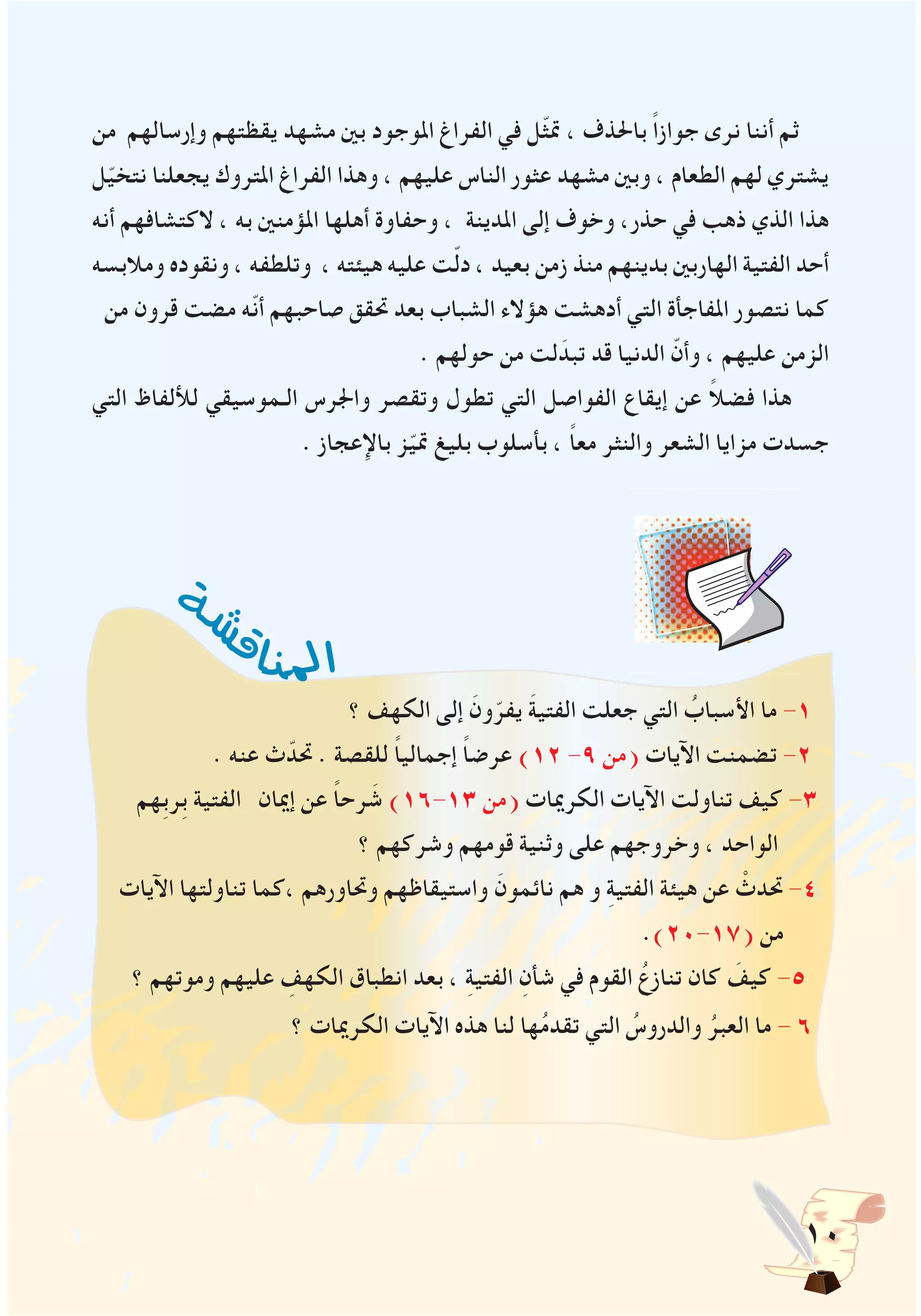 10
‫من‬ ‫وإرسالهم‬ ‫يقظتهم‬ ‫مشهد‬ ‫بني‬ ‫املوجود‬ ‫الفراغ‬ ‫في‬ ‫ّل‬‫ث‬‫مت‬ ، ‫باحلذف‬ ً‫ا‬‫جواز‬ ‫نرى‬ ‫أننا‬ ‫ثم‬
‫ل‬ّ‫ي‬‫نتخ‬ ‫يجعلنا‬ ‫املتروك‬ ‫الفراغ‬ ‫وهذا‬ ، ‫عليهم‬ ‫الناس‬ ‫عثور‬ ‫مشهد‬ ‫وبني‬ ، ‫الطعام‬ ‫لهم‬ ‫يشتري‬
‫أنه‬ ‫الكتشافهم‬ ، ‫به‬ ‫املؤمنني‬ ‫أهلها‬ ‫وحفاوة‬ ، ‫املدينة‬ ‫إلى‬ ‫وخوف‬ ،‫حذر‬ ‫في‬ ‫ذهب‬ ‫الذي‬ ‫هذا‬
‫ومالبسه‬ ‫ونقوده‬ ، ‫وتلطفه‬ ، ‫هيئته‬ ‫عليه‬ ‫ت‬ّ‫ل‬‫د‬ ، ‫بعيد‬ ‫زمن‬ ‫منذ‬ ‫بدينهم‬ ‫الهاربني‬ ‫الفتية‬ ‫أحد‬
‫من‬ ‫قرون‬ ‫مضت‬ ‫ّه‬‫ن‬‫أ‬ ‫صاحبهم‬ ‫حتقق‬ ‫بعد‬ ‫الشباب‬ ‫هؤالء‬ ‫أدهشت‬ ‫التي‬ ‫املفاجأة‬ ‫نتصور‬ ‫كما‬
. ‫حولهم‬ ‫من‬ ‫لت‬َ‫تبد‬ ‫قد‬ ‫الدنيا‬ ّ‫وأن‬ ، ‫عليهم‬ ‫الزمن‬
‫التي‬ ‫لأللفاظ‬ ‫الـموسيقي‬ ‫واجلرس‬ ‫وتقصر‬ ‫تطول‬ ‫التي‬ ‫الفواصل‬ ‫إيقاع‬ ‫عن‬ ً‫ال‬‫فض‬ ‫هذا‬
. ‫باإلعجاز‬ ‫ز‬ّ‫ي‬‫مت‬ ‫بليغ‬ ‫بأسلوب‬ ، ً‫ا‬‫مع‬ ‫والنثر‬ ‫الشعر‬ ‫مزايا‬ ‫جسدت‬
‫؟‬ ‫الكهف‬ ‫إلى‬ َ‫ون‬ّ‫يفر‬ َ‫ة‬‫الفتي‬ ‫جعلت‬ ‫التي‬ ُ‫األسباب‬ ‫ما‬ -1
. ‫عنه‬ ‫ث‬ّ‫حتد‬ . ‫للقصة‬ ً‫ا‬‫إجمالي‬ ً‫ا‬‫عرض‬ )12 -9 ‫(من‬ ‫اآليات‬ ‫تضمنت‬ -2
‫ِهم‬‫ب‬‫ِر‬‫ب‬ ‫الفتية‬ ‫إميان‬ ‫عن‬ ً‫ا‬‫رح‬ َ‫ش‬ )16-13 ‫(من‬ ‫الكرميات‬ ‫اآليات‬ ‫تناولت‬ ‫كيف‬ -3
‫؟‬ ‫وشركهم‬ ‫قومهم‬ ‫وثنية‬ ‫على‬ ‫وخروجهم‬ ، ‫الواحد‬
‫اآليات‬ ‫تناولتها‬ ‫،كما‬ ‫وحتاورهم‬ ‫واستيقاظهم‬ َ‫نائمون‬ ‫هم‬ ‫و‬ ِ‫ة‬‫الفتي‬ ‫هيئة‬ ‫عن‬ ْ‫حتدث‬ -4
.)20-17( ‫من‬
‫؟‬ ‫وموتهم‬ ‫عليهم‬ ِ‫الكهف‬ ‫انطباق‬ ‫بعد‬ ، ِ‫ة‬‫الفتي‬ ِ‫شأن‬ ‫في‬ ‫القوم‬ ُ‫تنازع‬ ‫كان‬ َ‫كيف‬ -5
‫؟‬ ‫الكرميات‬ ‫اآليات‬ ‫هذه‬ ‫لنا‬ ‫ها‬ُ‫م‬‫تقد‬ ‫التي‬ ُ‫والدروس‬ ُ‫العبر‬ ‫ما‬ - 6
‫ة‬
‫ش‬‫ش‬
‫ق‬‫ا‬‫ن‬‫مل‬‫ا‬
 