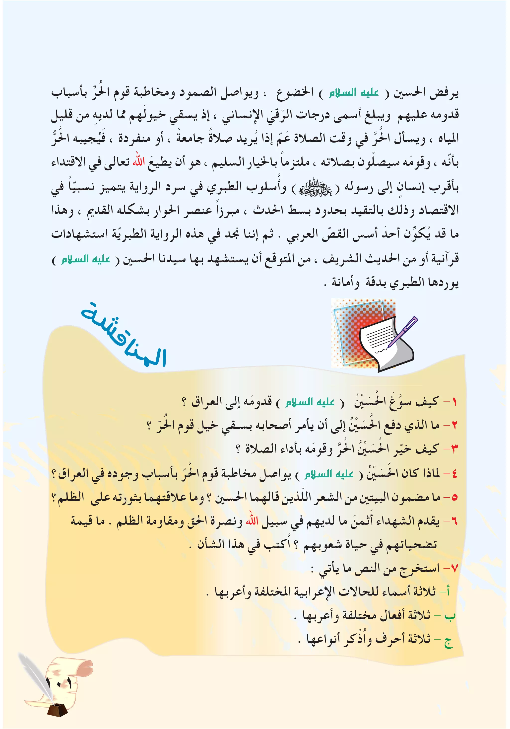 101
‫ة‬‫ش‬
‫ش‬‫ق‬‫ا‬
‫ن‬‫مل‬‫ا‬
‫بأسباب‬ ِّ‫ر‬ُ‫حل‬‫ا‬ ‫قوم‬ ‫ومخاطبة‬ ‫الصمود‬ ‫ويواصل‬ ، ‫اخلضوع‬ ) ‫ال�سالم‬ ‫عليه‬ ( ‫احلسني‬ ‫يرفض‬
‫قليل‬ ‫من‬ ِ‫ه‬‫لدي‬ ‫مما‬ ‫هم‬َ‫ل‬‫خيو‬ ‫يسقي‬ ‫إذ‬ ، ‫اإلنساني‬ ّ‫قي‬ّ‫الر‬ ‫درجات‬ ‫أسمى‬ ‫ويبلغ‬ ‫عليهم‬ ‫قدومه‬
ُّ‫ر‬ُ‫حل‬‫ا‬ ‫جيبه‬ُ‫ي‬َ‫ف‬ ، ‫منفردة‬ ‫أو‬ ، ً‫ة‬‫جامع‬ ً‫ة‬‫صال‬ ‫ريد‬ُ‫ي‬ ‫إذا‬ ّ‫م‬َ‫ع‬ ‫الصالة‬ ‫وقت‬ ‫في‬ َّ‫ر‬ُ‫حل‬‫ا‬ ‫ويسأل‬ ، ‫املياه‬
‫االقتداء‬ ‫في‬ ‫تعالى‬ ‫اهلل‬ َ‫يطيع‬ ‫أن‬ ‫هو‬ ، ‫السليم‬ ‫باخليار‬ ً‫ا‬‫ملتزم‬ ، ‫بصالته‬ ‫ون‬ّ‫ل‬‫سيص‬ ‫ه‬َ‫م‬‫وقو‬ ، ‫ّه‬‫ن‬‫بأ‬
‫في‬ ً‫ا‬ّ‫ي‬‫نسب‬ ‫يتميز‬ ‫الرواية‬ ‫سرد‬ ‫في‬ ‫الطبري‬ ‫سلوب‬ُ‫أ‬‫و‬ ) ( ‫رسوله‬ ‫إلى‬ ٍ‫إنسان‬ ‫بأقرب‬
‫وهذا‬ ، ‫القدمي‬ ‫بشكله‬ ‫احلوار‬ ‫عنصر‬ ً‫ا‬‫مبرز‬ ، ‫احلدث‬ ‫بسط‬ ‫بحدود‬ ‫بالتقيد‬ ‫وذلك‬ ‫االقتصاد‬
‫استشهادات‬ ‫ة‬ّ‫ي‬‫الطبر‬ ‫الرواية‬ ‫هذه‬ ‫في‬ ‫جند‬ ‫إننا‬ ‫ثم‬ . ‫العربي‬ ّ‫القص‬ ‫أسس‬ َ‫أحد‬ ‫ن‬ِّ‫كو‬ُ‫ي‬ ‫قد‬ ‫ما‬
)‫ال�سالم‬‫عليه‬ ( ‫احلسني‬ ‫سيدنا‬ ‫بها‬ ‫يستشهد‬ ‫أن‬ ‫املتوقع‬ ‫من‬ ، ‫الشريف‬ ‫احلديث‬ ‫من‬ ‫أو‬ ‫قرآنية‬
. ‫وأمانة‬ ‫بدقة‬ ‫الطبري‬ ‫يوردها‬
‫؟‬ ‫العراق‬ ‫إلى‬ ‫ه‬َ‫م‬‫قدو‬ )‫ال�سالم‬‫عليه‬ ( ُْ‫ين‬ َ‫س‬ُ‫حل‬‫ا‬ َ‫غ‬َّ‫سو‬ ‫كيف‬ -1
‫؟‬ ّ‫ر‬ُ‫حل‬‫ا‬ ‫قوم‬ ‫خيل‬ ‫بسـقي‬ ‫أصحابه‬ ‫يأمر‬ ‫أن‬ ‫إلى‬ ُْ‫ين‬ َ‫س‬ُ‫حل‬‫ا‬ ‫دفع‬ ‫الذي‬ ‫ما‬ -2
‫؟‬ ‫الصالة‬ ‫بأداء‬ ‫ه‬َ‫م‬‫وقو‬ َّ‫ر‬ُ‫حل‬‫ا‬ ُْ‫ين‬ َ‫س‬ُ‫حل‬‫ا‬ ‫ر‬ّ‫ي‬‫خ‬ ‫كيف‬ -3
‫العراق؟‬ ‫في‬ ‫وجوده‬ ‫بأسباب‬ ّ‫ر‬ُ‫حل‬‫ا‬ ‫قوم‬ ‫مخاطبة‬ ‫يواصل‬ )‫ال�سالم‬‫عليه‬ ( ُْ‫ين‬ َ‫س‬ُ‫حل‬‫ا‬ ‫كان‬ ‫ملاذا‬ -4
‫الظلم؟‬ ‫على‬‫بثورته‬‫عالقتهما‬‫وما‬‫؟‬‫احلسني‬‫قالهما‬‫ذين‬ّ‫ل‬‫ال‬‫الشعر‬‫من‬‫البيتني‬‫مضمون‬‫ما‬-5
‫قيمة‬ ‫ما‬ . ‫الظلم‬ ‫ومقاومة‬ ‫احلق‬ ‫ونصرة‬ ‫اهلل‬ ‫سبيل‬ ‫في‬ ‫لديهم‬ ‫ما‬ َ‫ثمن‬َ‫أ‬ ‫الشهداء‬ ‫يقدم‬ -6
. ‫الشأن‬ ‫هذا‬ ‫في‬ ‫ُكتب‬‫ا‬ ‫؟‬ ‫شعوبهم‬ ‫حياة‬ ‫في‬ ‫تضحياتهم‬
: ‫يأتي‬ ‫ما‬ ‫النص‬ ‫من‬ ‫استخرج‬ -7
. ‫وأعربها‬ ‫املختلفة‬ ‫اإلعرابية‬ ‫للحاالت‬ ‫أسماء‬ ‫ثالثة‬ -‫أ‬
. ‫وأعربها‬ ‫مختلفة‬ ‫أفعال‬ ‫ثالثة‬ - ‫ب‬
. ‫أنواعها‬ ‫كر‬ْ‫ُذ‬‫ا‬‫و‬ ‫أحرف‬ ‫ثالثة‬ - ‫ج‬
 