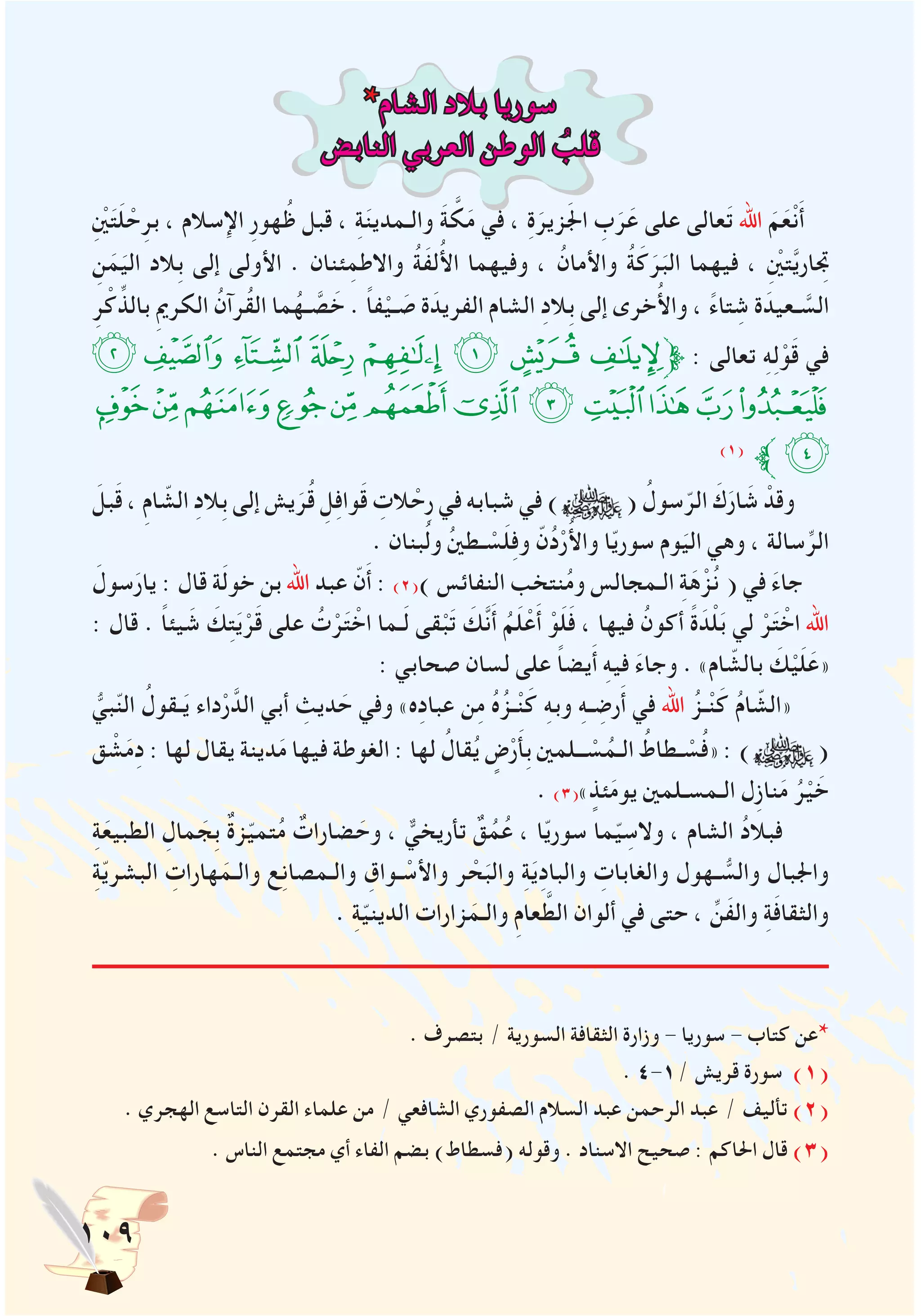 109
*‫الشام‬ ‫بالد‬ ‫سوريا‬
‫النابض‬ ‫العربي‬ ‫الوطن‬ ُ‫قلب‬
ِْ‫ين‬َ‫ت‬َ‫ل‬ ْ‫ح‬ِ‫بر‬ ، ‫اإلسالم‬ ِ‫ر‬‫هو‬ُ‫ظ‬ ‫قبل‬ ، ِ‫ة‬َ‫ن‬‫والـمدي‬ َ‫ة‬ َّ‫ك‬َ‫م‬ ‫في‬ ، ِ‫ة‬َ‫زير‬َ‫جل‬‫ا‬ ِ‫ب‬َ‫ر‬َ‫ع‬ ‫على‬ ‫عالى‬َ‫ت‬ ‫اهلل‬ َ‫م‬َ‫ع‬ْ‫ن‬َ‫أ‬
ِ‫ن‬َ‫م‬َ‫الي‬ ‫ِالد‬‫ب‬ ‫إلى‬ ‫األولى‬ . ‫ئنان‬ِ‫واالطم‬ ُ‫ة‬َ‫ف‬‫ل‬ُ‫أل‬‫ا‬ ‫وفيهما‬ ، ُ‫واألمان‬ ُ‫ة‬َ‫ك‬َ‫ر‬َ‫الب‬ ‫فيهما‬ ، ِْ‫ين‬‫ت‬َّ‫ي‬‫تجِار‬
ِ‫ر‬ْ‫ك‬ِّ‫بالذ‬ ِ‫مي‬‫الكر‬ ُ‫ُرآن‬‫ق‬‫ال‬ ‫ما‬ُ‫ـه‬ َّ‫ص‬ َ‫خ‬ . ً‫ا‬‫ف‬ْ‫ـي‬ َ‫ص‬ ‫ة‬َ‫الفريد‬ ‫الشام‬ ِ‫د‬‫ِال‬‫ب‬ ‫إلى‬ ‫خرى‬ُ‫أل‬‫وا‬ ، ً‫ء‬‫تا‬ ِ‫ش‬ ‫ة‬َ‫ـعيد‬ َّ‫الس‬
‫ﭘ‬‫ﭗ‬‫ﭖ‬‫ﭕ‬‫ﭔ‬‫ﭓ‬‫ﭒ‬‫ﭑ‬‫ﱫ‬ : ‫تعالى‬ ِ‫ه‬ِ‫ل‬ْ‫و‬َ‫ق‬ ‫في‬
‫ﭤ‬‫ﭣ‬‫ﭢ‬‫ﭡ‬‫ﭠ‬‫ﭟ‬‫ﭞ‬‫ﭝ‬‫ﭜ‬‫ﭛ‬‫ﭚ‬‫ﭙ‬
)1(
‫ﱪ‬‫ﭥ‬
َ‫بل‬َ‫ق‬ ، ِ‫م‬‫ا‬ ّ‫الش‬ ِ‫د‬‫ِال‬‫ب‬ ‫إلى‬ ‫يش‬َ‫ر‬ُ‫ق‬ ِ‫ل‬ِ‫ف‬‫وا‬َ‫ق‬ ِ‫الت‬ ْ‫ِح‬‫ر‬ ‫في‬ ‫شبابه‬ ‫في‬ ) ( ُ‫سول‬ّ‫الر‬ َ‫ك‬َ‫ار‬ َ‫ش‬ ْ‫وقد‬
. ‫بنان‬ُ‫ل‬‫و‬ ُ‫ني‬‫ـط‬ ْ‫س‬َ‫ل‬ِ‫ف‬‫و‬ ّ‫ن‬ُ‫د‬ْ‫ر‬ُ‫أل‬‫وا‬ ‫ا‬ّ‫ي‬‫سور‬ ‫وم‬َ‫الي‬ ‫وهي‬ ، ‫سالة‬ِّ‫الر‬
َ‫سول‬َ‫يار‬ : ‫قال‬ ‫ة‬َ‫ل‬‫خو‬ ‫بن‬ ‫اهلل‬ ‫عبد‬ ّ‫ن‬َ‫أ‬ : )2() ‫النفائس‬ ‫نتخب‬ُ‫م‬‫و‬ ‫الـمجالس‬ ِ‫ة‬َ‫ه‬ْ‫ز‬ُ‫ن‬ ( ‫في‬ َ‫ء‬‫جا‬
: ‫قال‬ . ً‫ا‬‫يئ‬ َ‫ش‬ َ‫ك‬ِ‫ت‬َ‫ي‬ْ‫ر‬َ‫ق‬ ‫على‬ ُ‫ت‬ْ‫ر‬َ‫ت‬ ْ‫اخ‬ ‫ـما‬َ‫ل‬ ‫قى‬ْ‫ب‬َ‫ت‬ َ‫َّك‬‫ن‬َ‫أ‬ ُ‫م‬َ‫ل‬ْ‫ع‬َ‫أ‬ ْ‫و‬َ‫ل‬َ‫ف‬ ، ‫فيها‬ ُ‫أكون‬ ً‫ة‬ َ‫د‬ْ‫ل‬َ‫ب‬ ‫لي‬ ْ‫ر‬َ‫ت‬ ْ‫اخ‬ ‫اهلل‬
: ‫صحابي‬ ‫لسان‬ ‫على‬ ً‫ا‬‫يض‬َ‫أ‬ ِ‫ه‬‫في‬ َ‫ء‬‫وجا‬ . »‫ام‬ ّ‫بالش‬ َ‫ك‬ْ‫ي‬َ‫ل‬َ‫«ع‬
ُّ‫بي‬ّ‫ن‬‫ال‬ ُ‫ـقول‬َ‫ي‬ ‫داء‬ْ‫ر‬َّ‫الد‬ ‫أبي‬ ِ‫ديث‬ َ‫ح‬ ‫وفي‬ »‫ه‬ِ‫د‬‫عبا‬ ‫ن‬ِ‫م‬ ُ‫ه‬ُ‫ـز‬ْ‫ن‬َ‫ك‬ ِ‫ه‬‫وب‬ ِ‫ه‬‫ـ‬ ِ‫رض‬َ‫أ‬ ‫في‬ ‫اهلل‬ ُ‫ـز‬ْ‫ن‬َ‫ك‬ ُ‫م‬‫ا‬ ّ‫«الش‬
‫ق‬ ْ‫ش‬َ‫م‬ِ‫د‬ : ‫لها‬ ‫يقال‬ ‫دينة‬َ‫م‬ ‫فيها‬ ‫الغوطة‬ : ‫لها‬ ُ‫قال‬ُ‫ي‬ ٍ‫ض‬ْ‫ر‬َ‫أ‬ِ‫ب‬ ‫ــلمني‬ ْ‫س‬ُ‫الـم‬ ُ‫ـطاط‬ ْ‫س‬ُ‫ف‬« : ) (
. )3(» ٍ‫ئذ‬َ‫م‬‫يو‬ ‫الـمسـلمني‬ ‫ِل‬‫ز‬‫نا‬َ‫م‬ ُ‫ر‬ْ‫ي‬ َ‫خ‬
ِ‫ة‬َ‫الطبيع‬ ِ‫مال‬ َ‫ِج‬‫ب‬ ٌ‫ة‬‫ز‬ّ‫ي‬‫تم‬ُ‫م‬ ٌ‫ضارات‬ َ‫وح‬ ، ٌّ‫تأريخي‬ ٌ‫ق‬ُ‫م‬ُ‫ع‬ ، ‫ا‬ّ‫ي‬‫سور‬ ‫ما‬ّ‫ي‬ ِ‫والس‬ ، ‫الشام‬ ُ‫د‬‫فبال‬
ِ‫ة‬ّ‫ي‬‫البشر‬ ِ‫هارات‬َ‫والـم‬ ‫ع‬ِ‫ن‬‫والـمصا‬ ِ‫ـواق‬ ْ‫واألس‬ ‫ر‬ ْ‫ح‬َ‫والب‬ ِ‫ة‬َ‫ي‬ِ‫د‬‫والبا‬ ِ‫والغابات‬ ‫ـهول‬ ُّ‫والس‬ ‫واجلبال‬
. ِ‫ة‬ّ‫ي‬‫الدين‬ ‫زارات‬َ‫والـم‬ ِ‫م‬‫عا‬ َّ‫الط‬ ‫ألوان‬ ‫في‬ ‫حتى‬ ، ِّ‫َن‬‫ف‬‫وال‬ ِ‫ة‬َ‫ف‬‫والثقا‬
. ‫بتصرف‬ / ‫السورية‬ ‫الثقافة‬ ‫وزارة‬ - ‫سوريا‬ - ‫كتاب‬ ‫*عن‬
. 4-1/ ‫قريش‬ ‫سورة‬ )1(
. ‫الهجري‬ ‫التاسع‬ ‫القرن‬ ‫علماء‬ ‫من‬ / ‫الشافعي‬ ‫الصفوري‬ ‫السالم‬ ‫عبد‬ ‫الرحمن‬ ‫عبد‬ / ‫تأليف‬ )2(
. ‫الناس‬ ‫مجتمع‬ ‫أي‬ ‫الفاء‬ ‫بضم‬ )‫(فسطاط‬ ‫وقوله‬ . ‫االسناد‬ ‫صحيح‬ : ‫احلاكم‬ ‫قال‬ )3(
 
