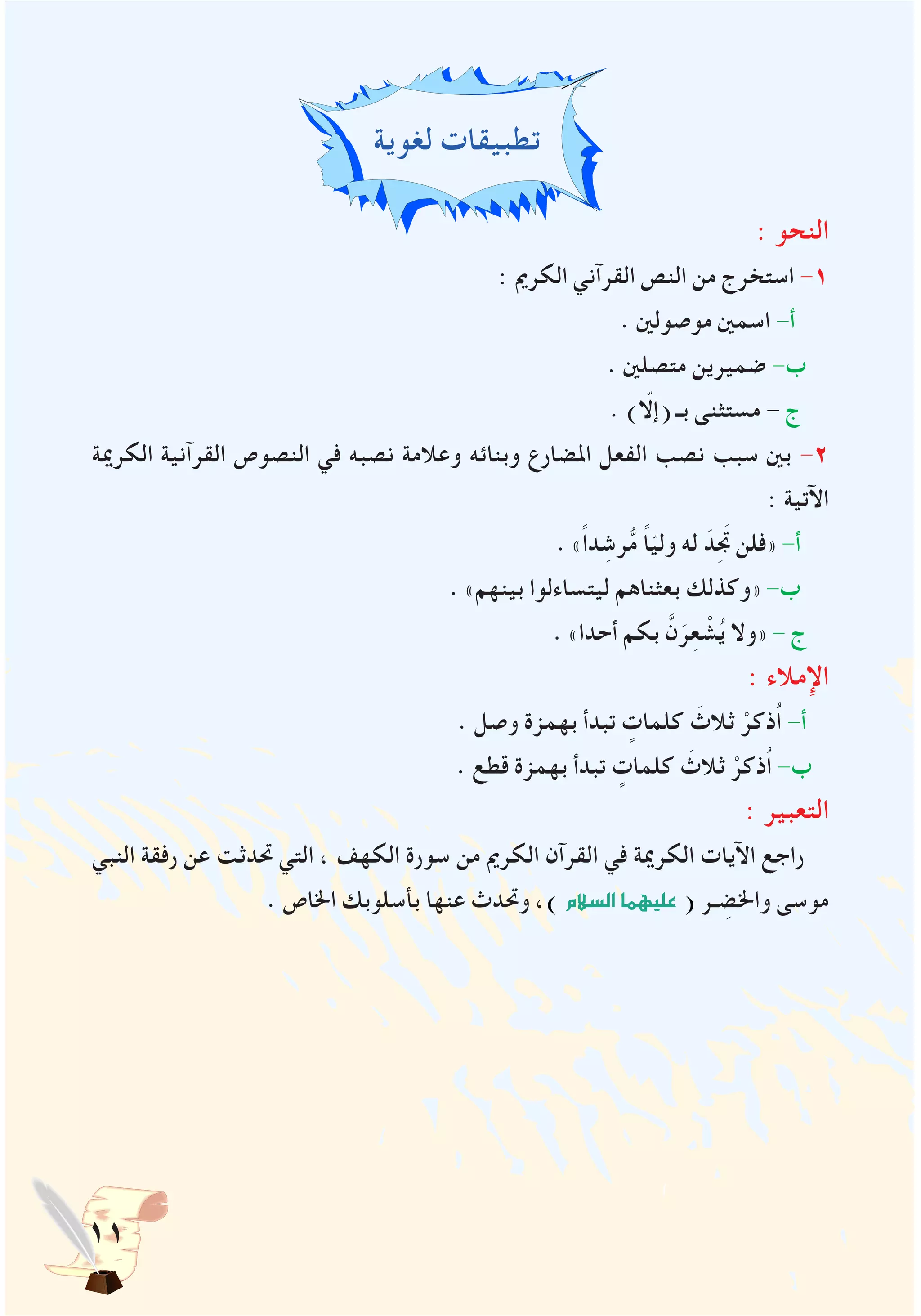 11
‫لغوية‬ ‫تطبيقات‬
: ‫النحو‬
: ‫الكرمي‬ ‫القرآني‬ ‫النص‬ ‫من‬ ‫استخرج‬ -1
. ‫موصولني‬ ‫اسمني‬ -‫أ‬
. ‫متصلني‬ ‫ضميرين‬ -‫ب‬
. )ّ‫(إلا‬ ‫بـ‬ ‫مستثنى‬ - ‫ج‬
‫الكرمية‬ ‫القرآنية‬ ‫النصوص‬ ‫في‬ ‫نصبه‬ ‫وعالمة‬ ‫وبنائه‬ ‫املضارع‬ ‫الفعل‬ ‫نصب‬ ‫سبب‬ ‫بني‬ -2
: ‫اآلتية‬
. »ً‫ا‬‫د‬ ِ‫رش‬ُّ‫م‬ ً‫ا‬ّ‫ي‬‫ول‬ ‫له‬ َ‫د‬َِ‫تج‬ ‫«فلن‬ -‫أ‬
. »‫بينهم‬ ‫ليتساءلوا‬ ‫بعثناهم‬ ‫«وكذلك‬ -‫ب‬
. »‫أحدا‬ ‫بكم‬ َّ‫ن‬َ‫ر‬ِ‫ع‬ ْ‫ش‬ُ‫ي‬ ‫«وال‬ - ‫ج‬
: ‫اإلمالء‬
. ‫وصل‬ ‫بهمزة‬ ‫تبدأ‬ ٍ‫كلمات‬ َ‫ثالث‬ ْ‫ُذكر‬‫ا‬ -‫أ‬
. ‫قطع‬ ‫بهمزة‬ ‫تبدأ‬ ٍ‫كلمات‬ َ‫ثالث‬ ْ‫ُذكر‬‫ا‬ -‫ب‬
: ‫التعبير‬
‫النبي‬ ‫رفقة‬ ‫عن‬ ‫حتدثت‬ ‫التي‬ ، ‫الكهف‬ ‫سورة‬ ‫من‬ ‫الكرمي‬ ‫القرآن‬ ‫في‬ ‫الكرمية‬ ‫اآليات‬ ‫راجع‬
. ‫اخلاص‬ ‫بأسلوبك‬ ‫عنها‬ ‫وحتدث‬ ،) ‫ال�سالم‬‫عليهما‬ ( ‫ـر‬ ِ‫واخلض‬ ‫موسى‬
 