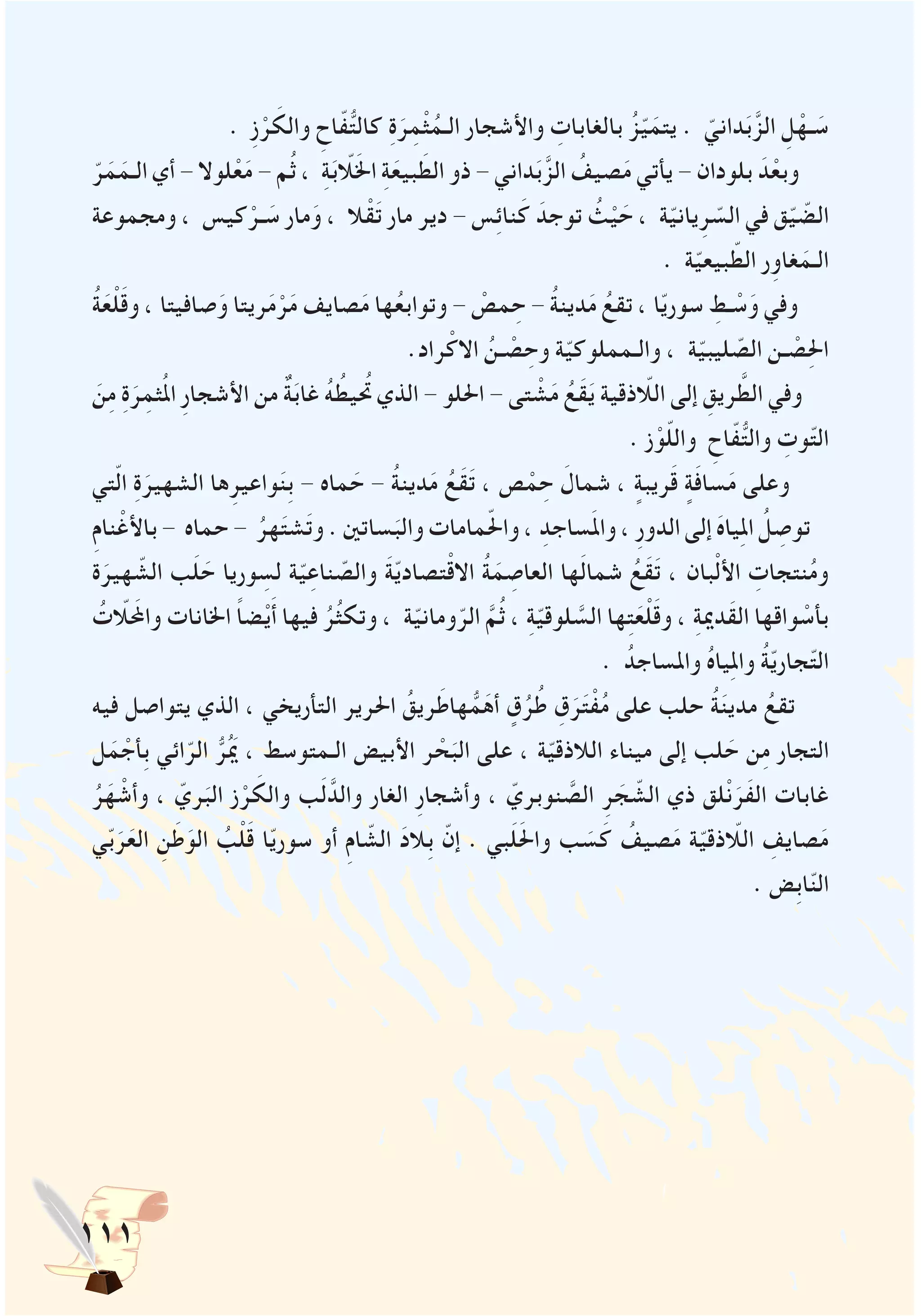 111
. ِ‫ز‬ْ‫ر‬ َ‫والك‬ ِ‫اح‬ّ‫ف‬ُّ‫ت‬‫كال‬ ِ‫ة‬َ‫ر‬ِ‫م‬ْ‫ث‬ُ‫الـم‬ ‫واألشجار‬ ِ‫بالغابات‬ ُ‫ز‬ّ‫ي‬َ‫يتم‬ . ّ‫داني‬َ‫ب‬َّ‫الز‬ ِ‫ل‬ْ‫ـه‬ َ‫س‬
ّ‫ر‬َ‫م‬َ‫الـم‬ ‫أي‬ - ‫لوال‬ْ‫ع‬َ‫م‬ - ‫م‬ُ‫ث‬ ، ِ‫ة‬َ‫ب‬ّ‫لا‬َ‫خل‬‫ا‬ ِ‫ة‬َ‫بيع‬ َ‫الط‬ ‫ذو‬ - ‫داني‬َ‫ب‬َّ‫الز‬ ُ‫صيف‬َ‫م‬ ‫يأتي‬ - ‫بلودان‬ َ‫د‬ْ‫وبع‬
‫ومجموعة‬ ، ‫كيس‬ْ‫ـر‬ َ‫س‬ ‫مار‬َ‫و‬ ، ‫ال‬ْ‫ق‬َ‫ت‬ ‫مار‬ ‫دير‬ - ‫س‬ِ‫ئ‬‫نا‬َ‫ك‬ َ‫توجد‬ ُ‫ث‬ْ‫ي‬ َ‫ح‬ ، ‫ة‬ّ‫ي‬‫يان‬ِ‫ر‬ ّ‫الس‬ ‫في‬ ‫ق‬ّ‫ي‬ ّ‫الض‬
. ‫ة‬ّ‫ي‬‫بيع‬ ّ‫الط‬ ‫ر‬ِ‫غاو‬َ‫الـم‬
ُ‫ة‬َ‫ع‬ْ‫ل‬َ‫ق‬‫و‬ ، ‫صافيتا‬َ‫و‬ ‫ريتا‬َ‫م‬ْ‫ر‬َ‫م‬ ‫صايف‬َ‫م‬ ‫ها‬ُ‫ع‬‫وتواب‬ - ْ‫مص‬ ِ‫ح‬ - ُ‫ة‬‫دين‬َ‫م‬ ُ‫تقع‬ ، ‫ا‬ّ‫ي‬‫سور‬ ِ‫ـط‬ ْ‫س‬َ‫و‬ ‫وفي‬
.‫راد‬ْ‫االك‬ ُ‫ـن‬ ْ‫ص‬ ِ‫وح‬ ‫ة‬ّ‫ي‬‫والـمملوك‬ ، ‫ة‬ّ‫ي‬‫ليب‬ ّ‫الص‬ ‫ـن‬ ْ‫ص‬ِ‫حل‬‫ا‬
َ‫ن‬ِ‫م‬ ِ‫ة‬َ‫ر‬ِ‫ثم‬ُ‫مل‬‫ا‬ ِ‫ر‬‫األشجا‬ ‫من‬ ٌ‫ة‬َ‫ب‬‫غا‬ ُ‫ه‬ ُ‫تحُيط‬ ‫الذي‬ - ‫احللو‬ - ‫تى‬ ْ‫ش‬َ‫م‬ ُ‫َع‬‫ق‬َ‫ي‬ ‫اللاّذقية‬ ‫إلى‬ ِ‫ريق‬ َّ‫الط‬ ‫وفي‬
. ‫ز‬ْ‫و‬ّ‫ل‬‫وال‬ ِ‫اح‬ّ‫ف‬ُّ‫ت‬‫وال‬ ِ‫وت‬ّ‫ت‬‫ال‬
‫تي‬ّ‫ل‬‫ا‬ ِ‫ة‬َ‫الشهير‬ ‫ها‬ِ‫واعير‬َ‫ن‬ِ‫ب‬ - ‫ماه‬ َ‫ح‬ - ُ‫ة‬‫دين‬َ‫م‬ ُ‫َع‬‫ق‬َ‫ت‬ ، ‫ص‬ ْ‫م‬ ِ‫ح‬ َ‫شمال‬ ، ٍ‫ريبة‬َ‫ق‬ ٍ‫ة‬َ‫ف‬‫سا‬َ‫م‬ ‫وعلى‬
ِ‫م‬‫نا‬ْ‫باألغ‬ - ‫حماه‬ - ُ‫هر‬َ‫ت‬‫ش‬َ‫ت‬‫و‬ . ‫ساتني‬َ‫والب‬ ‫مامات‬ّ‫حل‬‫وا‬ ، ِ‫ساجد‬َ‫مل‬‫وا‬ ، ِ‫ر‬‫الدو‬ ‫إلى‬ َ‫ه‬‫يا‬ِ‫مل‬‫ا‬ ُ‫ل‬ ِ‫توص‬
‫ة‬َ‫هير‬ ّ‫الش‬ ‫ب‬َ‫ل‬ َ‫ح‬ ‫وريا‬ ِ‫لس‬ ‫ة‬ّ‫ي‬ِ‫ناع‬ ّ‫والص‬ َ‫ة‬ّ‫ي‬‫تصاد‬ْ‫ق‬‫اال‬ ُ‫ة‬َ‫م‬ ِ‫العاص‬ ‫ها‬َ‫ل‬‫شما‬ ُ‫َع‬‫ق‬َ‫ت‬ ، ‫بان‬ْ‫ل‬‫األ‬ ِ‫نتجات‬ُ‫م‬‫و‬
ُ‫واملحَلاّت‬ ‫اخلانات‬ ً‫ا‬‫ض‬ْ‫ي‬َ‫أ‬ ‫فيها‬ ُ‫ر‬ُ‫ث‬‫وتك‬ ، ‫ة‬ّ‫ي‬‫ومان‬ّ‫الر‬ َّ‫م‬ُ‫ث‬ ، ِ‫ة‬ّ‫ي‬‫لوق‬ َّ‫الس‬ ‫ها‬ِ‫ت‬َ‫ع‬ْ‫ل‬َ‫ق‬‫و‬ ، ِ‫ة‬‫َدمي‬‫ق‬‫ال‬ ‫واقها‬ ْ‫بأس‬
. ُ‫واملساجد‬ ُ‫ه‬‫يا‬ِ‫مل‬‫وا‬ ُ‫ة‬ّ‫ي‬‫جار‬ّ‫ت‬‫ال‬
‫فيه‬ ‫يتواصل‬ ‫الذي‬ ، ‫التأريخي‬ ‫احلرير‬ ُ‫ريق‬َ‫هاط‬ ُّ‫م‬َ‫أه‬ ٍ‫ق‬ُ‫ر‬ُ‫ط‬ ِ‫ق‬َ‫ر‬َ‫ت‬ْ‫ف‬ُ‫م‬ ‫على‬ ‫حلب‬ ُ‫ة‬َ‫ن‬‫مدي‬ ُ‫تقع‬
‫ل‬َ‫م‬ ْ‫ِأج‬‫ب‬ ‫ائي‬ّ‫الر‬ ُّ‫ر‬َُ‫يم‬ ، ‫الـمتوسط‬ ‫األبيض‬ ‫ر‬ ْ‫ح‬َ‫الب‬ ‫على‬ ، ‫ة‬ّ‫ي‬‫الالذق‬ ‫ميناء‬ ‫إلى‬ ‫لب‬ َ‫ح‬ ‫ن‬ِ‫م‬ ‫التجار‬
ُ‫ر‬َ‫ه‬ ْ‫وأش‬ ، ّ‫ري‬َ‫الب‬ ‫ز‬ْ‫ر‬ َ‫والك‬ ‫ب‬َ‫ل‬َّ‫والد‬ ‫الغار‬ ِ‫ر‬‫وأشجا‬ ، ّ‫نوبري‬ َّ‫الص‬ ِ‫ر‬ َ‫ج‬ ّ‫الش‬ ‫ذي‬ ‫لق‬ْ‫ن‬َ‫َر‬‫ف‬‫ال‬ ‫غابات‬
‫ي‬ّ‫ب‬َ‫ر‬َ‫الع‬ ِ‫ن‬َ‫ط‬َ‫الو‬ ُ‫ب‬ْ‫ل‬َ‫ق‬ ‫ا‬ّ‫ي‬‫سور‬ ‫أو‬ ِ‫م‬‫ا‬ ّ‫الش‬ َ‫د‬‫ِال‬‫ب‬ ّ‫إن‬ . ‫بي‬َ‫ل‬َ‫حل‬‫وا‬ ‫ب‬ َ‫س‬َ‫ك‬ ُ‫صيف‬َ‫م‬ ‫ة‬ّ‫ي‬‫اللاّذق‬ ِ‫صايف‬َ‫م‬
. ‫ِض‬‫ب‬‫ا‬ّ‫ن‬‫ال‬
 