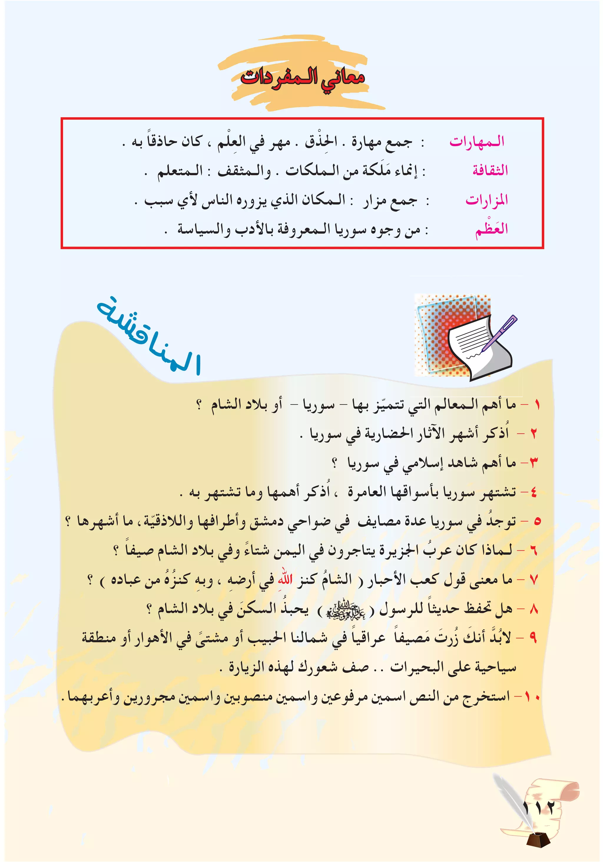 112
‫ة‬
‫ش‬‫ش‬‫ق‬‫ا‬‫ن‬‫مل‬‫ا‬
‫الـمفردات‬ ‫معاني‬
. ‫به‬ ً‫ا‬‫حاذق‬ ‫كان‬ ، ‫م‬ْ‫ل‬ِ‫ع‬‫ال‬ ‫في‬ ‫مهر‬ . ‫ق‬ ْ‫ذ‬ِ‫حل‬‫ا‬ . ‫مهارة‬ ‫جمع‬ : ‫الـمهارات‬
. ‫الـمتعلم‬ : ‫والـمثقف‬ . ‫الـملكات‬ ‫من‬ ‫كة‬َ‫ل‬َ‫م‬ ‫إمناء‬ : ‫الثقافة‬
. ‫سبب‬ ‫ألي‬ ‫الناس‬ ‫يزوره‬ ‫الذي‬ ‫الـمكان‬ : ‫مزار‬ ‫جمع‬ : ‫املزارات‬
. ‫والسياسة‬ ‫باألدب‬ ‫الـمعروفة‬ ‫سوريا‬ ‫وجوه‬ ‫من‬ : ‫م‬ ْ‫ظ‬َ‫الع‬
‫؟‬ ‫الشام‬ ‫بالد‬ ‫أو‬ - ‫سوريا‬ - ‫بها‬ ‫ز‬ّ‫ي‬‫تتم‬ ‫التي‬ ‫الـمعالم‬ ‫أهم‬ ‫ما‬ - 1
. ‫سوريا‬ ‫في‬ ‫احلضارية‬ ‫اآلثار‬ ‫أشهر‬ ‫ُذكر‬‫ا‬ - 2
‫؟‬ ‫سوريا‬ ‫في‬ ‫إسالمي‬ ‫شاهد‬ ‫أهم‬ ‫ما‬ -3
. ‫به‬ ‫تشتهر‬ ‫وما‬ ‫أهمها‬ ‫ُذكر‬‫ا‬ ، ‫العامرة‬ ‫بأسواقها‬ ‫سوريا‬ ‫تشتهر‬ -4
‫؟‬ ‫أشهرها‬ ‫ما‬ ،‫ة‬ّ‫ي‬‫والالذق‬ ‫وأطرافها‬ ‫دمشق‬ ‫ضواحي‬ ‫في‬ ‫مصايف‬ ‫عدة‬ ‫سوريا‬ ‫في‬ ُ‫توجد‬ - 5
‫؟‬ ً‫ا‬‫صيف‬ ‫الشام‬ ‫بالد‬ ‫وفي‬ ً‫ء‬‫شتا‬ ‫اليمن‬ ‫في‬ ‫يتاجرون‬ ‫اجلزيرة‬ ُ‫عرب‬ ‫كان‬ ‫لـماذا‬ - 6
‫؟‬ ) ‫عباده‬ ‫من‬ ُ‫ه‬ُ‫كنز‬ ِ‫ه‬‫وب‬ ، ِ‫ه‬‫أرض‬ ‫في‬ ِ‫هلل‬‫ا‬ ‫كنز‬ ُ‫م‬‫الشا‬ ( ‫األحبار‬ ‫كعب‬ ‫قول‬ ‫معنى‬ ‫ما‬ - 7
‫؟‬ ‫الشام‬ ‫بالد‬ ‫في‬ َ‫السكن‬ ُ‫يحبذ‬ ) ( ‫للرسول‬ ً‫ا‬‫حديث‬ ‫حتفظ‬ ‫هل‬ - 8
‫منطقة‬ ‫أو‬ ‫األهوار‬ ‫في‬ ً‫مشتى‬ ‫أو‬ ‫احلبيب‬ ‫شمالنا‬ ‫في‬ ً‫ا‬‫عراقي‬ ً‫ا‬‫صيف‬َ‫م‬ َ‫رت‬ُ‫ز‬ َ‫أنك‬ َّ‫د‬ُ‫ب‬‫ال‬ - 9
. ‫الزيارة‬ ‫لهذه‬ ‫شعورك‬ ‫صف‬ .. ‫البحيرات‬ ‫على‬ ‫سياحية‬
.‫وأعربهما‬ ‫مجرورين‬ ‫واسمني‬ ‫منصوبني‬ ‫واسمني‬ ‫مرفوعني‬ ‫اسمني‬ ‫النص‬ ‫من‬ ‫استخرج‬ -10
 