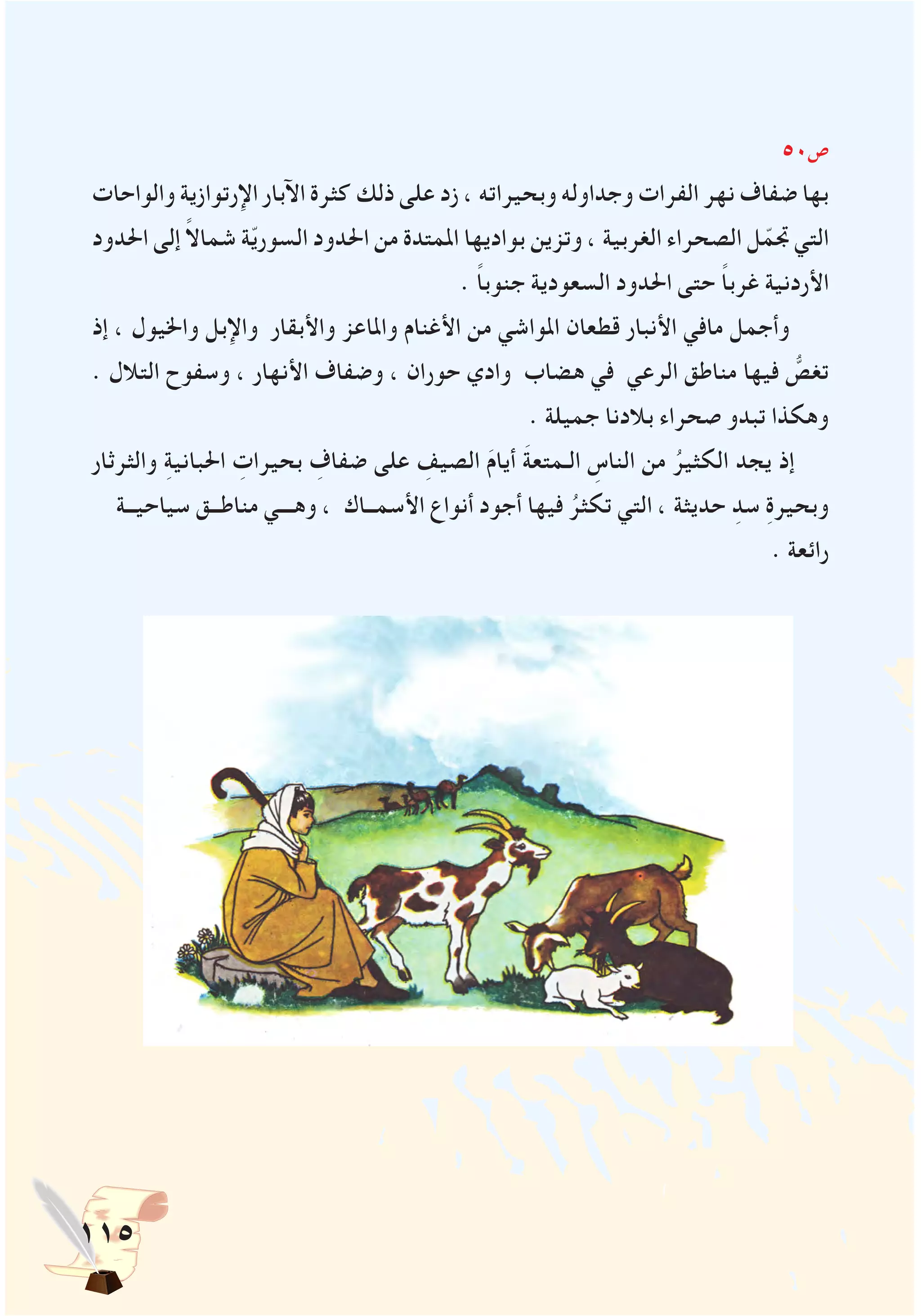 115
50‫ص‬
‫والواحات‬ ‫اإلرتوازية‬ ‫اآلبار‬ ‫كثرة‬ ‫ذلك‬ ‫على‬ ‫زد‬ ، ‫وبحيراته‬ ‫وجداوله‬ ‫الفرات‬ ‫نهر‬ ‫ضفاف‬ ‫بها‬
‫احلدود‬ ‫إلى‬ ً‫ال‬‫شما‬ ‫ة‬ّ‫ي‬‫السور‬ ‫احلدود‬ ‫من‬ ‫املمتدة‬ ‫بواديها‬ ‫وتزين‬ ، ‫الغربية‬ ‫الصحراء‬ ‫ل‬ّ‫جتم‬ ‫التي‬
. ً‫ا‬‫جنوب‬ ‫السعودية‬ ‫احلدود‬ ‫حتى‬ ً‫ا‬‫غرب‬ ‫األردنية‬
‫إذ‬ ، ‫واخليول‬ ‫واإلبل‬ ‫واألبقار‬ ‫واملاعز‬ ‫األغنام‬ ‫من‬ ‫املواشي‬ ‫قطعان‬ ‫األنبار‬ ‫مافي‬ ‫وأجمل‬
. ‫التالل‬ ‫وسفوح‬ ، ‫األنهار‬ ‫وضفاف‬ ، ‫حوران‬ ‫وادي‬ ‫هضاب‬ ‫في‬ ‫الرعي‬ ‫مناطق‬ ‫فيها‬ ُّ‫تغص‬
. ‫جميلة‬ ‫بالدنا‬ ‫صحراء‬ ‫تبدو‬ ‫وهكذا‬
‫والثرثار‬ ِ‫ة‬‫احلباني‬ ِ‫بحيرات‬ ِ‫ضفاف‬ ‫على‬ ِ‫الصيف‬ َ‫م‬‫أيا‬ َ‫ة‬‫الـمتع‬ ِ‫الناس‬ ‫من‬ ُ‫الكثير‬ ‫يجد‬ ‫إذ‬
‫سياحيــة‬ ‫مناطــق‬ ‫وهـــي‬ ، ‫األسمــاك‬ ‫أنواع‬ ‫أجود‬ ‫فيها‬ ُ‫تكثر‬ ‫التي‬ ، ‫حديثة‬ ِ‫سد‬ ِ‫ة‬‫وبحير‬
. ‫رائعة‬
 