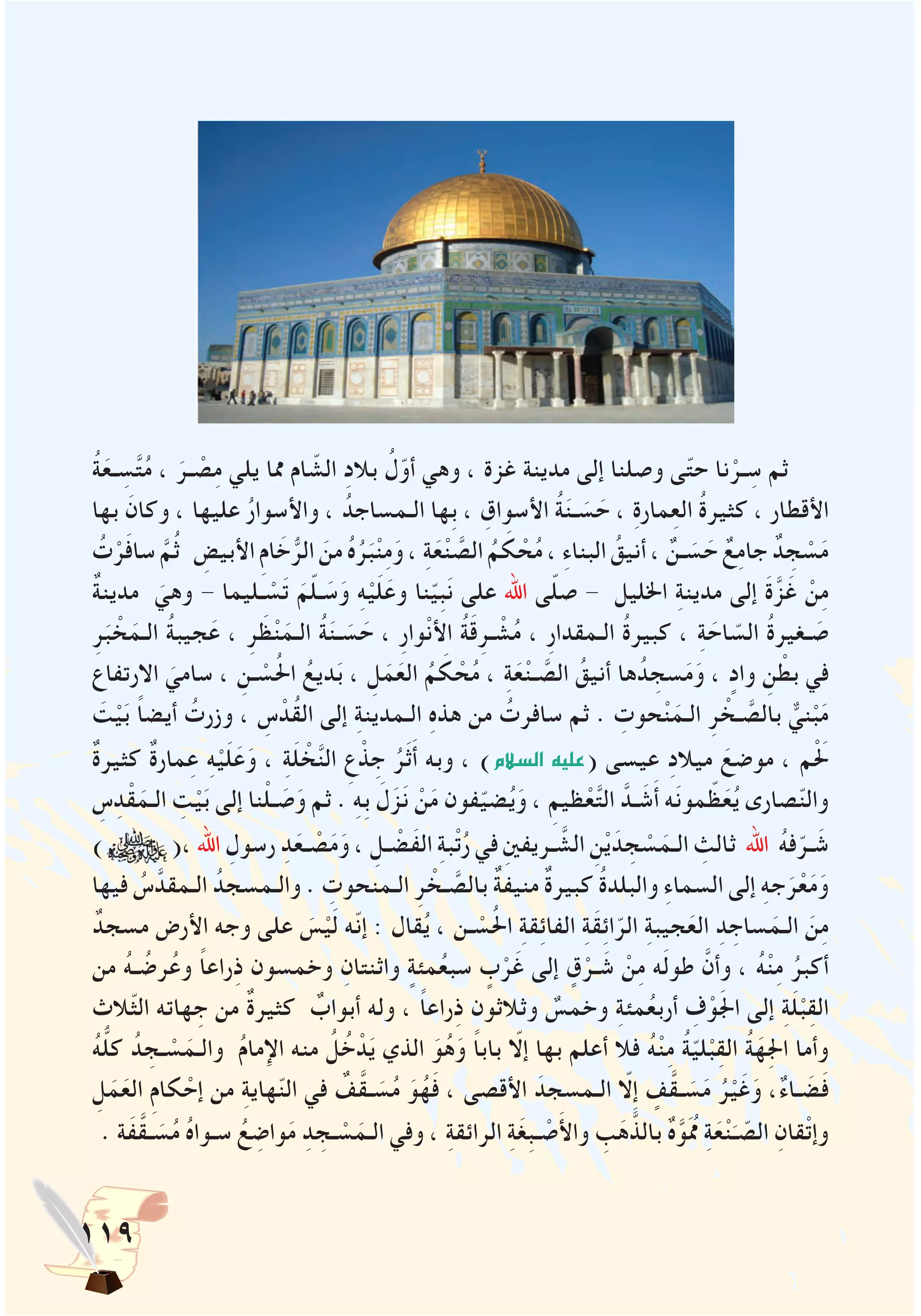 119
ُ‫ة‬َ‫ـع‬ ِ‫س‬َّ‫ت‬ُ‫م‬ ، َ‫ـر‬ ْ‫ص‬ِ‫م‬ ‫يلي‬ ‫مما‬ ‫ام‬ ّ‫الش‬ ِ‫د‬‫بال‬ ُ‫ل‬ّ‫أو‬ ‫وهي‬ ، ‫غزة‬ ‫مدينة‬ ‫إلى‬ ‫وصلنا‬ ‫ى‬ّ‫ت‬‫ح‬ ‫نا‬ْ‫ـر‬ ِ‫س‬ ‫ثم‬
‫بها‬ َ‫وكان‬ ، ‫عليها‬ ُ‫ر‬‫واألسوا‬ ، ُ‫الـمساجد‬ ‫ِها‬‫ب‬ ، ِ‫األسواق‬ ُ‫ة‬َ‫ن‬‫ـ‬ َ‫س‬ َ‫ح‬ ، ِ‫ة‬‫مار‬ِ‫ع‬‫ال‬ ُ‫ة‬‫كثير‬ ، ‫األقطار‬
ُ‫ت‬ْ‫ر‬َ‫ف‬‫سا‬ َّ‫م‬ُ‫ث‬ ِ‫األبيض‬ ِ‫م‬‫ا‬ َ‫خ‬ُّ‫الر‬ َ‫من‬ ُ‫ه‬ُ‫ر‬َ‫ب‬ْ‫ن‬ِ‫م‬َ‫و‬ ، ِ‫ة‬َ‫ع‬ْ‫ن‬ َّ‫الص‬ ُ‫م‬ َ‫ك‬ ْ‫ح‬ُ‫م‬ ، ِ‫ء‬‫البنا‬ ُ‫أنيق‬ ، ٌ‫ـن‬ َ‫س‬ َ‫ح‬ ٌ‫ع‬ِ‫م‬‫جا‬ ٌ‫د‬ ِ‫ج‬ ْ‫س‬َ‫م‬
ٌ‫ة‬‫مدين‬ َ‫وهي‬ - ‫ـليما‬ ْ‫س‬َ‫ت‬ َ‫م‬ّ‫ل‬‫ـ‬ َ‫س‬َ‫و‬ ِ‫ه‬ْ‫ي‬َ‫ل‬َ‫وع‬ ‫نا‬ّ‫ي‬ِ‫ب‬َ‫ن‬ ‫على‬ ‫اهلل‬ ‫ى‬ّ‫ل‬‫ص‬ - ‫اخلليل‬ ِ‫ة‬‫مدين‬ ‫إلى‬ َ‫ة‬َّ‫ز‬َ‫غ‬ ْ‫ن‬ِ‫م‬
ِ‫ر‬َ‫ب‬ ْ‫خ‬َ‫الـم‬ ُ‫ة‬‫جيب‬َ‫ع‬ ، ِ‫ر‬ َ‫ظ‬ْ‫ن‬َ‫الـم‬ ُ‫ة‬َ‫ن‬‫ـ‬ َ‫س‬ َ‫ح‬ ، ِ‫ر‬‫وا‬ْ‫ن‬‫األ‬ ُ‫ة‬َ‫ق‬ِ‫ـر‬ ْ‫ش‬ُ‫م‬ ، ِ‫ر‬‫الـمقدا‬ ُ‫ة‬‫كبير‬ ، ِ‫ة‬ َ‫اح‬ ّ‫الس‬ ُ‫ة‬‫ـغير‬ َ‫ص‬
‫االرتفاع‬ َ‫سامي‬ ، ِ‫ـن‬ ْ‫س‬ُ‫حل‬‫ا‬ ُ‫ديع‬َ‫ب‬ ، ِ‫ل‬َ‫م‬َ‫الع‬ ُ‫م‬ َ‫ك‬ ْ‫ح‬ُ‫م‬ ، ِ‫ة‬َ‫ع‬ْ‫ن‬‫ـ‬ َّ‫الص‬ ُ‫أنيق‬ ‫ها‬ُ‫د‬ ِ‫سج‬َ‫م‬َ‫و‬ ، ٍ‫واد‬ ِ‫ن‬ ْ‫بط‬ ‫في‬
َ‫ت‬ْ‫ي‬َ‫ب‬ ً‫ا‬‫أيض‬ ُ‫وزرت‬ ، ِ‫س‬ ْ‫ُد‬‫ق‬‫ال‬ ‫إلى‬ ِ‫ة‬‫الـمدين‬ ِ‫ه‬‫هذ‬ ‫من‬ ُ‫سافرت‬ ‫ثم‬ . ِ‫حوت‬ْ‫ن‬َ‫الـم‬ ِ‫ر‬ ْ‫ـخ‬ َّ‫بالص‬ ٌّ‫ني‬ْ‫ب‬َ‫م‬
ٌ‫ة‬‫كثير‬ ٌ‫ة‬‫مار‬ِ‫ع‬ ِ‫ه‬ْ‫ي‬َ‫ل‬َ‫ع‬َ‫و‬ ، ِ‫ة‬َ‫ل‬ ْ‫خ‬َّ‫ن‬‫ال‬ ِ‫ع‬ ْ‫ذ‬ ِ‫ج‬ ُ‫ر‬َ‫ث‬َ‫أ‬ ‫وبه‬ ، )‫ال�سالم‬ ‫(عليه‬ ‫عيسى‬ ِ‫د‬‫ميال‬ َ‫موضع‬ ، ‫م‬َْ‫لح‬
ِ‫س‬ِ‫د‬ْ‫ق‬َ‫الـم‬ ِ‫ت‬ْ‫ي‬َ‫ب‬ ‫إلى‬ ‫نا‬ْ‫ل‬‫ـ‬ َ‫ص‬َ‫و‬ ‫ثم‬ . ِ‫ه‬ِ‫ب‬ َ‫ل‬َ‫ز‬َ‫ن‬ ْ‫ن‬َ‫م‬ ‫فون‬ّ‫ي‬‫ض‬ُ‫ي‬َ‫و‬ ، ِ‫ظيم‬ْ‫ع‬َّ‫ت‬‫ال‬ َّ‫ـد‬ َ‫ش‬َ‫أ‬ ‫ه‬َ‫ن‬‫مو‬ ّ‫ظ‬َ‫ع‬ُ‫ي‬ ‫صارى‬ّ‫ن‬‫وال‬
) (، ‫اهلل‬ ِ‫رسول‬ ِ‫د‬َ‫ـع‬ ْ‫ص‬َ‫م‬َ‫و‬ ، ِ‫ـل‬ ْ‫َض‬‫ف‬‫ال‬ ِ‫ة‬‫ب‬ْ‫ت‬ُ‫ر‬ ‫في‬ ِ‫ني‬‫ـريف‬ َّ‫الش‬ ِ‫ن‬ْ‫ي‬َ‫د‬ ِ‫ج‬ ْ‫س‬َ‫الـم‬ ِ‫ثالث‬ ‫اهلل‬ ُ‫ه‬‫ف‬ّ‫ـر‬ َ‫ش‬
‫فيها‬ ُ‫س‬َّ‫الـمقد‬ ُ‫والـمسجد‬ . ِ‫الـمنحوت‬ ِ‫ر‬ ْ‫ـخ‬ َّ‫بالص‬ ٌ‫ة‬‫منيف‬ ٌ‫ة‬‫كبير‬ ُ‫ة‬‫والبلد‬ ِ‫ء‬‫السما‬ ‫إلى‬ ِ‫ه‬‫ج‬َ‫ر‬ْ‫ع‬َ‫م‬َ‫و‬
ٌ‫مسجد‬ ‫األرض‬ ‫وجه‬ ‫على‬ َ‫س‬ْ‫ي‬َ‫ل‬ ‫ّه‬‫ن‬‫إ‬ : ‫قال‬ُ‫ي‬ ، ‫ـن‬ ْ‫س‬ُ‫حل‬‫ا‬ ِ‫ة‬‫ق‬ِ‫ئ‬‫الفا‬ ِ‫ة‬َ‫ق‬ِ‫ئ‬‫ا‬ّ‫الر‬ ِ‫ة‬‫جيب‬َ‫الع‬ ِ‫د‬ ِ‫ساج‬َ‫الـم‬ َ‫ن‬ِ‫م‬
‫من‬ ُ‫ه‬‫ـ‬ ُ‫رض‬ُ‫وع‬ ً‫ا‬‫راع‬ِ‫ذ‬ ‫وخمسون‬ ِ‫واثنتان‬ ٍ‫مئة‬ُ‫ع‬‫سب‬ ٍ‫ب‬ْ‫ر‬َ‫غ‬ ‫إلى‬ ٍ‫ق‬ْ‫ـر‬ َ‫ش‬ ْ‫ن‬ِ‫م‬ ‫ه‬َ‫ل‬‫طو‬ َّ‫وأن‬ ، ُ‫ه‬ْ‫ن‬ِ‫م‬ ُ‫أكبر‬
‫ّالث‬‫ث‬‫ال‬ ‫هاته‬ ِ‫ج‬ ‫من‬ ٌ‫ة‬‫كثير‬ ٌ‫أبواب‬ ‫وله‬ ، ً‫ا‬‫راع‬ِ‫ذ‬ ‫وثالثون‬ ٌ‫وخمس‬ ِ‫ة‬‫مئ‬ُ‫ع‬‫أرب‬ ِ‫ف‬ْ‫و‬َ‫جل‬‫ا‬ ‫إلى‬ ِ‫ة‬َ‫ل‬ْ‫ب‬ِ‫ق‬‫ال‬
ُ‫ه‬ُّ‫ل‬‫ك‬ ُ‫د‬ ِ‫ـج‬ ْ‫س‬َ‫والـم‬ ُ‫م‬‫اإلما‬ ‫منه‬ ُ‫ل‬ُ‫خ‬ ْ‫د‬َ‫ي‬ ‫الذي‬ َ‫و‬ُ‫ه‬َ‫و‬ ً‫ا‬‫باب‬ ّ‫إلا‬ ‫بها‬ ‫أعلم‬ ‫فال‬ ُ‫ه‬ْ‫ن‬ِ‫م‬ ُ‫ة‬ّ‫ي‬‫ل‬ْ‫ب‬ِ‫ق‬‫ال‬ ُ‫ة‬َ‫ِه‬‫جل‬‫ا‬ ‫وأما‬
ِ‫ل‬َ‫م‬َ‫الع‬ ِ‫م‬‫كا‬ ْ‫إح‬ ‫من‬ ِ‫ة‬‫هاي‬ّ‫ن‬‫ال‬ ‫في‬ ٌ‫ف‬َّ‫ق‬‫ـ‬ َ‫س‬ُ‫م‬ َ‫و‬ُ‫ه‬َ‫ف‬ ، ‫األقصى‬ َ‫الـمسجد‬ ّ‫ِلا‬‫إ‬ ٍ‫ف‬َّ‫ق‬‫ـ‬ َ‫س‬َ‫م‬ ُ‫ر‬ْ‫ي‬َ‫غ‬َ‫و‬ ،ٌ‫ء‬‫ـا‬ َ‫ض‬َ‫ف‬
. ‫َة‬‫ف‬َّ‫ق‬‫ـ‬ َ‫س‬ُ‫م‬ ُ‫ه‬‫سـوا‬ ُ‫ع‬ ِ‫واض‬َ‫م‬ ِ‫د‬ ِ‫ـج‬ ْ‫س‬َ‫الـم‬ ‫وفي‬ ، ِ‫ة‬‫الرائق‬ ِ‫ة‬َ‫غ‬ِ‫ب‬‫ـ‬ ْ‫ص‬َ‫أل‬‫وا‬ ِ‫ب‬َ‫ه‬َّ‫بالذ‬ ٌ‫ه‬َّ‫َو‬ُ‫مم‬ ِ‫ة‬َ‫ع‬ْ‫ن‬َ‫ـ‬ ّ‫الص‬ ِ‫قان‬ْ‫ت‬‫وإ‬
 