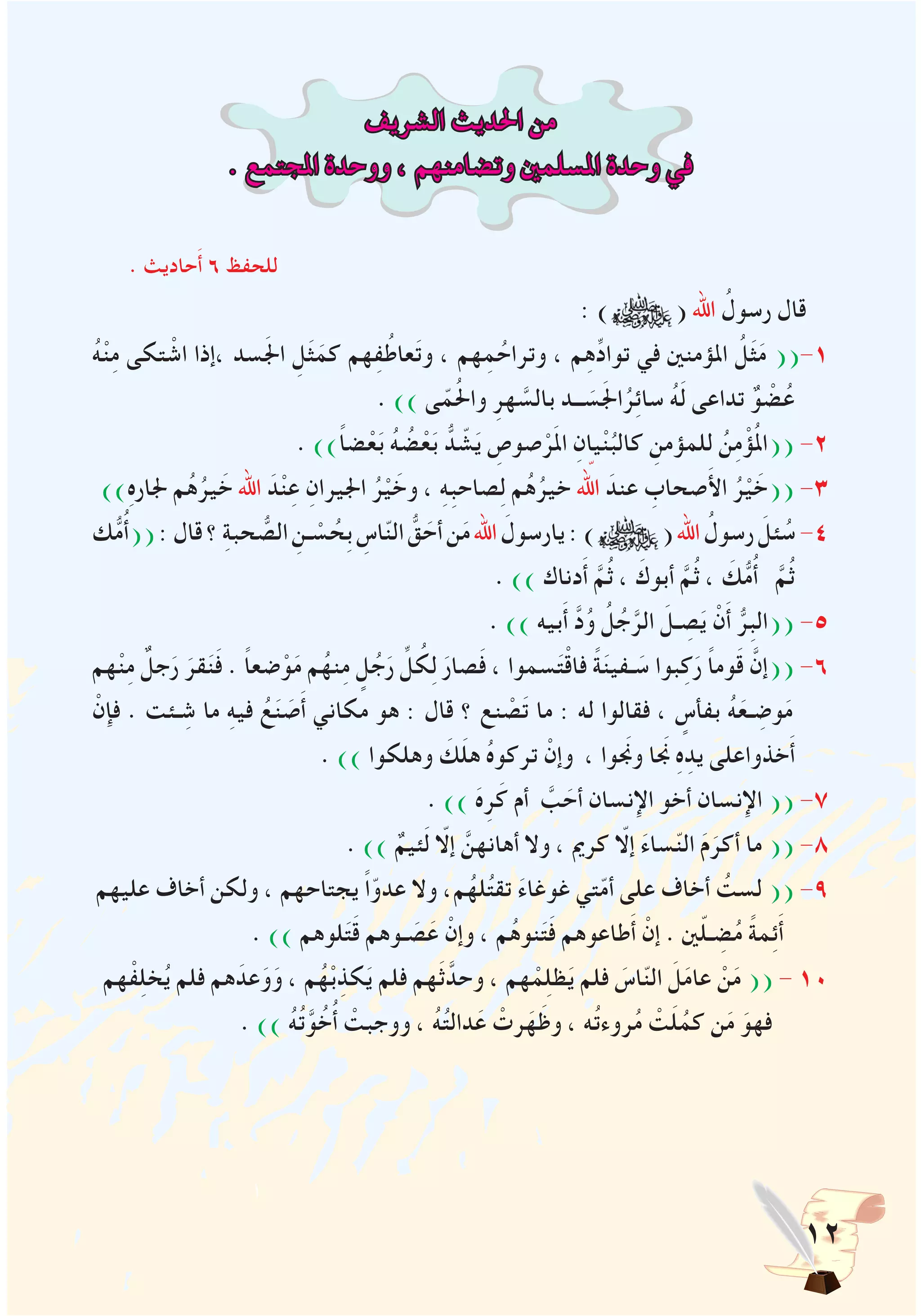 12
‫الشريف‬ ‫احلديث‬ ‫من‬
. ‫املجتمع‬ ‫ووحدة‬ ، ‫وتضامنهم‬ ‫املسلمني‬ ‫وحدة‬ ‫في‬
. ‫حاديث‬َ‫أ‬ 6 ‫للحفظ‬
: ) ( ‫اهلل‬ ُ‫رسول‬ ‫قال‬
ُ‫ه‬ْ‫ن‬ِ‫م‬ ‫تكى‬ ْ‫اش‬ ‫،إذا‬ ‫سد‬َ‫جل‬‫ا‬ ِ‫ل‬َ‫ث‬َ‫كم‬ ‫هم‬ِ‫ف‬ُ‫عاط‬َ‫ت‬‫و‬ ، ‫هم‬ِ‫م‬ ُ‫وتراح‬ ، ‫م‬ِ‫ه‬ِّ‫د‬‫توا‬ ‫في‬ ‫املؤمنني‬ ُ‫ل‬َ‫ث‬َ‫م‬ ((-1
. )) ‫ى‬ّ‫م‬ُ‫حل‬‫وا‬ ِ‫هر‬ َّ‫بالس‬ ‫ــد‬ َ‫س‬َ‫جل‬‫ا‬ُ‫ر‬ِ‫ئ‬‫سا‬ ُ‫ه‬َ‫ل‬ ‫تداعى‬ ٌ‫و‬ ْ‫ض‬ُ‫ع‬
. ))ً‫ا‬‫ض‬ْ‫ع‬َ‫ب‬ ُ‫ه‬ ُ‫ض‬ْ‫ع‬َ‫ب‬ ُّ‫د‬ ّ‫ش‬َ‫ي‬ ِ‫صوص‬ْ‫ر‬َ‫مل‬‫ا‬ ِ‫يان‬ْ‫ن‬ُ‫كالب‬ ِ‫للمؤمن‬ ُ‫ن‬ِ‫م‬ْ‫ؤ‬ُ‫مل‬‫((ا‬ -2
))ِ‫ه‬‫جلار‬ ‫م‬ُ‫ه‬ُ‫ير‬ َ‫خ‬ ‫اهلل‬ َ‫د‬ْ‫ن‬ِ‫ع‬ ِ‫اجليران‬ ُ‫ر‬ْ‫ي‬ َ‫وخ‬ ، ِ‫ه‬ِ‫ب‬‫صاح‬ِ‫ل‬ ‫م‬ُ‫ه‬ُ‫خير‬ ّ‫الهل‬ َ‫عند‬ ِ‫صحاب‬َ‫أل‬‫ا‬ ُ‫ر‬ْ‫ي‬ َ‫((خ‬ -3
‫ك‬ُّ‫م‬ُ‫أ‬((:‫قال‬‫؟‬ ِ‫ة‬‫حب‬ ُّ‫الص‬ ِ‫ـن‬ ْ‫س‬ ُ‫ِح‬‫ب‬ ِ‫اس‬ّ‫ن‬‫ال‬ ُّ‫ق‬ َ‫أح‬‫ن‬َ‫م‬‫اهلل‬ َ‫يارسول‬:) (‫اهلل‬ ُ‫رسول‬ َ‫ئل‬ ُ‫س‬-4
. )) ‫دناك‬َ‫أ‬ َّ‫م‬ُ‫ث‬ ، َ‫أبوك‬ َّ‫م‬ُ‫ث‬ ، َ‫ك‬ُّ‫م‬ُ‫أ‬ َّ‫م‬ُ‫ث‬
. )) ‫بيه‬َ‫أ‬ َّ‫د‬ُ‫و‬ ُ‫ل‬ُ‫ج‬َّ‫الر‬ َ‫ـل‬ ِ‫ص‬َ‫ي‬ ْ‫ن‬َ‫أ‬ ُّ‫ِر‬‫ب‬‫((ال‬ -5
‫هم‬ْ‫ن‬ِ‫م‬ ٌ‫جل‬َ‫ر‬ َ‫قر‬َ‫ن‬َ‫ف‬ . ً‫ا‬‫ضع‬ْ‫و‬َ‫م‬ ‫م‬ُ‫نه‬ِ‫م‬ ٍ‫ل‬ُ‫ج‬َ‫ر‬ ِّ‫ل‬ ُ‫ك‬ِ‫ل‬ َ‫صار‬َ‫ف‬ ، ‫سموا‬َ‫ت‬ْ‫ق‬‫فا‬ ً‫ة‬َ‫ن‬‫ـفي‬ َ‫س‬ ‫بوا‬ِ‫ك‬َ‫ر‬ ً‫ا‬‫وم‬َ‫ق‬ َّ‫((إن‬ -6
ْ‫فإن‬ . ‫ـئت‬ ِ‫ش‬ ‫ما‬ ِ‫ه‬‫في‬ ُ‫ع‬َ‫ن‬ َ‫ص‬َ‫أ‬ ‫مكاني‬ ‫هو‬ : ‫قال‬ ‫؟‬ ‫نع‬ ْ‫ص‬َ‫ت‬ ‫ما‬ : ‫له‬ ‫فقالوا‬ ، ٍ‫بفأس‬ ُ‫ه‬َ‫ـع‬ ِ‫وض‬َ‫م‬
. )) ‫وهلكوا‬ َ‫ك‬َ‫ل‬‫ه‬ ُ‫ه‬‫تركو‬ ْ‫وإن‬ ، ‫ونجَوا‬ ‫نجَا‬ ِ‫ه‬ِ‫يد‬ ‫خذواعلى‬َ‫أ‬
. )) َ‫ه‬ِ‫ر‬َ‫ك‬ ‫أم‬ َّ‫ب‬ َ‫أح‬ ‫اإلنسان‬ ‫أخو‬ ‫اإلنسان‬ (( -7
. )) ٌ‫ئيم‬َ‫ل‬ ّ‫إلا‬ َّ‫أهانهن‬ ‫وال‬ ، ‫كرمي‬ ّ‫إلا‬ َ‫ء‬‫سا‬ّ‫ن‬‫ال‬ َ‫م‬َ‫أكر‬ ‫ما‬ (( -8
‫عليهم‬ ‫أخاف‬ ‫ولكن‬ ، ‫يجتاحهم‬ ً‫ا‬ّ‫عدو‬ ‫وال‬ ،‫م‬ُ‫له‬ُ‫ت‬‫تق‬ َ‫ء‬‫غوغا‬ ‫تي‬ّ‫م‬‫أ‬ ‫على‬ ‫أخاف‬ ُ‫لست‬ (( -9
. )) ‫لوهم‬َ‫ت‬َ‫ق‬ ‫ـوهم‬ َ‫ص‬َ‫ع‬ ْ‫وإن‬ ، ‫م‬ُ‫ه‬‫نو‬َ‫ت‬َ‫ف‬ ‫طاعوهم‬َ‫أ‬ ْ‫إن‬ . ‫ني‬ّ‫ل‬‫ـ‬ ِ‫ض‬ُ‫م‬ ً‫ة‬‫م‬ِ‫ئ‬َ‫أ‬
‫هم‬ْ‫ف‬ِ‫ل‬‫خ‬ُ‫ي‬ ‫فلم‬ ‫هم‬َ‫عد‬َ‫و‬َ‫و‬ ، ‫م‬ُ‫ه‬ْ‫ب‬ِ‫كذ‬َ‫ي‬ ‫فلم‬ ‫هم‬َ‫ث‬َّ‫وحد‬ ، ‫هم‬ ْ‫م‬ِ‫ل‬‫ظ‬َ‫ي‬ ‫فلم‬ َ‫اس‬ّ‫ن‬‫ال‬ َ‫ل‬َ‫م‬‫عا‬ ْ‫ن‬َ‫م‬ (( - 10
. )) ُ‫ه‬ُ‫ت‬َّ‫و‬ُ‫خ‬ُ‫أ‬ ْ‫ووجبت‬ ، ُ‫ه‬ُ‫ت‬‫دال‬َ‫ع‬ ْ‫رت‬َ‫ه‬َ‫وظ‬ ، ‫ه‬ُ‫ت‬‫روء‬ُ‫م‬ ْ‫ت‬َ‫ل‬ُ‫كم‬ ‫ن‬َ‫م‬ َ‫فهو‬
 