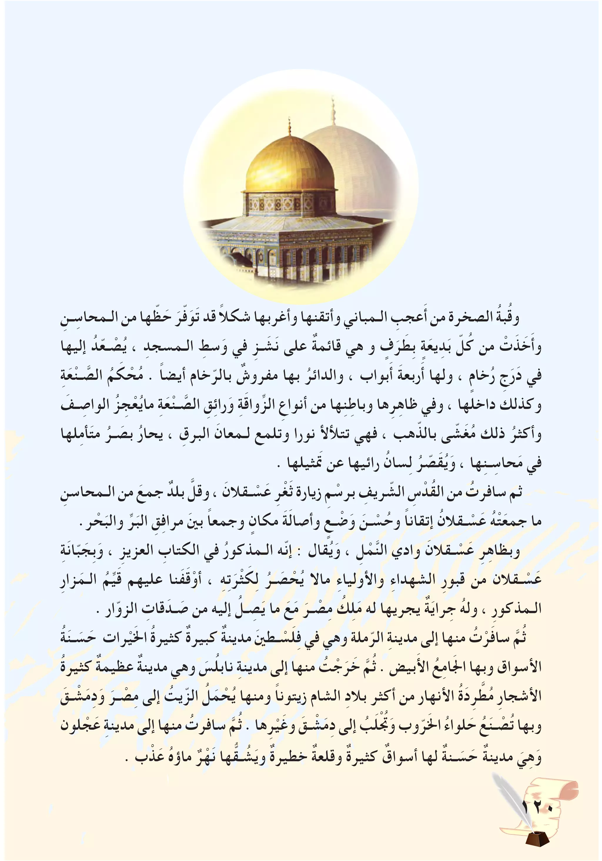 120
ِ‫ـن‬ ِ‫الـمحاس‬‫من‬‫ها‬ ّ‫ظ‬ َ‫ح‬ َ‫ر‬ّ‫ف‬َ‫و‬َ‫ت‬‫قد‬ ً‫ال‬‫شك‬‫وأغربها‬‫وأتقنها‬‫الـمباني‬ ِ‫عجب‬َ‫أ‬‫من‬‫الصخرة‬ ُ‫ة‬‫ب‬ُ‫ق‬‫و‬
‫إليها‬ ُ‫د‬ّ‫ع‬‫ـ‬ ْ‫ص‬ُ‫ي‬ ، ِ‫الـمسجد‬ ِ‫سط‬َ‫و‬ ‫في‬ ِ‫ـز‬ َ‫ش‬َ‫ن‬ ‫على‬ ٌ‫ة‬‫قائم‬ ‫هي‬ ‫و‬ ٍ‫ف‬َ‫ر‬ َ‫ِط‬‫ب‬ ٍ‫ة‬َ‫يع‬ِ‫د‬َ‫ب‬ ّ‫ل‬ُ‫ك‬ ‫من‬ ْ‫ت‬َ‫ذ‬ َ‫خ‬َ‫أ‬‫و‬
ِ‫ة‬َ‫ع‬ْ‫ن‬‫ـ‬ َّ‫الص‬ ُ‫م‬ َ‫ك‬ ْ‫ح‬ُ‫م‬ . ً‫ا‬‫أيض‬ ‫خام‬ّ‫بالر‬ ٌ‫مفروش‬ ‫بها‬ ُ‫والدائر‬ ، ‫بواب‬َ‫أ‬ َ‫ة‬‫ربع‬َ‫أ‬ ‫ولها‬ ، ٍ‫خام‬ُ‫ر‬ ِ‫ج‬َ‫ر‬َ‫د‬ ‫في‬
َ‫ـف‬ ِ‫الواص‬ ُ‫ز‬ ِ‫ج‬ْ‫ع‬ُ‫ي‬‫ما‬ ِ‫ة‬َ‫ع‬ْ‫ن‬‫ـ‬ َّ‫الص‬ ِ‫ق‬ِ‫ئ‬‫را‬َ‫و‬ ِ‫ة‬َ‫ق‬‫وا‬ِّ‫الز‬ ِ‫أنواع‬ ‫من‬ ‫ها‬ِ‫ن‬ِ‫وباط‬ ‫ها‬ِ‫ر‬ِ‫ه‬‫ظا‬ ‫وفي‬ ، ‫داخلها‬ ‫وكذلك‬
‫لها‬ِ‫م‬‫أ‬َ‫ت‬‫م‬ ُ‫ـر‬ َ‫بص‬ ُ‫ر‬‫يحا‬ ، ِ‫البرق‬ َ‫لـمعان‬ ‫وتلمع‬ ‫نورا‬ ‫تتألأل‬ ‫فهي‬ ، ‫هب‬ّ‫بالذ‬ ‫ى‬ ّ‫ش‬َ‫غ‬ُ‫م‬ ‫ذلك‬ ُ‫وأكثر‬
. ‫تمَثيلها‬ ‫عن‬ ‫رائيها‬ ُ‫سان‬ِ‫ل‬ ُ‫ر‬ ّ‫َص‬‫ق‬ُ‫ي‬َ‫و‬ ، ‫ها‬ِ‫ن‬‫ـ‬ ِ‫حاس‬َ‫م‬ ‫في‬
ِ‫الـمحاسن‬‫من‬ َ‫جمع‬ ٌ‫بلد‬ َّ‫وقل‬، َ‫ـقالن‬ ْ‫س‬َ‫ع‬ ِ‫ر‬ْ‫غ‬َ‫ث‬‫زيارة‬ ِ‫م‬ ْ‫برس‬ ِ‫ريف‬ ّ‫الش‬ ِ‫س‬ ْ‫ُد‬‫ق‬‫ال‬‫من‬ ُ‫سافرت‬‫ثم‬
.‫ر‬ ْ‫ح‬َ‫والب‬ ِّ‫ر‬َ‫الب‬ ِ‫ق‬ِ‫ف‬‫مرا‬ َ‫ني‬‫ب‬ ً‫ا‬‫وجمع‬ ٍ‫مكان‬ َ‫ة‬َ‫ل‬‫وأصا‬ ٍ‫ـع‬ ْ‫ض‬َ‫و‬ َ‫ـن‬ ْ‫س‬ُ‫وح‬ ً‫ا‬‫إتقان‬ ُ‫ـقالن‬ ْ‫س‬َ‫ع‬ ُ‫ه‬ْ‫ت‬َ‫جمع‬ ‫ما‬
ِ‫ة‬َ‫ن‬‫ا‬ّ‫ب‬ َ‫ِج‬‫ب‬َ‫و‬ ، ِ‫العزيز‬ ِ‫الكتاب‬ ‫في‬ ُ‫ر‬‫الـمذكو‬ ‫ّه‬‫ن‬‫إ‬ : ‫قال‬ُ‫ي‬َ‫و‬ ، ِ‫ل‬ ْ‫م‬َّ‫ن‬‫ال‬ ‫وادي‬ َ‫ـقالن‬ ْ‫س‬َ‫ع‬ ِ‫ر‬ِ‫ه‬‫وبظا‬
ِ‫ر‬‫زا‬َ‫الـم‬ ُ‫م‬ِّ‫ي‬َ‫ق‬ ‫عليهم‬ ‫َنا‬‫ف‬َ‫ق‬ْ‫أو‬ ، ِ‫ه‬ِ‫ت‬َ‫ر‬ْ‫ث‬ َ‫ك‬ِ‫ل‬ ُ‫ـر‬ َ‫ص‬ ْ‫ح‬ُ‫ي‬ ‫ماال‬ ِ‫ء‬‫واألوليا‬ ِ‫ء‬‫الشهدا‬ ِ‫ر‬‫قبو‬ ‫من‬ ‫ـقالن‬ ْ‫س‬َ‫ع‬
. ‫ار‬ّ‫الزو‬ ِ‫قات‬َ‫ـد‬ َ‫ص‬ ‫من‬ ‫إليه‬ ُ‫ـل‬ ِ‫ص‬َ‫ي‬ ‫ما‬ َ‫ع‬َ‫م‬ َ‫ـر‬ ْ‫ص‬ِ‫م‬ ُ‫ك‬ِ‫ل‬َ‫م‬ ‫له‬ ‫يجريها‬ ٌ‫ة‬َ‫ي‬‫را‬ ِ‫ج‬ ُ‫ه‬‫ول‬ ، ِ‫ر‬‫الـمذكو‬
ُ‫ة‬َ‫ن‬‫ـ‬ َ‫س‬ َ‫ح‬ ‫رات‬ْ‫ي‬َ‫خل‬‫ا‬ ُ‫ة‬‫كثير‬ ٌ‫ة‬‫كبير‬ ٌ‫ة‬‫مدين‬ َ‫ني‬‫ـط‬ ْ‫س‬َ‫ل‬ِ‫ف‬ ‫في‬ ‫وهي‬ ‫ملة‬ّ‫الر‬ ِ‫ة‬‫مدين‬ ‫إلى‬ ‫منها‬ ُ‫ت‬ْ‫ر‬َ‫ف‬‫سا‬ َّ‫م‬ُ‫ث‬
ُ‫ة‬‫كثير‬ ٌ‫ة‬‫عظيم‬ ٌ‫ة‬‫مدين‬ ‫وهي‬ َ‫س‬ُ‫ل‬‫ناب‬ ِ‫ة‬‫مدين‬ ‫إلى‬ ‫منها‬ ُ‫ت‬ ْ‫ج‬َ‫ر‬ َ‫خ‬ َّ‫م‬ُ‫ث‬ . ‫بيض‬َ‫أل‬‫ا‬ ُ‫ع‬ِ‫م‬‫ا‬َ‫جل‬‫ا‬ ‫وبها‬ ‫األسواق‬
َ‫ـق‬ ْ‫ش‬َ‫م‬ِ‫د‬َ‫و‬ َ‫ـر‬ ْ‫ص‬ِ‫م‬ ‫إلى‬ ُ‫يت‬ّ‫الز‬ ُ‫ل‬َ‫م‬ ْ‫ح‬ُ‫ي‬ ‫ومنها‬ ً‫ا‬‫زيتون‬ ‫الشام‬ ِ‫د‬‫بال‬ ‫أكثر‬ ‫من‬ ‫األنهار‬ ُ‫ة‬َ‫د‬ِ‫ر‬ َّ‫ط‬ُ‫م‬ ِ‫ر‬‫األشجا‬
‫لون‬ ْ‫ج‬َ‫ع‬ ِ‫ة‬‫مدين‬‫إلى‬‫منها‬ ُ‫سافرت‬ َّ‫م‬ُ‫ث‬.‫ها‬ِ‫ر‬ْ‫ي‬َ‫وغ‬ َ‫ـق‬ ْ‫ش‬َ‫م‬ِ‫د‬‫إلى‬ ُ‫ب‬َ‫ل‬ُْ‫تج‬َ‫و‬‫وب‬ّ‫ر‬َ‫خل‬‫ا‬ ُ‫ء‬‫لوا‬ َ‫ح‬ ُ‫ع‬َ‫ن‬‫ـ‬ ْ‫ص‬ُ‫ت‬‫وبها‬
. ‫ب‬ ْ‫ذ‬َ‫ع‬ ُ‫ه‬‫ماؤ‬ ٌ‫ر‬ْ‫ه‬َ‫ن‬ ‫ها‬ُّ‫ـق‬ ُ‫ش‬َ‫ي‬‫و‬ ٌ‫ة‬‫خطير‬ ٌ‫ة‬‫وقلع‬ ٌ‫ة‬‫كثير‬ ٌ‫أسواق‬ ‫لها‬ ٌ‫ة‬‫ـن‬ َ‫س‬ َ‫ح‬ ٌ‫ة‬‫مدين‬ َ‫ي‬ِ‫ه‬َ‫و‬
 