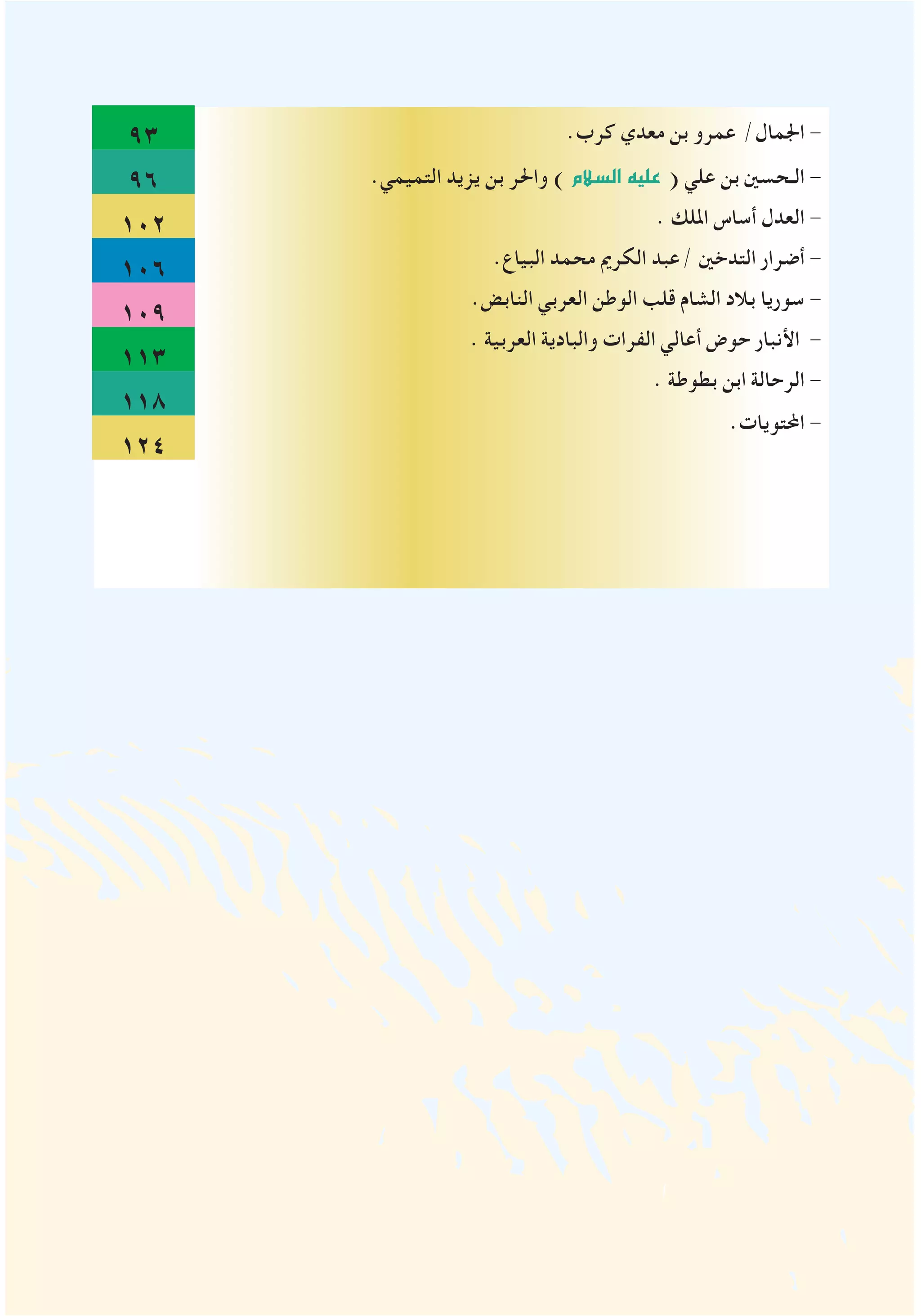 93
96
102
106
109
113
118
124
.‫كرب‬ ‫معدي‬ ‫بن‬ ‫عمرو‬ /‫اجلمال‬ -
.‫التميمي‬ ‫يزيد‬ ‫بن‬ ‫واحلر‬ )‫ال�سالم‬‫عليه‬ ( ‫علي‬ ‫بن‬ ‫الـحسني‬ -
. ‫امللك‬ ‫أساس‬ ‫العدل‬ -
.‫البياع‬ ‫محمد‬ ‫الكرمي‬ ‫/عبد‬ ‫التدخني‬ ‫أضرار‬ -
.‫النابض‬ ‫العربي‬ ‫الوطن‬ ‫قلب‬ ‫الشام‬ ‫بالد‬ ‫سوريا‬ -
. ‫العربية‬ ‫والبادية‬ ‫الفرات‬ ‫أعالي‬ ‫حوض‬ ‫األنبار‬ -
. ‫بطوطة‬ ‫ابن‬ ‫الرحالة‬ -
.‫احملتويات‬ -
 