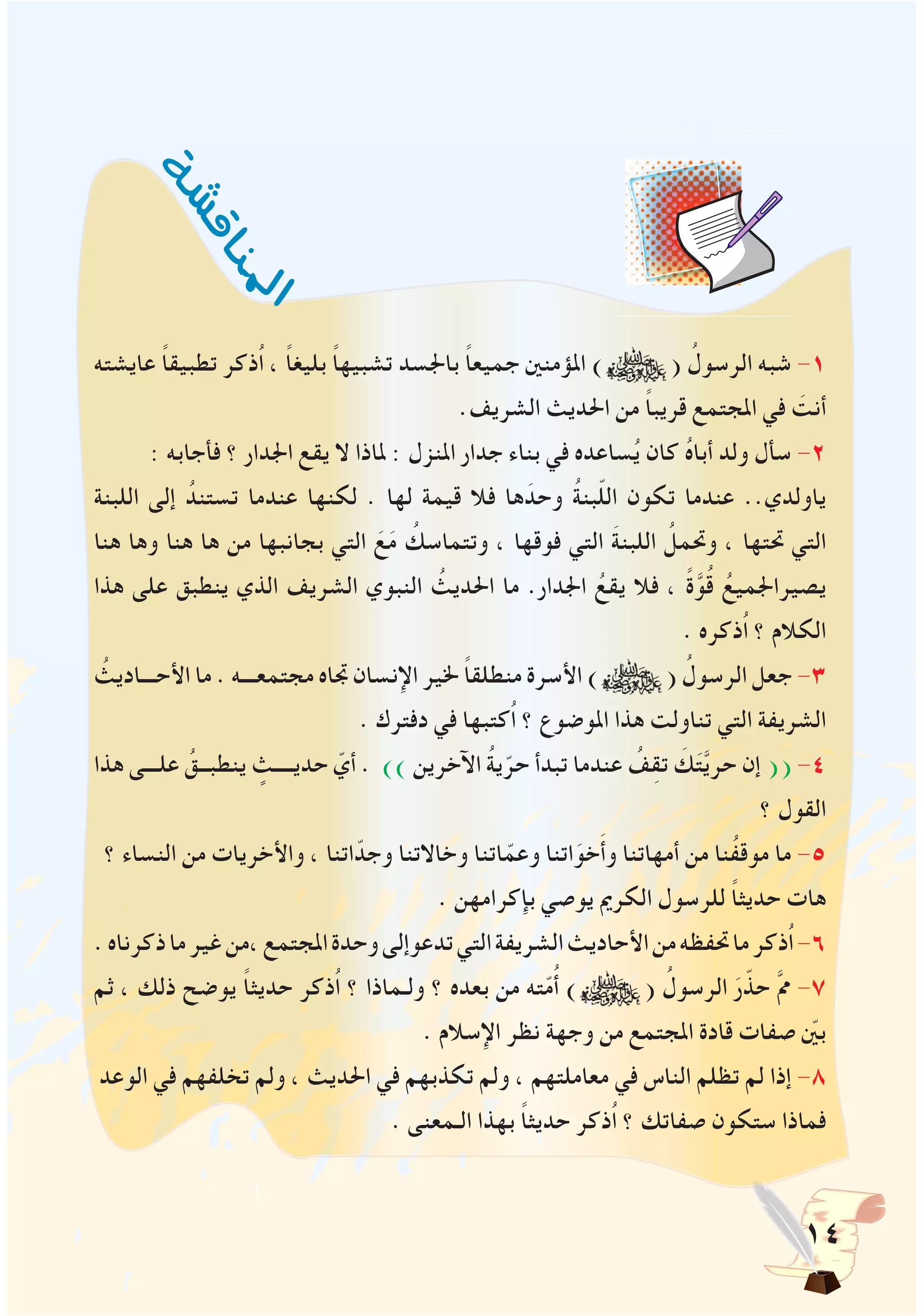 14
‫عايشته‬ ً‫ا‬‫تطبيق‬ ‫ُذكر‬‫ا‬ ، ً‫ا‬‫بليغ‬ ً‫ا‬‫تشبيه‬ ‫باجلسد‬ ً‫ا‬‫جميع‬ ‫املؤمنني‬ ) ( ُ‫الرسول‬ ‫شبه‬ -1
.‫الشريف‬ ‫احلديث‬ ‫من‬ ً‫ا‬‫قريب‬ ‫املجتمع‬ ‫في‬ َ‫أنت‬
: ‫فأجابه‬ ‫؟‬ ‫اجلدار‬ ‫يقع‬ ‫ال‬ ‫ملاذا‬ : ‫املنزل‬ ‫جدار‬ ‫بناء‬ ‫في‬ ‫ساعده‬ُ‫ي‬ ‫كان‬ ُ‫ه‬‫أبا‬ ‫ولد‬ ‫سأل‬ -2
‫اللبنة‬ ‫إلى‬ ُ‫تستند‬ ‫عندما‬ ‫لكنها‬ . ‫لها‬ ‫قيمة‬ ‫فال‬ ‫ها‬َ‫وحد‬ ُ‫ة‬‫بن‬ّ‫ل‬‫ال‬ ‫تكون‬ ‫عندما‬ ..‫ياولدي‬
‫هنا‬ ‫وها‬ ‫هنا‬ ‫ها‬ ‫من‬ ‫بجانبها‬ ‫التي‬ َ‫ع‬َ‫م‬ ُ‫وتتماسك‬ ، ‫فوقها‬ ‫التي‬ َ‫ة‬‫اللبن‬ ُ‫وحتمل‬ ، ‫حتتها‬ ‫التي‬
‫هذا‬ ‫على‬ ‫ينطبق‬ ‫الذي‬ ‫الشريف‬ ‫النبوي‬ ُ‫احلديث‬ ‫ما‬ .‫اجلدار‬ ُ‫يقع‬ ‫فال‬ ، ً‫ة‬َّ‫و‬ُ‫ق‬ ُ‫يصيراجلميع‬
. ‫ُذكره‬‫ا‬ ‫؟‬ ‫الكالم‬
ُ‫األحـــاديث‬ ‫ما‬ . ‫مجتمعـــه‬ ‫جتاه‬ ‫اإلنسان‬ ‫خلير‬ ً‫ا‬‫منطلق‬ ‫األسرة‬ ) ( ُ‫الرسول‬ ‫جعل‬ -3
. ‫دفترك‬ ‫في‬ ‫ُكتبها‬‫ا‬ ‫؟‬ ‫املوضوع‬ ‫هذا‬ ‫تناولت‬ ‫التي‬ ‫الشريفة‬
‫هذا‬ ‫علـــى‬ ُ‫ينطبــق‬ ٍ‫حديــــث‬ ّ‫أي‬ . )) ‫اآلخرين‬ ُ‫ة‬‫ي‬ّ‫حر‬ ‫تبدأ‬ ‫عندما‬ ُ‫ف‬ِ‫ق‬‫ت‬ َ‫ك‬َ‫ت‬َّ‫ي‬‫حر‬ ‫إن‬ (( -4
‫؟‬ ‫القول‬
‫؟‬ ‫النساء‬ ‫من‬ ‫واألخريات‬ ، ‫اتنا‬ّ‫وجد‬ ‫وخاالتنا‬ ‫اتنا‬ّ‫وعم‬ ‫اتنا‬َ‫خو‬َ‫أ‬‫و‬ ‫أمهاتنا‬ ‫من‬ ‫ُنا‬‫ف‬‫موق‬ ‫ما‬ -5
. ‫بإكرامهن‬ ‫يوصي‬ ‫الكرمي‬ ‫للرسول‬ ً‫ا‬‫حديث‬ ‫هات‬
.‫ذكرناه‬‫ما‬‫غير‬‫،من‬‫املجتمع‬‫وحدة‬‫تدعوإلى‬‫التي‬‫الشريفة‬‫األحاديث‬‫من‬‫حتفظه‬‫ما‬‫ُذكر‬‫ا‬-6
‫ثم‬ ، ‫ذلك‬ ‫يوضح‬ ً‫ا‬‫حديث‬ ‫ُذكر‬‫ا‬ ‫؟‬ ‫ولـماذا‬ ‫؟‬ ‫بعده‬ ‫من‬ ‫ته‬ّ‫م‬ُ‫أ‬ ) ( ُ‫الرسول‬ َ‫ر‬ّ‫حذ‬ َّ‫مم‬ -7
. ‫اإلسالم‬ ‫نظر‬ ‫وجهة‬ ‫من‬ ‫املجتمع‬ ‫قادة‬ ‫صفات‬ ّ‫ين‬‫ب‬
‫الوعد‬ ‫في‬ ‫تخلفهم‬ ‫ولم‬ ، ‫احلديث‬ ‫في‬ ‫تكذبهم‬ ‫ولم‬ ، ‫معاملتهم‬ ‫في‬ ‫الناس‬ ‫تظلم‬ ‫لم‬ ‫إذا‬ -8
. ‫الـمعنى‬ ‫بهذا‬ ً‫ا‬‫حديث‬ ‫ُذكر‬‫ا‬ ‫؟‬ ‫صفاتك‬ ‫ستكون‬ ‫فماذا‬
‫ة‬‫ش‬‫ش‬‫ق‬‫ا‬‫ن‬
‫مل‬‫ا‬
 