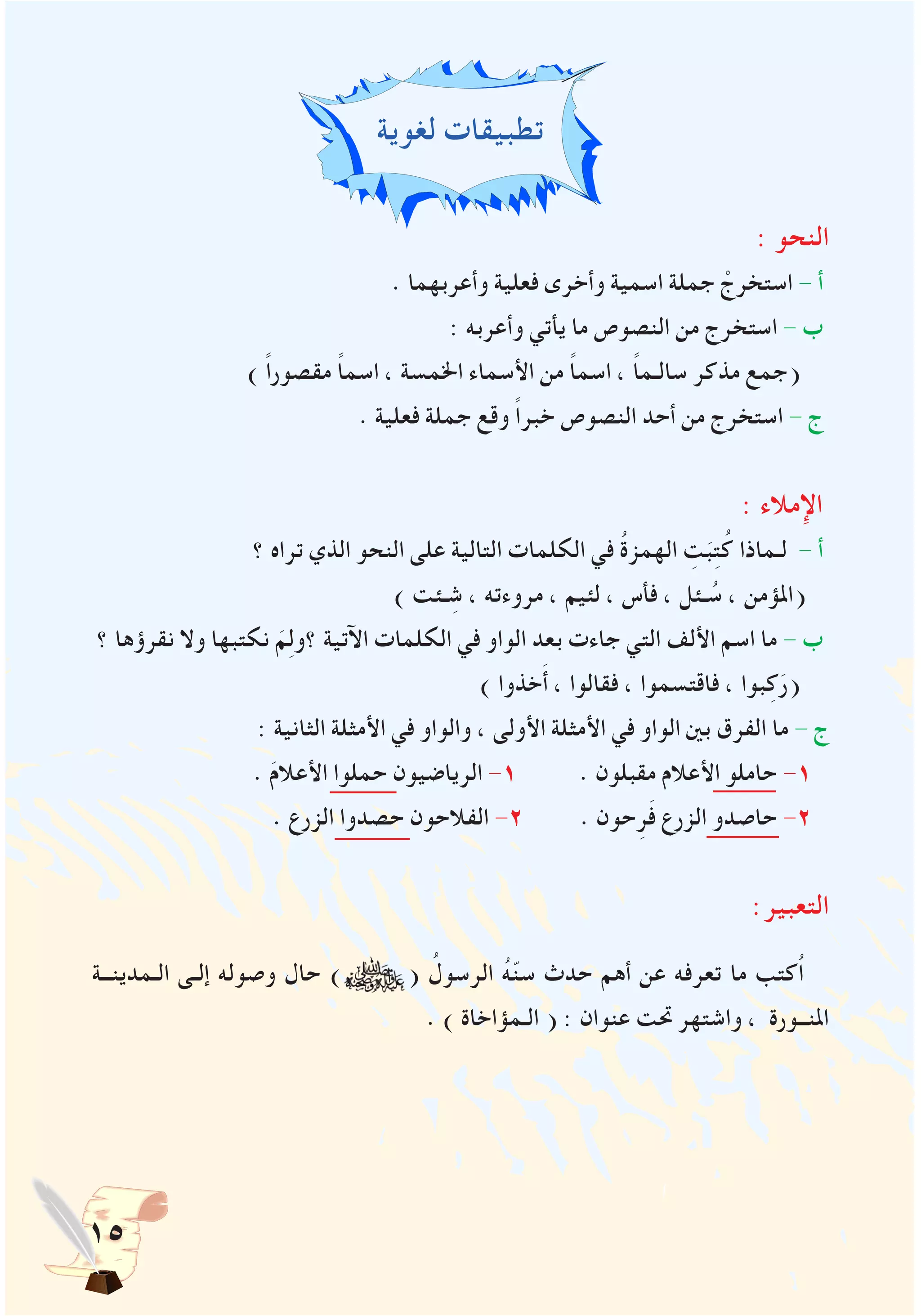 15
‫لغوية‬ ‫تطبيقات‬
: ‫النحو‬
. ‫وأعربهما‬ ‫فعلية‬ ‫وأخرى‬ ‫اسمية‬ ‫جملة‬ ْ‫استخرج‬ - ‫أ‬
: ‫وأعربه‬ ‫يأتي‬ ‫ما‬ ‫النصوص‬ ‫من‬ ‫استخرج‬ - ‫ب‬
) ً‫ا‬‫مقصور‬ ً‫ا‬‫اسم‬ ، ‫اخلمسة‬ ‫األسماء‬ ‫من‬ ً‫ا‬‫اسم‬ ، ً‫ا‬‫سالـم‬ ‫مذكر‬ ‫(جمع‬
. ‫فعلية‬ ‫جملة‬ ‫وقع‬ ً‫ا‬‫خبر‬ ‫النصوص‬ ‫أحد‬ ‫من‬ ‫استخرج‬ - ‫ج‬
: ‫اإلمالء‬
‫؟‬ ‫تراه‬ ‫الذي‬ ‫النحو‬ ‫على‬ ‫التالية‬ ‫الكلمات‬ ‫في‬ ُ‫ة‬‫الهمز‬ ِ‫ت‬َ‫ب‬ِ‫ت‬ُ‫ك‬ ‫لـماذا‬ - ‫أ‬
) ‫ـئت‬ ِ‫ش‬ ، ‫مروءته‬ ، ‫لئيم‬ ، ‫فأس‬ ، ‫ـئل‬ ُ‫س‬ ، ‫(املؤمن‬
‫؟‬ ‫نقرؤها‬ ‫وال‬ ‫نكتبها‬ َ‫م‬ِ‫ل‬‫؟و‬ ‫اآلتية‬ ‫الكلمات‬ ‫في‬ ‫الواو‬ ‫بعد‬ ‫جاءت‬ ‫التي‬ ‫األلف‬ ‫اسم‬ ‫ما‬ - ‫ب‬
) ‫خذوا‬َ‫أ‬ ، ‫فقالوا‬ ، ‫فاقتسموا‬ ، ‫بوا‬ِ‫ك‬َ‫(ر‬
: ‫الثانية‬ ‫األمثلة‬ ‫في‬ ‫والواو‬ ، ‫األولى‬ ‫األمثلة‬ ‫في‬ ‫الواو‬ ‫بني‬ ‫الفرق‬ ‫ما‬ - ‫ج‬
. َ‫م‬‫األعال‬ ‫حملوا‬ ‫الرياضيون‬ -1 . ‫مقبلون‬ ‫األعالم‬ ‫حاملو‬ -1
. ‫الزرع‬ ‫حصدوا‬ ‫الفالحون‬ -2 . ‫حون‬ِ‫ر‬َ‫ف‬ ‫الزرع‬ ‫حاصدو‬ -2
:‫التعبير‬
‫الـمدينــة‬ ‫إلـى‬ ‫وصوله‬ ‫حال‬ ) ( ُ‫الرسول‬ ُ‫ه‬ّ‫ن‬‫س‬ ‫حدث‬ ‫أهم‬ ‫عن‬ ‫تعرفه‬ ‫ما‬ ‫ُكتب‬‫ا‬
. ) ‫الـمؤاخاة‬ ( : ‫عنوان‬ ‫حتت‬ ‫واشتهر‬ ، ‫املنــورة‬
 