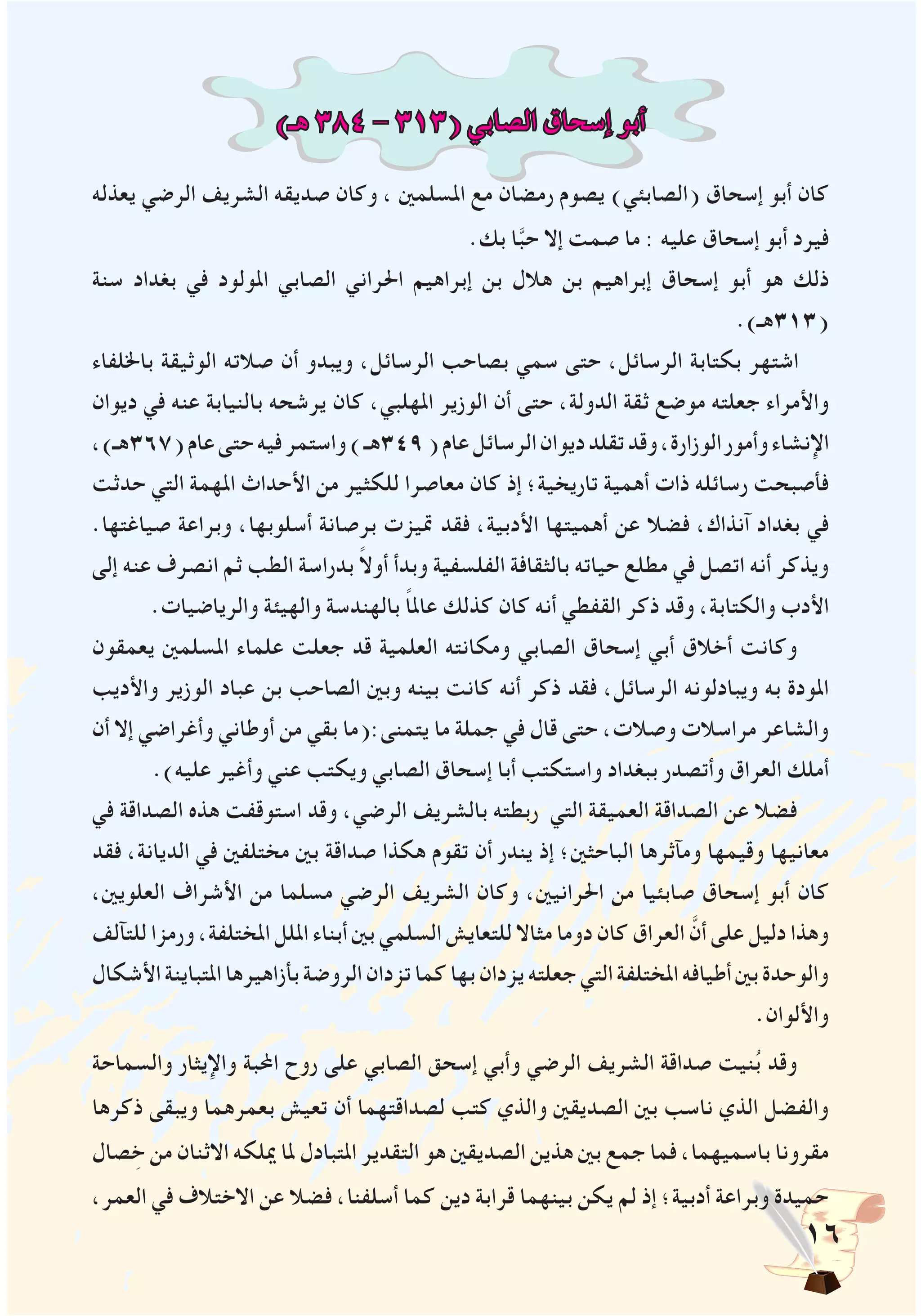 16
)‫هـ‬ 384 - 313( ‫الصابي‬ ‫إسحاق‬ ‫أبو‬
‫يعذله‬ ‫الرضي‬ ‫الشريف‬ ‫صديقه‬ ‫وكان‬ ، ‫املسلمني‬ ‫مع‬ ‫رمضان‬ ‫يصوم‬ )‫(الصابئي‬ ‫إسحاق‬ ‫أبو‬ ‫كان‬
.‫بك‬ ‫ا‬َّ‫ب‬‫ح‬ ‫إال‬ ‫صمت‬ ‫ما‬ : ‫عليه‬ ‫إسحاق‬ ‫أبو‬ ‫فيرد‬
‫سنة‬ ‫بغداد‬ ‫في‬ ‫املولود‬ ‫الصابي‬ ‫احلراني‬ ‫إبراهيم‬ ‫بن‬ ‫هالل‬ ‫بن‬ ‫إبراهيم‬ ‫إسحاق‬ ‫أبو‬ ‫هو‬ ‫ذلك‬
.)‫(313هـ‬
‫باخللفاء‬ ‫الوثيقة‬ ‫صالته‬ ‫أن‬ ‫ويبدو‬ ،‫الرسائل‬ ‫بصاحب‬ ‫سمي‬ ‫حتى‬ ،‫الرسائل‬ ‫بكتابة‬ ‫اشتهر‬
‫ديوان‬ ‫في‬ ‫عنه‬ ‫بالنيابة‬ ‫يرشحه‬ ‫كان‬ ،‫املهلبي‬ ‫الوزير‬ ‫أن‬ ‫حتى‬ ،‫الدولة‬ ‫ثقة‬ ‫موضع‬ ‫جعلته‬ ‫واألمراء‬
،)‫(763هـ‬‫عام‬‫حتى‬‫فيه‬‫واستمر‬)‫943هـ‬(‫عام‬‫الرسائل‬‫ديوان‬‫تقلد‬‫وقد‬،‫الوزارة‬‫وأمور‬‫اإلنشاء‬
‫حدثت‬ ‫التي‬ ‫املهمة‬ ‫األحداث‬ ‫من‬ ‫للكثير‬ ‫معاصرا‬ ‫كان‬ ‫إذ‬ ‫تاريخية؛‬ ‫أهمية‬ ‫ذات‬ ‫رسائله‬ ‫فأصبحت‬
.‫صياغتها‬ ‫وبراعة‬ ،‫أسلوبها‬ ‫برصانة‬ ‫متيزت‬ ‫فقد‬ ،‫األدبية‬ ‫أهميتها‬ ‫عن‬ ‫فضال‬ ،‫آنذاك‬ ‫بغداد‬ ‫في‬
‫إلى‬ ‫عنه‬ ‫انصرف‬ ‫ثم‬ ‫الطب‬ ‫بدراسة‬ ً‫ال‬‫أو‬ ‫وبدأ‬ ‫الفلسفية‬ ‫بالثقافة‬ ‫حياته‬ ‫مطلع‬ ‫في‬ ‫اتصل‬ ‫أنه‬ ‫ويذكر‬
.‫والرياضيات‬ ‫والهيئة‬ ‫بالهندسة‬ ً‫ا‬‫عامل‬ ‫كذلك‬ ‫كان‬ ‫أنه‬ ‫القفطي‬ ‫ذكر‬ ‫وقد‬ ،‫والكتابة‬ ‫األدب‬
‫يعمقون‬ ‫املسلمني‬ ‫علماء‬ ‫جعلت‬ ‫قد‬ ‫العلمية‬ ‫ومكانته‬ ‫الصابي‬ ‫إسحاق‬ ‫أبي‬ ‫أخالق‬ ‫وكانت‬
‫واألديب‬ ‫الوزير‬ ‫عباد‬ ‫بن‬ ‫الصاحب‬ ‫وبني‬ ‫بينه‬ ‫كانت‬ ‫أنه‬ ‫ذكر‬ ‫فقد‬ ،‫الرسائل‬ ‫ويبادلونه‬ ‫به‬ ‫املودة‬
‫أن‬ ‫إال‬ ‫وأغراضي‬ ‫أوطاني‬ ‫من‬ ‫بقي‬ ‫يتمنى:(ما‬ ‫ما‬ ‫جملة‬ ‫في‬ ‫قال‬ ‫حتى‬ ،‫وصالت‬ ‫مراسالت‬ ‫والشاعر‬
.)‫عليه‬ ‫وأغير‬ ‫عني‬ ‫ويكتب‬ ‫الصابي‬ ‫إسحاق‬ ‫أبا‬ ‫واستكتب‬ ‫ببغداد‬ ‫وأتصدر‬ ‫العراق‬ ‫أملك‬
‫في‬ ‫الصداقة‬ ‫هذه‬ ‫استوقفت‬ ‫وقد‬ ،‫الرضي‬ ‫بالشريف‬ ‫ربطته‬ ‫التي‬ ‫العميقة‬ ‫الصداقة‬ ‫عن‬ ‫فضال‬
‫فقد‬ ،‫الديانة‬ ‫في‬ ‫مختلفني‬ ‫بني‬ ‫صداقة‬ ‫هكذا‬ ‫تقوم‬ ‫أن‬ ‫يندر‬ ‫إذ‬ ‫الباحثني؛‬ ‫ومآثرها‬ ‫وقيمها‬ ‫معانيها‬
،‫العلويني‬ ‫األشراف‬ ‫من‬ ‫مسلما‬ ‫الرضي‬ ‫الشريف‬ ‫وكان‬ ،‫احلرانيني‬ ‫من‬ ‫صابئيا‬ ‫إسحاق‬ ‫أبو‬ ‫كان‬
‫للتآلف‬ ‫ورمزا‬ ،‫املختلفة‬ ‫امللل‬ ‫أبناء‬ ‫بني‬ ‫السلمي‬ ‫للتعايش‬ ‫مثاال‬ ‫دوما‬ ‫كان‬ ‫العراق‬ َّ‫أن‬ ‫على‬ ‫دليل‬ ‫وهذا‬
‫األشكال‬‫املتباينة‬‫بأزاهيرها‬‫الروضة‬‫تزدان‬‫كما‬‫بها‬‫يزدان‬‫جعلته‬‫التي‬‫املختلفة‬‫أطيافه‬‫بني‬‫والوحدة‬
.‫واأللوان‬
‫والسماحة‬ ‫واإليثار‬ ‫احملبة‬ ‫روح‬ ‫على‬ ‫الصابي‬ ‫إسحق‬ ‫وأبي‬ ‫الرضي‬ ‫الشريف‬ ‫صداقة‬ ‫نيت‬ُ‫ب‬ ‫وقد‬
‫ذكرها‬ ‫ويبقى‬ ‫بعمرهما‬ ‫تعيش‬ ‫أن‬ ‫لصداقتهما‬ ‫كتب‬ ‫والذي‬ ‫الصديقني‬ ‫بني‬ ‫ناسب‬ ‫الذي‬ ‫والفضل‬
‫صال‬ ِ‫خ‬ ‫من‬ ‫االثنان‬ ‫ميلكه‬ ‫ملا‬ ‫املتبادل‬ ‫التقدير‬ ‫هو‬ ‫الصديقني‬ ‫هذين‬ ‫بني‬ ‫جمع‬ ‫فما‬ ،‫باسميهما‬ ‫مقرونا‬
،‫العمر‬ ‫في‬ ‫االختالف‬ ‫عن‬ ‫فضال‬ ،‫أسلفنا‬ ‫كما‬ ‫دين‬ ‫قرابة‬ ‫بينهما‬ ‫يكن‬ ‫لم‬ ‫إذ‬ ‫أدبية؛‬ ‫وبراعة‬ ‫حميدة‬
 