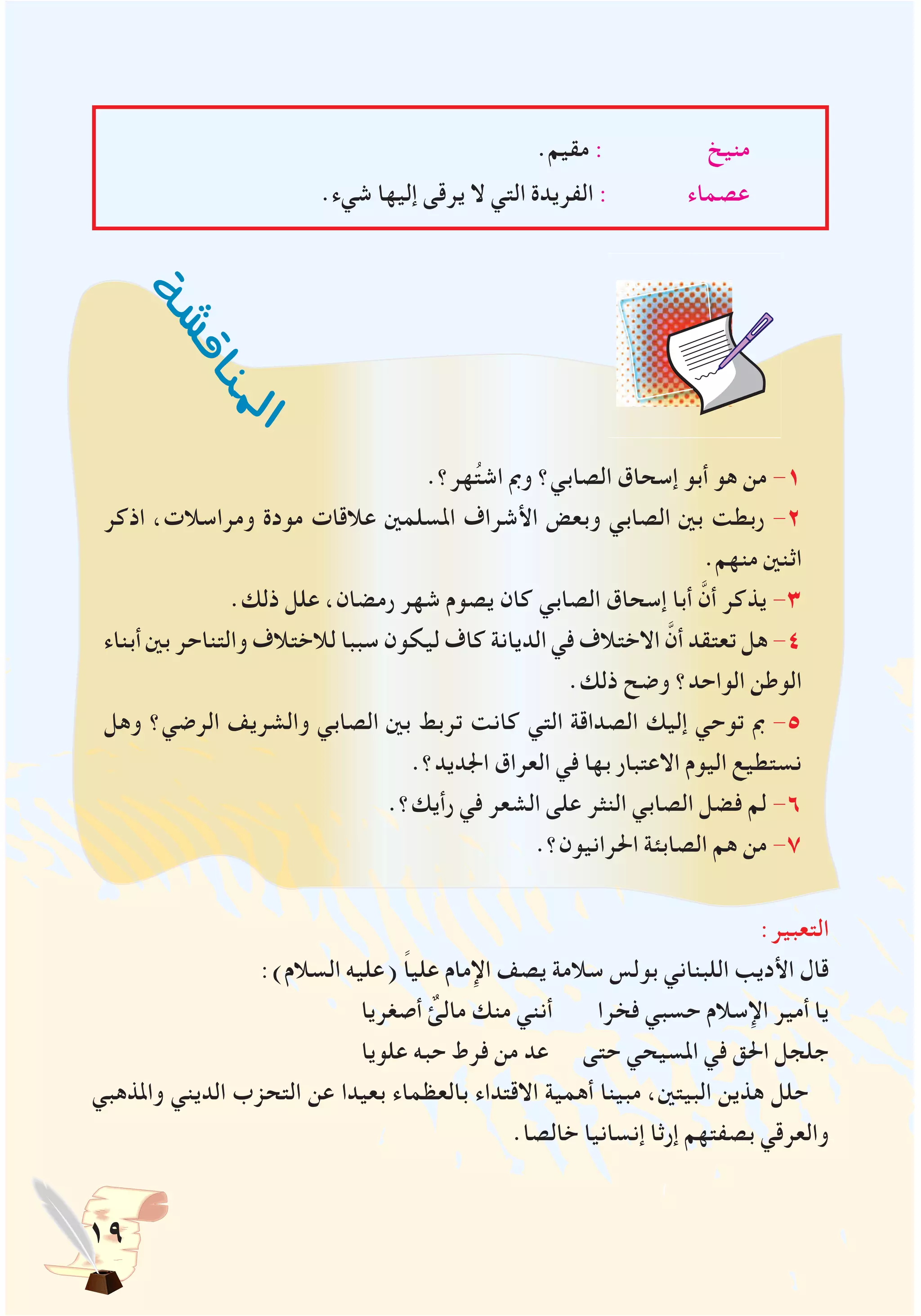 19
.‫مقيم‬ : ‫منيخ‬
.‫شيء‬ ‫إليها‬ ‫يرقى‬ ‫ال‬ ‫التي‬ ‫الفريدة‬ : ‫عصماء‬
:‫التعبير‬
:)‫السالم‬ ‫(عليه‬ ً‫ا‬‫علي‬ ‫اإلمام‬ ‫يصف‬ ‫سالمة‬ ‫بولس‬ ‫اللبناني‬ ‫األديب‬ ‫قال‬
‫أصغريا‬ ٌ‫مالئ‬ ‫منك‬ ‫أنني‬ ‫فخرا‬ ‫حسبي‬ ‫اإلسالم‬ ‫أمير‬ ‫يا‬
‫علويا‬ ‫حبه‬ ‫فرط‬ ‫من‬ ‫عد‬ ‫حتى‬ ‫املسيحي‬ ‫في‬ ‫احلق‬ ‫جلجل‬
‫واملذهبي‬ ‫الديني‬ ‫التحزب‬ ‫عن‬ ‫بعيدا‬ ‫بالعظماء‬ ‫االقتداء‬ ‫أهمية‬ ‫مبينا‬ ،‫البيتني‬ ‫هذين‬ ‫حلل‬
.‫خالصا‬ ‫إنسانيا‬ ‫إرثا‬ ‫بصفتهم‬ ‫والعرقي‬
‫ة‬‫ش‬‫ش‬‫ق‬‫ا‬‫ن‬
‫مل‬‫ا‬
.‫هر؟‬ُ‫ت‬‫اش‬ ‫ومب‬ ‫الصابي؟‬ ‫إسحاق‬ ‫أبو‬ ‫هو‬ ‫من‬ -1
‫اذكر‬ ،‫ومراسالت‬ ‫مودة‬ ‫عالقات‬ ‫املسلمني‬ ‫األشراف‬ ‫وبعض‬ ‫الصابي‬ ‫بني‬ ‫ربطت‬ -2
.‫منهم‬ ‫اثنني‬
.‫ذلك‬ ‫علل‬ ،‫رمضان‬ ‫شهر‬ ‫يصوم‬ ‫كان‬ ‫الصابي‬ ‫إسحاق‬ ‫أبا‬ َّ‫أن‬ ‫يذكر‬ -3
‫أبناء‬ ‫بني‬ ‫والتناحر‬ ‫لالختالف‬ ‫سببا‬ ‫ليكون‬ ‫كاف‬ ‫الديانة‬ ‫في‬ ‫االختالف‬ َّ‫أن‬ ‫تعتقد‬ ‫هل‬ -4
.‫ذلك‬ ‫وضح‬ ‫الواحد؟‬ ‫الوطن‬
‫وهل‬ ‫الرضي؟‬ ‫والشريف‬ ‫الصابي‬ ‫بني‬ ‫تربط‬ ‫كانت‬ ‫التي‬ ‫الصداقة‬ ‫إليك‬ ‫توحي‬ ‫مب‬ -5
.‫اجلديد؟‬ ‫العراق‬ ‫في‬ ‫بها‬ ‫االعتبار‬ ‫اليوم‬ ‫نستطيع‬
.‫رأيك؟‬ ‫في‬ ‫الشعر‬ ‫على‬ ‫النثر‬ ‫الصابي‬ ‫فضل‬ ‫لم‬ -6
.‫احلرانيون؟‬ ‫الصابئة‬ ‫هم‬ ‫من‬ -7
 