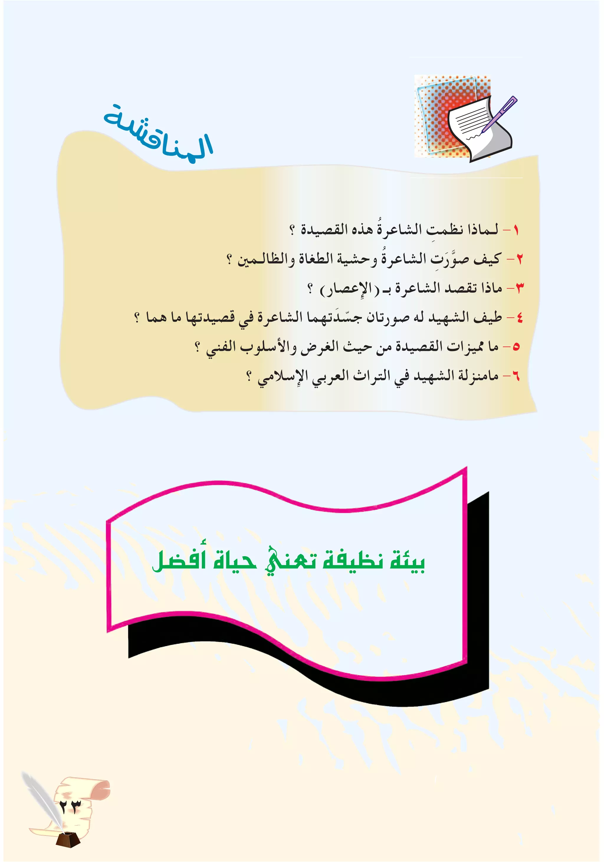 23
‫؟‬ ‫القصيدة‬ ‫هذه‬ ُ‫ة‬‫الشاعر‬ ِ‫نظمت‬ ‫لـماذا‬ -1
‫؟‬ ‫والظالـمني‬ ‫الطغاة‬ ‫وحشية‬ ُ‫ة‬‫الشاعر‬ ِ‫ت‬َ‫ر‬َّ‫صو‬ ‫كيف‬ -2
‫؟‬ )‫(اإلعصار‬ ‫بـ‬ ‫الشاعرة‬ ‫تقصد‬ ‫ماذا‬ -3
‫؟‬ ‫هما‬ ‫ما‬ ‫قصيدتها‬ ‫في‬ ‫الشاعرة‬ ‫تهما‬ َ‫د‬ ّ‫جس‬ ‫صورتان‬ ‫له‬ ‫الشهيد‬ ‫طيف‬ -4
‫؟‬ ‫الفني‬ ‫واألسلوب‬ ‫الغرض‬ ‫حيث‬ ‫من‬ ‫القصيدة‬ ‫مميزات‬ ‫ما‬ -5
‫؟‬ ‫اإلسالمي‬ ‫العربي‬ ‫التراث‬ ‫في‬ ‫الشهيد‬ ‫مامنزلة‬ -6
‫ة‬‫ش‬‫ش‬‫ق‬‫ا‬‫ن‬‫مل‬‫ا‬
‫ف�ضل‬‫أ‬�‫حياة‬‫تعني‬‫نظيفة‬‫بيئة‬
 