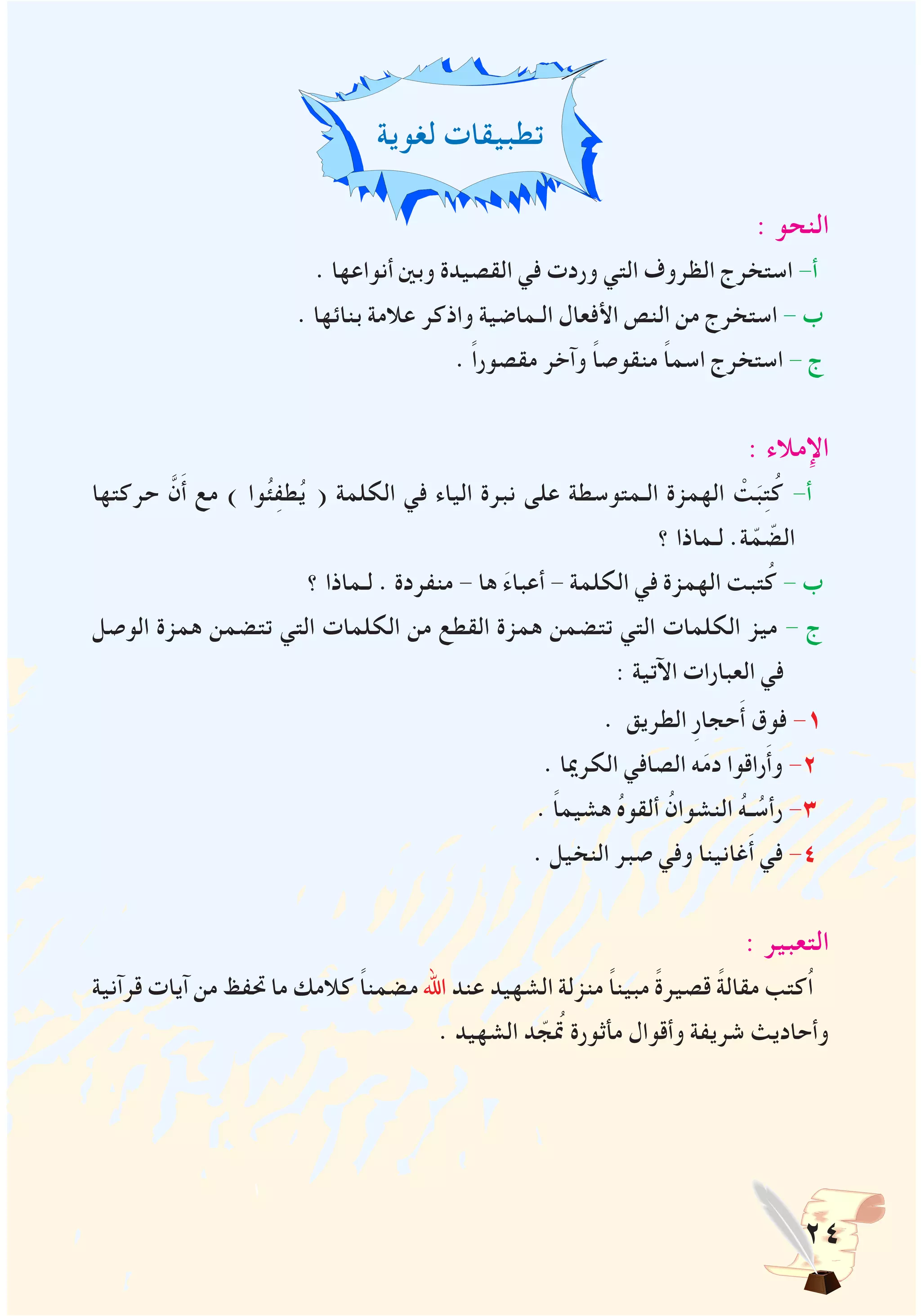 24
‫لغوية‬ ‫تطبيقات‬
: ‫النحو‬
. ‫أنواعها‬ ‫وبني‬ ‫القصيدة‬ ‫في‬ ‫وردت‬ ‫التي‬ ‫الظروف‬ ‫استخرج‬ -‫أ‬
. ‫بنائها‬ ‫عالمة‬ ‫واذكر‬ ‫الـماضية‬ ‫األفعال‬ ‫النص‬ ‫من‬ ‫استخرج‬ - ‫ب‬
. ً‫ا‬‫مقصور‬ ‫وآخر‬ ً‫ا‬‫منقوص‬ ً‫ا‬‫اسم‬ ‫استخرج‬ - ‫ج‬
: ‫اإلمالء‬
‫حركتها‬ َّ‫ن‬َ‫أ‬ ‫مع‬ ) ‫وا‬ُ‫ئ‬ِ‫ف‬‫ط‬ُ‫ي‬ ( ‫الكلمة‬ ‫في‬ ‫الياء‬ ‫نبرة‬ ‫على‬ ‫الـمتوسطة‬ ‫الهمزة‬ ْ‫ت‬َ‫ب‬ِ‫ت‬ُ‫ك‬ -‫أ‬
‫؟‬ ‫لـماذا‬ .‫ة‬ّ‫م‬ ّ‫الض‬
‫؟‬ ‫لـماذا‬ . ‫منفردة‬ - ‫ها‬ َ‫ء‬‫أعبا‬ - ‫الكلمة‬ ‫في‬ ‫الهمزة‬ ‫تبت‬ُ‫ك‬ - ‫ب‬
‫الوصل‬ ‫همزة‬ ‫تتضمن‬ ‫التي‬ ‫الكلمات‬ ‫من‬ ‫القطع‬ ‫همزة‬ ‫تتضمن‬ ‫التي‬ ‫الكلمات‬ ‫ميز‬ - ‫ج‬
: ‫اآلتية‬ ‫العبارات‬ ‫في‬
. ‫الطريق‬ ِ‫ر‬‫حجا‬َ‫أ‬ ‫فوق‬ -1
. ‫الكرميا‬ ‫الصافي‬ ‫ه‬َ‫م‬‫د‬ ‫راقوا‬َ‫أ‬‫و‬ -2
. ً‫ا‬‫هشيم‬ ُ‫ه‬‫ألقو‬ ُ‫النشوان‬ ُ‫ه‬‫ـ‬ ُ‫رأس‬ -3
. ‫النخيل‬ ‫صبر‬ ‫وفي‬ ‫غانينا‬َ‫أ‬ ‫في‬ -4
: ‫التعبير‬
‫قرآنية‬ ‫آيات‬ ‫من‬ ‫حتفظ‬ ‫ما‬ ‫كالمك‬ ً‫ا‬‫مضمن‬ ‫اهلل‬ ‫عند‬ ‫الشهيد‬ ‫منزلة‬ ً‫ا‬‫مبين‬ ً‫ة‬‫قصير‬ ً‫ة‬‫مقال‬ ‫ُكتب‬‫ا‬
. ‫الشهيد‬ ‫د‬ ّ‫تمُج‬ ‫مأثورة‬ ‫وأقوال‬ ‫شريفة‬ ‫وأحاديث‬
 