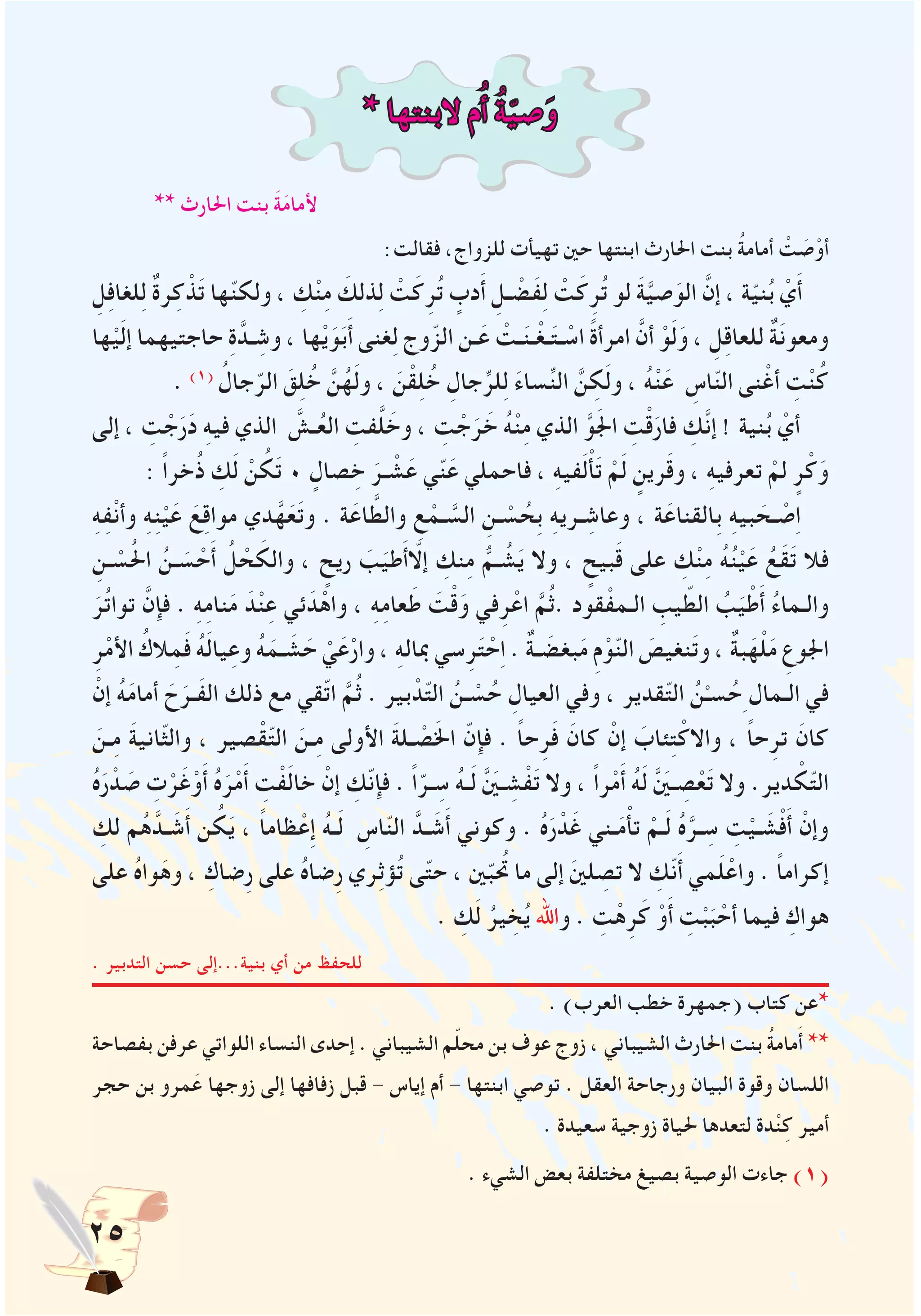 25
* ‫البنتها‬ ‫م‬ُ‫أ‬ ُ‫ة‬ّ‫ي‬‫ص‬َ‫و‬
** ‫احلارث‬ ‫بنت‬ َ‫ة‬َ‫م‬‫ألما‬
:‫فقالت‬ ،‫للزواج‬ ‫تهيأت‬ ‫حني‬ ‫ابنتها‬ ‫احلارث‬ ‫بنت‬ ُ‫ة‬‫أمام‬ ْ‫ت‬ َ‫ص‬ْ‫أو‬
ِ‫ل‬ِ‫ف‬‫لغا‬ِ‫ل‬ ٌ‫ة‬‫ر‬ِ‫ك‬ ْ‫ذ‬َ‫ت‬ ‫ها‬ّ‫ن‬‫ولك‬ ، ِ‫ك‬ْ‫ن‬ِ‫م‬ َ‫ذلك‬ِ‫ل‬ ْ‫ت‬َ‫ك‬ِ‫ر‬ُ‫ت‬ ٍ‫دب‬َ‫أ‬ ِ‫ـل‬ ْ‫َض‬‫ف‬ِ‫ل‬ ْ‫ت‬َ‫ك‬ِ‫ر‬ُ‫ت‬ ‫لو‬ َ‫ة‬َّ‫ي‬‫ص‬َ‫الو‬ َّ‫إن‬ ، ‫ة‬ّ‫ي‬‫ن‬ُ‫ب‬ ْ‫ي‬َ‫أ‬
‫ها‬ْ‫ي‬َ‫ل‬‫إ‬ ‫حاجتيهما‬ ِ‫ة‬َّ‫ـد‬ ِ‫وش‬ ، ‫ها‬ْ‫ي‬َ‫و‬َ‫ب‬َ‫أ‬ ‫غنى‬ِ‫ل‬ ‫وج‬ّ‫الز‬ ‫ـن‬َ‫ع‬ ْ‫ـت‬َ‫ن‬‫ـ‬ْ‫ـغ‬َ‫ت‬‫ـ‬ ْ‫اس‬ ً‫ة‬‫امرأ‬ َّ‫أن‬ ْ‫و‬َ‫ل‬َ‫و‬ ، ِ‫ل‬ِ‫ق‬‫للعا‬ ٌ‫ة‬َ‫ن‬‫ومعو‬
. )1( ُ‫جال‬ّ‫الر‬ َ‫ق‬ِ‫ل‬ُ‫خ‬ َّ‫ن‬ُ‫ه‬َ‫ل‬‫و‬ ، َ‫ن‬ْ‫ق‬ِ‫ل‬ُ‫خ‬ ِ‫جال‬ِّ‫لر‬ِ‫ل‬ َ‫ء‬‫سا‬ِّ‫ن‬‫ال‬ َّ‫ن‬ ِ‫ك‬َ‫ل‬‫و‬ ، ُ‫ه‬ْ‫ن‬َ‫ع‬ ِ‫اس‬ّ‫ن‬‫ال‬ ‫نى‬ْ‫أغ‬ ِ‫ت‬ْ‫ن‬ُ‫ك‬
‫إلى‬ ، ِ‫ت‬ ْ‫ج‬َ‫ر‬َ‫د‬ ِ‫ه‬‫في‬ ‫الذي‬ َّ‫ـش‬ُ‫ع‬‫ال‬ ِ‫فت‬َّ‫ل‬ َ‫وخ‬ ، ِ‫ت‬ ْ‫ج‬َ‫ر‬ َ‫خ‬ ُ‫ه‬ْ‫ن‬ِ‫م‬ ‫الذي‬ َّ‫و‬َ‫جل‬‫ا‬ ِ‫ت‬ْ‫ق‬َ‫فار‬ ِ‫َّك‬‫ن‬‫إ‬ ! ‫نية‬ُ‫ب‬ ْ‫أي‬
: ً‫ا‬‫خر‬ُ‫ذ‬ ِ‫ك‬َ‫ل‬ ْ‫ن‬ ُ‫ك‬َ‫ت‬ 0 ٍ‫صال‬ ِ‫خ‬ َ‫ـر‬ ْ‫ش‬َ‫ع‬ ‫ي‬ّ‫ن‬َ‫ع‬ ‫فاحملي‬ ، ِ‫ه‬‫في‬َ‫ل‬ْ‫أ‬َ‫ت‬ ْ‫م‬َ‫ل‬ ٍ‫رين‬َ‫ق‬‫و‬ ، ِ‫ه‬‫تعرفي‬ ْ‫لم‬ ٍ‫ر‬ْ‫ك‬َ‫و‬
ِ‫ه‬ِ‫ف‬ْ‫ن‬‫وأ‬ ِ‫ه‬ِ‫ن‬ْ‫ي‬َ‫ع‬ َ‫ع‬ِ‫ق‬‫موا‬ ‫دي‬َّ‫ه‬َ‫ع‬َ‫ت‬‫و‬ . ‫ة‬َ‫اع‬ َّ‫والط‬ ِ‫ع‬ ْ‫ـم‬ َّ‫الس‬ ِ‫ـن‬ ْ‫س‬ ُ‫ِح‬‫ب‬ ِ‫ه‬‫ـري‬ ِ‫وعاش‬ ، ‫ة‬َ‫ِالقناع‬‫ب‬ ِ‫ه‬‫بي‬ َ‫ـح‬ ْ‫ص‬ِ‫ا‬
ِ‫ـن‬ ْ‫س‬ُ‫حل‬‫ا‬ ُ‫ـن‬ َ‫س‬ ْ‫ح‬َ‫أ‬ ُ‫ل‬ ْ‫ح‬ َ‫والك‬ ، ٍ‫ريح‬ َ‫ب‬َ‫طي‬َ‫أ‬ّ‫إلا‬ ِ‫نك‬ِ‫م‬ ُّ‫ـم‬ ُ‫ش‬َ‫ي‬ ‫وال‬ ، ٍ‫بيح‬َ‫ق‬ ‫على‬ ِ‫ك‬ْ‫ن‬ِ‫م‬ ُ‫ه‬ُ‫ن‬ْ‫ي‬َ‫ع‬ ُ‫َع‬‫ق‬َ‫ت‬ ‫فال‬
َ‫ر‬ُ‫ت‬‫توا‬ َّ‫فإن‬ . ِ‫ه‬ِ‫م‬‫نا‬َ‫م‬ َ‫د‬ْ‫ن‬ِ‫ع‬ ‫ئي‬ َ‫د‬ْ‫واه‬ ، ِ‫ه‬ِ‫م‬‫عا‬َ‫ط‬ َ‫ت‬ْ‫ق‬َ‫و‬ ‫في‬ِ‫ر‬ْ‫اع‬ َّ‫م‬ُ‫ث‬. ‫قود‬ْ‫الـمف‬ ِ‫يب‬ ّ‫الط‬ ُ‫ب‬َ‫ي‬ْ‫ط‬َ‫أ‬ ُ‫ء‬‫والـما‬
ِ‫ر‬ْ‫م‬‫األ‬ ُ‫الك‬ِ‫م‬َ‫ف‬ ُ‫ه‬َ‫ل‬‫يا‬ِ‫وع‬ ُ‫ه‬َ‫ـم‬ َ‫ش‬ َ‫ح‬ ْ‫ي‬َ‫ع‬ْ‫وار‬ ، ِ‫ه‬‫مبال‬ ‫سي‬ِ‫ر‬َ‫ت‬ ْ‫ح‬ِ‫ا‬ . ٌ‫ة‬‫ـ‬ َ‫بغض‬َ‫م‬ ِ‫م‬ْ‫و‬ّ‫ن‬‫ال‬ َ‫نغيص‬َ‫ت‬‫و‬ ، ٌ‫ة‬‫ب‬َ‫ه‬ْ‫ل‬َ‫م‬ ِ‫اجلوع‬
ْ‫إن‬ ُ‫ه‬َ‫م‬‫أما‬ َ‫ح‬َ‫َـر‬‫ف‬‫ال‬ ‫ذلك‬ ‫مع‬ ‫ّقي‬‫ت‬‫ا‬ َّ‫م‬ُ‫ث‬ . ‫بير‬ ْ‫د‬ّ‫ت‬‫ال‬ ُ‫ـن‬ ْ‫س‬ُ‫ح‬ ِ‫العيال‬ ‫وفي‬ ، ‫قدير‬ّ‫ت‬‫ال‬ ُ‫ن‬ْ‫سـ‬ُ‫ح‬ِ ‫الـمال‬ ‫في‬
َ‫ـن‬ِ‫م‬ َ‫ة‬‫ّاني‬‫ث‬‫وال‬ ، ‫صير‬ْ‫ق‬ّ‫ت‬‫ال‬ َ‫ـن‬ِ‫م‬ ‫األولى‬ َ‫ة‬‫ـل‬ ْ‫ص‬َ‫خل‬‫ا‬ ّ‫فإن‬ . ً‫ا‬‫ح‬ِ‫ر‬َ‫ف‬ َ‫كان‬ ْ‫إن‬ َ‫ئاب‬ِ‫ت‬ْ‫واالك‬ ، ً‫ا‬‫ح‬ِ‫تر‬ َ‫كان‬
ُ‫ه‬َ‫ر‬ ْ‫د‬ َ‫ص‬ ِ‫ت‬ْ‫ر‬َ‫غ‬ْ‫و‬َ‫أ‬ ُ‫ه‬َ‫ر‬ْ‫م‬َ‫أ‬ ِ‫ت‬ْ‫ف‬َ‫ل‬‫خا‬ ْ‫إن‬ ِ‫ّك‬‫ن‬‫فإ‬ . ً‫ا‬ّ‫ـر‬ ِ‫س‬ ُ‫ه‬‫ـ‬َ‫ل‬ ََّ‫ين‬‫ـ‬ ِ‫ش‬ْ‫ف‬َ‫ت‬ ‫وال‬ ، ً‫ا‬‫ر‬ْ‫م‬َ‫أ‬ ُ‫ه‬َ‫ل‬ ََّ‫ين‬‫ـ‬ ِ‫ص‬ْ‫ع‬َ‫ت‬ ‫وال‬ .‫دير‬ ْ‫ك‬ّ‫ت‬‫ال‬
ِ‫لك‬ ‫م‬ُ‫ه‬َّ‫ـد‬ َ‫ش‬َ‫أ‬ ‫ن‬ ُ‫ك‬َ‫ي‬ ، ً‫ا‬‫ظام‬ْ‫ِع‬‫إ‬ ُ‫ه‬‫ـ‬َ‫ل‬ ِ‫اس‬ّ‫ن‬‫ال‬ َّ‫ـد‬ َ‫ش‬َ‫أ‬ ‫وكوني‬ . ُ‫ه‬َ‫ر‬ ْ‫د‬َ‫غ‬ ‫ـني‬َ‫م‬ْ‫أ‬‫ت‬ ْ‫ـم‬َ‫ل‬ ُ‫ه‬َّ‫ـر‬ ِ‫س‬ ِ‫ت‬ْ‫ـي‬ َ‫ش‬ْ‫ف‬َ‫أ‬ ْ‫وإن‬
‫على‬ ُ‫ه‬‫وا‬َ‫وه‬ ، ِ‫ِضاك‬‫ر‬ ‫على‬ ُ‫ه‬‫ِضا‬‫ر‬ ‫ري‬ِ‫ث‬‫ؤ‬ُ‫ت‬ ‫ى‬ّ‫ت‬‫ح‬ ، ‫ني‬ّ‫ب‬ُ‫تح‬ ‫ما‬ ‫إلى‬ َ‫ني‬‫ل‬ ِ‫تص‬ ‫ال‬ ِ‫ّك‬‫ن‬َ‫أ‬ ‫مي‬َ‫ل‬ْ‫واع‬ . ً‫ا‬‫إكرام‬
. ِ‫ك‬َ‫ل‬ ُ‫ير‬ ِ‫خ‬ُ‫ي‬ ‫واهلل‬ . ِ‫ت‬ْ‫ه‬ِ‫ر‬َ‫ك‬ ْ‫و‬َ‫أ‬ ِ‫ت‬ْ‫ب‬َ‫ب‬ ْ‫أح‬ ‫فيما‬ ِ‫هواك‬
. ‫التدبير‬ ‫حسن‬ ‫بنية...إلى‬ ‫أي‬ ‫من‬ ‫للحفظ‬
. )‫العرب‬ ‫خطب‬ ‫(جمهرة‬ ‫كتاب‬ ‫*عن‬
‫بفصاحة‬ ‫عرفن‬ ‫اللواتي‬ ‫النساء‬ ‫إحدى‬ . ‫الشيباني‬ ‫م‬ّ‫ل‬‫مح‬ ‫بن‬ ‫عوف‬ ‫زوج‬ ، ‫الشيباني‬ ‫احلارث‬ ‫بنت‬ ُ‫ة‬‫مام‬َ‫أ‬ **
‫حجر‬ ‫بن‬ ‫مرو‬َ‫ع‬ ‫زوجها‬ ‫إلى‬ ‫زفافها‬ ‫قبل‬ - ‫إياس‬ ‫أم‬ - ‫ابنتها‬ ‫توصي‬ . ‫العقل‬ ‫ورجاحة‬ ‫البيان‬ ‫وقوة‬ ‫اللسان‬
. ‫سعيدة‬ ‫زوجية‬ ‫حلياة‬ ‫لتعدها‬ ‫دة‬ْ‫ن‬ِ‫ك‬ ‫أمير‬
. ‫الشيء‬ ‫بعض‬ ‫مختلفة‬ ‫بصيغ‬ ‫الوصية‬ ‫جاءت‬ )1(
 