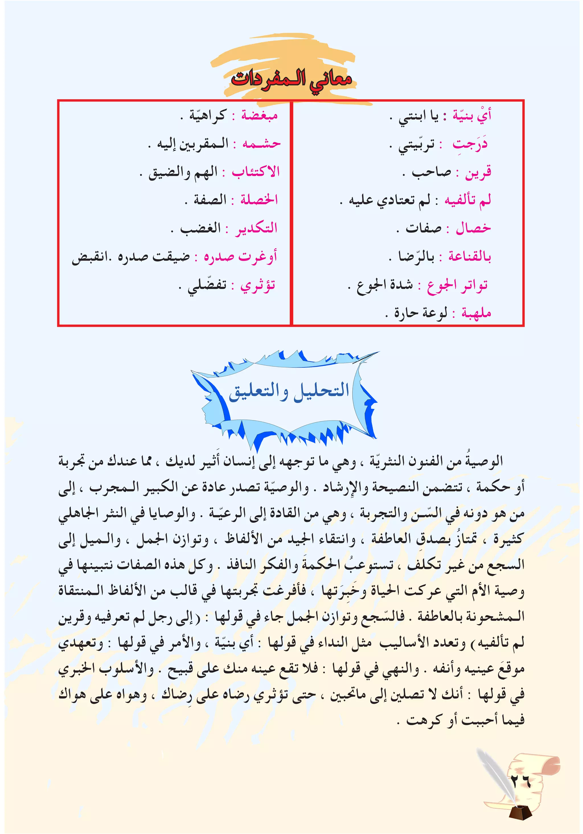 26
‫الـمفردات‬ ‫معاني‬
. ‫ة‬ّ‫ي‬‫كراه‬ : ‫مبغضة‬ . ‫ابنتي‬ ‫يا‬ : ‫ة‬ّ‫ي‬‫بن‬ ْ‫أي‬
. ‫إليه‬ ‫الـمقربني‬ : ‫حشـمه‬ . ‫يتي‬ّ‫ب‬‫تر‬ : ِ‫جت‬َ‫ر‬َ‫د‬
. ‫والضيق‬ ‫الهم‬ : ‫االكتئاب‬ . ‫صاحب‬ : ‫قرين‬
. ‫الصفة‬ : ‫اخلصلة‬ . ‫عليه‬ ‫تعتادي‬ ‫لم‬ : ‫تألفيه‬ ‫لم‬
. ‫الغضب‬ : ‫التكدير‬ . ‫صفات‬ : ‫خصال‬
‫.انقبض‬ ‫صدره‬ ‫ضيقت‬ : ‫صدره‬ ‫أوغرت‬ . ‫ضا‬ّ‫بالر‬ : ‫بالقناعة‬
. ‫لي‬ ّ‫تفض‬ : ‫تؤثري‬ . ‫اجلوع‬ ‫شدة‬ : ‫اجلوع‬ ‫تواتر‬
. ‫حارة‬ ‫لوعة‬ : ‫ملهبة‬
‫والتعليق‬ ‫التحليل‬
‫جتربة‬ ‫من‬ ‫عندك‬ ‫مما‬ ، ‫لديك‬ ‫ثير‬َ‫أ‬ ‫إنسان‬ ‫إلى‬ ‫توجهه‬ ‫ما‬ ‫وهي‬ ، ‫ة‬ّ‫ي‬‫النثر‬ ‫الفنون‬ ‫من‬ ُ‫ة‬‫الوصي‬
‫إلى‬ ، ‫الـمجرب‬ ‫الكبير‬ ‫عن‬ ‫عادة‬ ‫تصدر‬ ‫ة‬ّ‫ي‬‫والوص‬ . ‫واإلرشاد‬ ‫النصيحة‬ ‫تتضمن‬ ، ‫حكمة‬ ‫أو‬
‫اجلاهلي‬ ‫النثر‬ ‫في‬ ‫والوصايا‬ . ‫ـة‬ّ‫ي‬‫الرع‬ ‫إلى‬ ‫القادة‬ ‫من‬ ‫وهي‬ ، ‫والتجربة‬ ‫ـن‬ ّ‫الس‬ ‫في‬ ‫دونه‬ ‫هو‬ ‫من‬
‫إلى‬ ‫والـميل‬ ، ‫اجلمل‬ ‫وتوازن‬ ، ‫األلفاظ‬ ‫من‬ ‫اجليد‬ ‫وانتقاء‬ ، ‫العاطفة‬ ِ‫بصدق‬ ُ‫ز‬‫متتا‬ ، ‫كثيرة‬
‫في‬ ‫نتبينها‬ ‫الصفات‬ ‫هذه‬ ‫وكل‬ . ‫النافذ‬ ‫والفكر‬ َ‫ة‬‫احلكم‬ ُ‫تستوعب‬ ، ‫تكلف‬ ‫غير‬ ‫من‬ ‫السجع‬
‫الـمنتقاة‬ ‫األلفاظ‬ ‫من‬ ‫قالب‬ ‫في‬ ‫جتربتها‬ ‫فأفرغت‬ ، ‫تها‬َ‫ِر‬‫ب‬ َ‫وخ‬ ‫احلياة‬ ‫عركت‬ ‫التي‬ ‫األم‬ ‫وصية‬
‫وقرين‬ ‫تعرفيه‬ ‫لم‬ ‫رجل‬ ‫(إلى‬ : ‫قولها‬ ‫في‬ ‫جاء‬ ‫اجلمل‬ ‫وتوازن‬ ‫جع‬ ّ‫فالس‬ . ‫بالعاطفة‬ ‫الـمشحونة‬
‫وتعهدي‬ : ‫قولها‬ ‫في‬ ‫واألمر‬ ، ‫ة‬ّ‫ي‬‫بن‬ ‫أي‬ : ‫قولها‬ ‫في‬ ‫النداء‬ ‫مثل‬ ‫األساليب‬ ‫وتعدد‬ )‫تألفيه‬ ‫لم‬
‫اخلبري‬ ‫واألسلوب‬ . ‫قبيح‬ ‫على‬ ‫منك‬ ‫عينه‬ ‫تقع‬ ‫فال‬ : ‫قولها‬ ‫في‬ ‫والنهي‬ . ‫وأنفه‬ ‫عينيه‬ َ‫موقع‬
‫هواك‬ ‫على‬ ‫وهواه‬ ، ‫ِضاك‬‫ر‬ ‫على‬ ‫رضاه‬ ‫تؤثري‬ ‫حتى‬ ، ‫ماحتبني‬ ‫إلى‬ ‫تصلني‬ ‫ال‬ ‫أنك‬ : ‫قولها‬ ‫في‬
. ‫كرهت‬ ‫أو‬ ‫أحببت‬ ‫فيما‬
 