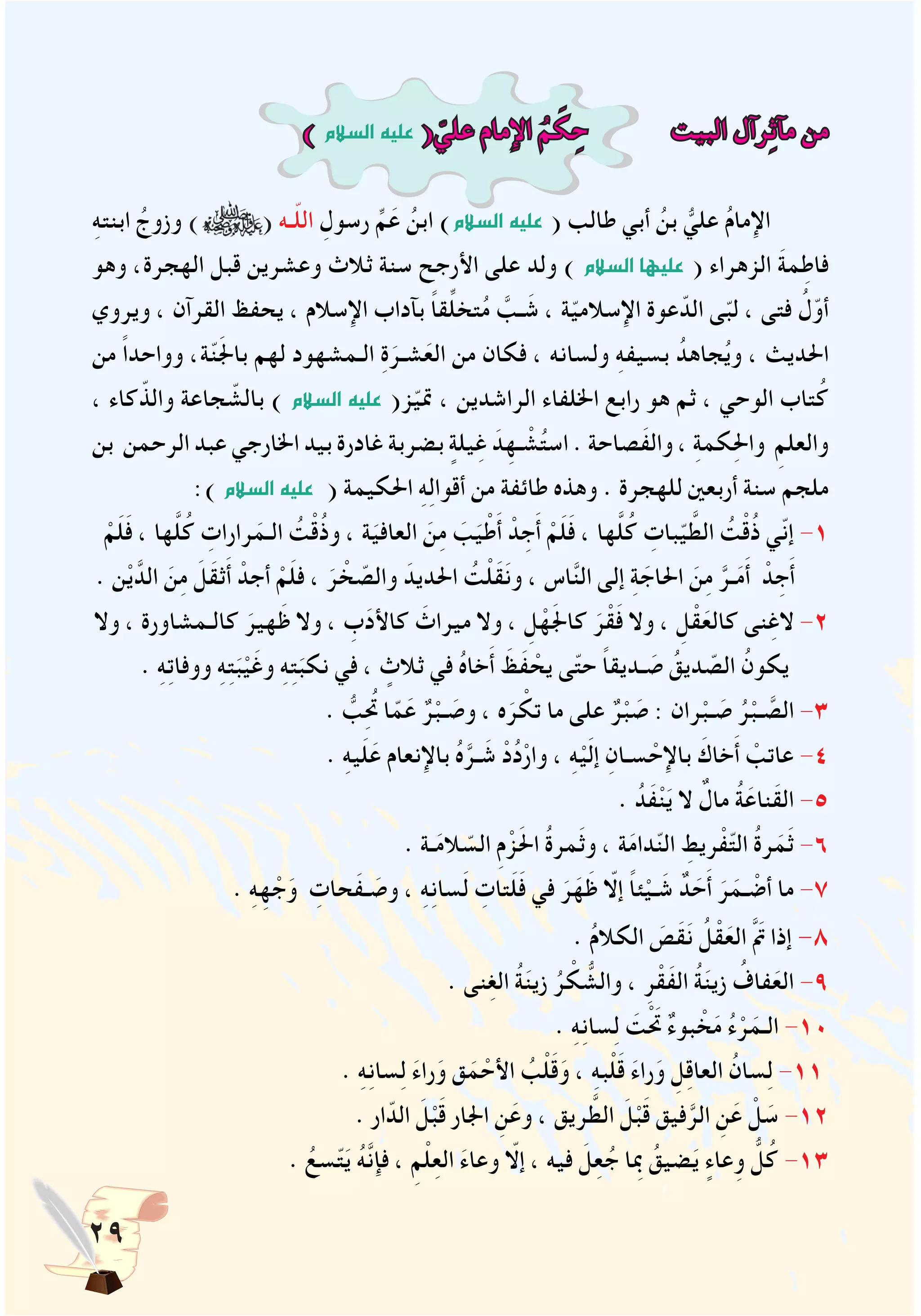 29
) ‫ال�سالم‬‫عليه‬ ( ّ‫علي‬ ‫اإلمام‬ ُ‫م‬ َ‫ك‬ ِ‫ح‬ ‫البيت‬ ‫رآل‬ِ‫ث‬‫مآ‬ ‫من‬
ِ‫ه‬‫ابنت‬ ُ‫وزوج‬ ) ( ‫ـه‬ّ‫ل‬‫ال‬ ِ‫رسول‬ ِّ‫م‬َ‫ع‬ ُ‫ابن‬ )‫ال�سالم‬ ‫عليه‬ ( ‫طالب‬ ‫أبي‬ ُ‫بن‬ ُّ‫علي‬ ُ‫م‬‫اإلما‬
‫وهو‬ ،‫الهجرة‬ ‫قبل‬ ‫وعشرين‬ ‫ثالث‬ ‫سنة‬ ‫األرجح‬ ‫على‬ ‫ولد‬ ) ‫ال�سالم‬ ‫عليها‬ ( ‫الزهراء‬ َ‫ة‬‫م‬ِ‫فاط‬
‫ويروي‬ ، ‫القرآن‬ ‫يحفظ‬ ، ‫اإلسالم‬ ‫بآداب‬ ً‫ا‬‫ق‬ِّ‫ل‬‫تخ‬ُ‫م‬ َّ‫ـب‬ َ‫ش‬ ، ‫ة‬ّ‫ي‬‫اإلسالم‬ ‫عوة‬ّ‫الد‬ ‫ى‬ّ‫ب‬‫ل‬ ، ‫فتى‬ ُ‫ل‬ّ‫أو‬
‫من‬ ً‫ا‬‫وواحد‬ ،‫ة‬ّ‫ن‬َ‫جل‬‫با‬ ‫لهم‬ ‫الـمشهود‬ ِ‫ة‬َ‫شـر‬َ‫الع‬ ‫من‬ ‫فكان‬ ، ‫ولسانه‬ ِ‫ه‬‫بسيف‬ ُ‫جاهد‬ُ‫ي‬‫و‬ ، ‫احلديث‬
، ‫كاء‬ّ‫والذ‬ ‫جاعة‬ ّ‫بالش‬ ) ‫ال�سالم‬ ‫عليه‬ (‫ز‬ّ‫ي‬‫مت‬ ، ‫الراشدين‬ ‫اخللفاء‬ ‫رابع‬ ‫هو‬ ‫ثم‬ ، ‫الوحي‬ ‫تاب‬ُ‫ك‬
‫بن‬ ‫الرحمن‬ ‫عبد‬ ‫اخلارجي‬ ‫بيد‬ ‫غادرة‬ ‫بضربة‬ ٍ‫يلة‬ِ‫غ‬ َ‫د‬ِ‫ـه‬ ْ‫ش‬ُ‫ت‬‫اس‬ . ‫َصاحة‬‫ف‬‫وال‬ ، ِ‫ة‬‫كم‬ِ‫حل‬‫وا‬ ِ‫والعلم‬
:) ‫ال�سالم‬‫عليه‬ ( ‫احلكيمة‬ ِ‫ه‬ِ‫ل‬‫أقوا‬ ‫من‬ ‫طائفة‬ ‫وهذه‬ . ‫للهجرة‬ ‫أربعني‬ ‫سنة‬ ‫ملجم‬
ْ‫م‬َ‫ل‬َ‫ف‬ ، ‫ها‬َّ‫ل‬ُ‫ك‬ ِ‫رارات‬َ‫الـم‬ ُ‫ت‬ْ‫ق‬ُ‫ذ‬‫و‬ ، ‫ة‬َ‫العافي‬ َ‫ن‬ِ‫م‬ َ‫ب‬َ‫ي‬ْ‫ط‬َ‫أ‬ ْ‫د‬ ِ‫ج‬َ‫أ‬ ْ‫م‬َ‫ل‬َ‫ف‬ ، ‫ها‬َّ‫ل‬ُ‫ك‬ ِ‫بات‬ّ‫ي‬ َّ‫الط‬ ُ‫ت‬ْ‫ق‬ُ‫ذ‬ ‫ّي‬‫ن‬‫إ‬ -1
. ‫ن‬ْ‫ي‬َّ‫الد‬ َ‫ن‬ِ‫م‬ َ‫ل‬َ‫ق‬‫ث‬َ‫أ‬ ْ‫أجد‬ ْ‫م‬َ‫ل‬‫ف‬ ، َ‫ر‬ ْ‫خ‬ ّ‫والص‬ َ‫احلديد‬ ُ‫ت‬ْ‫ل‬َ‫ق‬َ‫ن‬‫و‬ ، ‫اس‬َّ‫ن‬‫ال‬ ‫إلى‬ ِ‫ة‬ َ‫احلاج‬ َ‫ن‬ِ‫م‬ َّ‫ـر‬َ‫م‬َ‫أ‬ ْ‫د‬ ِ‫ج‬َ‫أ‬
‫وال‬ ، ‫كالـمشاورة‬ َ‫هير‬َ‫ظ‬ ‫وال‬ ، ِ‫ب‬َ‫د‬‫كاأل‬ َ‫ميراث‬ ‫وال‬ ، ِ‫ل‬ْ‫ه‬َ‫جل‬‫كا‬ َ‫ر‬ْ‫ق‬َ‫ف‬ ‫وال‬ ، ِ‫ل‬ْ‫ق‬َ‫كالع‬ ‫نى‬ِ‫الغ‬ -2
. ِ‫ه‬ِ‫ت‬‫ووفا‬ ِ‫ه‬ِ‫ت‬َ‫ب‬ْ‫ي‬َ‫وغ‬ ِ‫ه‬ِ‫ت‬َ‫نكب‬ ‫في‬ ، ٍ‫ثالث‬ ‫في‬ ُ‫ه‬‫خا‬َ‫أ‬ َ‫َظ‬‫ف‬ ْ‫يح‬ ‫ى‬ّ‫ت‬‫ح‬ ً‫ا‬‫ـديق‬ َ‫ص‬ ُ‫ديق‬ ّ‫الص‬ ُ‫يكون‬
. ُّ‫ب‬ُِ‫تح‬ ‫ا‬ّ‫م‬َ‫ع‬ ٌ‫ر‬ْ‫ـب‬ َ‫وص‬ ، ‫ه‬َ‫ر‬ ْ‫تك‬ ‫ما‬ ‫على‬ ٌ‫ر‬ْ‫ب‬ َ‫ص‬ : ‫ران‬ْ‫ـب‬ َ‫ص‬ ُ‫ر‬ْ‫ـب‬ َّ‫الص‬ -3
. ِ‫ه‬‫ي‬َ‫ل‬َ‫ع‬ ‫باإلنعام‬ ُ‫ه‬َّ‫ـر‬ َ‫ش‬ ْ‫د‬ُ‫د‬ْ‫وار‬ ، ِ‫ه‬ْ‫ي‬َ‫ل‬‫إ‬ ِ‫سـان‬ ْ‫باإلح‬ َ‫خاك‬َ‫أ‬ ْ‫عاتب‬ -4
. ُ‫َد‬‫ف‬ْ‫ن‬َ‫ي‬ ‫ال‬ ٌ‫مال‬ ُ‫ة‬َ‫َناع‬‫ق‬‫ال‬ -5
. ‫ـة‬َ‫م‬‫ال‬ ّ‫الس‬ ِ‫م‬ْ‫ز‬َ‫حل‬‫ا‬ ُ‫ة‬‫مر‬َ‫ث‬‫و‬ ، ‫ة‬َ‫م‬‫دا‬ّ‫ن‬‫ال‬ ِ‫ريط‬ْ‫ف‬ّ‫ت‬‫ال‬ ُ‫ة‬‫ر‬َ‫م‬َ‫ث‬ -6
. ِ‫ه‬ِ‫ه‬ ْ‫ج‬َ‫و‬ ِ‫َحات‬‫ف‬‫ـ‬ َ‫وص‬ ، ِ‫ه‬ِ‫ن‬‫سا‬َ‫ل‬ ِ‫تات‬َ‫ل‬َ‫ف‬ ‫في‬ َ‫ر‬َ‫ه‬َ‫ظ‬ ّ‫إلا‬ ً‫ا‬‫ئ‬ْ‫ـي‬ َ‫ش‬ ٌ‫د‬ َ‫ح‬َ‫أ‬ َ‫ر‬َ‫ـم‬ ْ‫أض‬ ‫ما‬ -7
. ُ‫م‬‫الكال‬ َ‫َص‬‫ق‬َ‫ن‬ ُ‫ل‬ْ‫ق‬َ‫الع‬ َّ َ‫م‬‫ت‬ ‫إذا‬ -8
. ‫نى‬ِ‫غ‬‫ال‬ ُ‫ة‬َ‫ن‬‫زي‬ ُ‫ر‬ ْ‫ك‬ ُّ‫والش‬ ، ِ‫ر‬ْ‫َق‬‫ف‬‫ال‬ ُ‫ة‬َ‫ن‬‫زي‬ ُ‫فاف‬َ‫الع‬ -9
. ِ‫ه‬ِ‫ن‬‫سا‬ِ‫ل‬ َ‫ت‬َْ‫تح‬ ٌ‫ء‬‫بو‬ ْ‫خ‬َ‫م‬ ُ‫ء‬ْ‫ر‬َ‫الـم‬ -10
. ِ‫ه‬ِ‫ن‬‫سا‬ِ‫ل‬ َ‫ء‬‫را‬َ‫و‬ ‫ق‬َ‫م‬ ْ‫األح‬ ُ‫ب‬ْ‫ل‬َ‫ق‬َ‫و‬ ، ِ‫ه‬‫ب‬ْ‫ل‬َ‫ق‬ َ‫ء‬‫را‬َ‫و‬ ِ‫ل‬ِ‫ق‬‫العا‬ ُ‫سان‬ِ‫ل‬ -11
. ‫ار‬ّ‫الد‬ َ‫ل‬ْ‫ب‬َ‫ق‬ ‫اجلار‬ ِ‫ن‬َ‫وع‬ ، ‫ريق‬ َّ‫الط‬ َ‫ل‬ْ‫ب‬َ‫ق‬ ‫فيق‬َّ‫الر‬ ِ‫ن‬َ‫ع‬ ْ‫ل‬ َ‫س‬ -12
. ُ‫سع‬ّ‫ت‬َ‫ي‬ ُ‫ه‬َّ‫ن‬‫فإ‬ ، ِ‫م‬ْ‫ل‬ِ‫ع‬‫ال‬ َ‫ء‬‫وعا‬ ّ‫إلا‬ ، ‫فيه‬ َ‫ِل‬‫ع‬ُ‫ج‬ ‫بمِا‬ ُ‫ضيق‬َ‫ي‬ ٍ‫عاء‬ِ‫و‬ ُّ‫ل‬ُ‫ك‬ -13
 