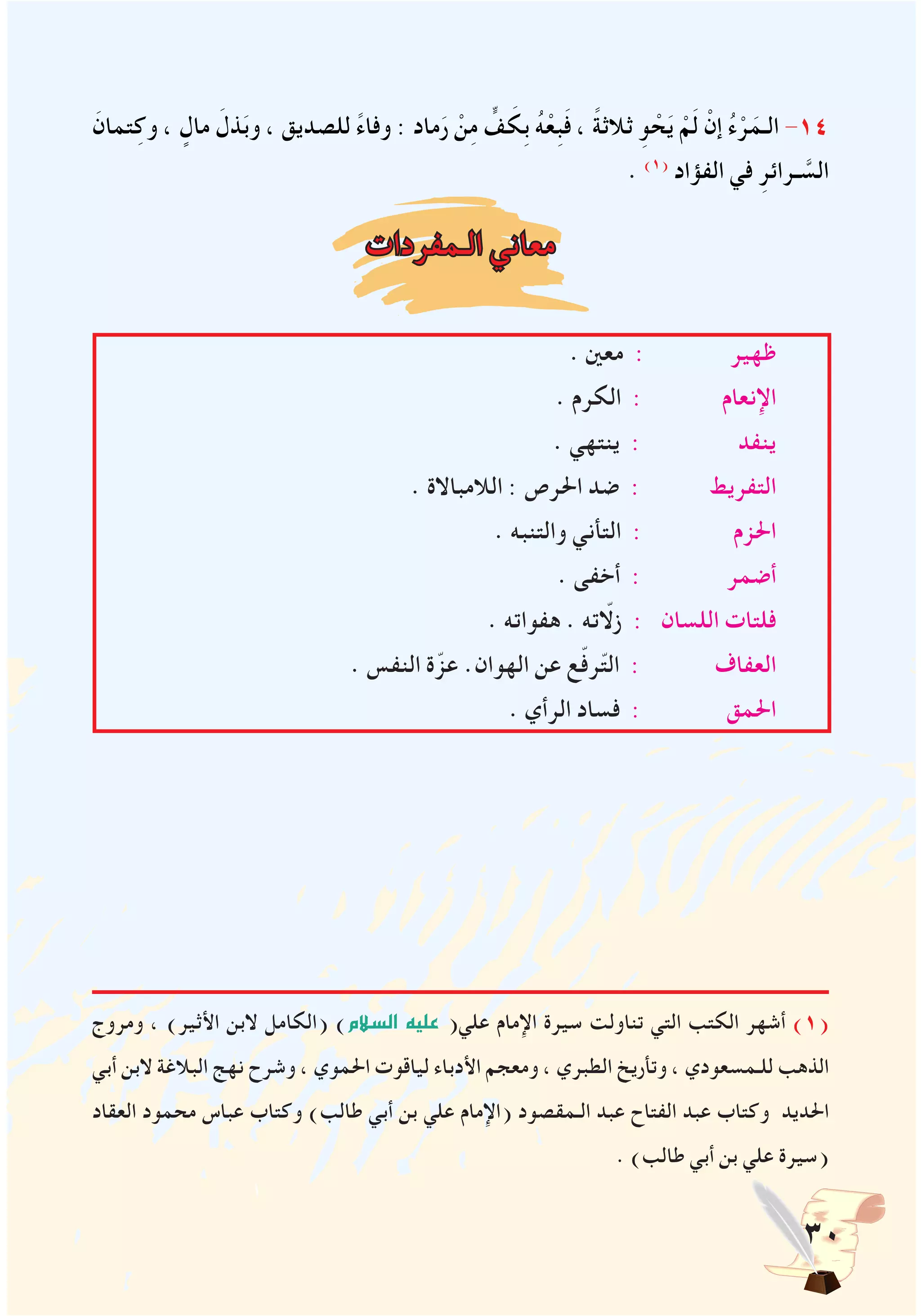 30
َ‫تمان‬ِ‫وك‬ ، ٍ‫مال‬ َ‫ذل‬َ‫ب‬‫و‬ ، ‫للصديق‬ ً‫ء‬‫وفا‬ : ‫ماد‬َ‫ر‬ ْ‫ن‬ِ‫م‬ ٍّ‫ف‬ َ‫ِك‬‫ب‬ ُ‫ه‬ْ‫ِع‬‫ب‬َ‫ف‬ ، ً‫ة‬‫ثالث‬ ِ‫و‬ ْ‫ح‬َ‫ي‬ ْ‫م‬َ‫ل‬ ْ‫إن‬ ُ‫ء‬ْ‫ر‬َ‫الـم‬ -14
. )1(
‫الفؤاد‬ ‫في‬ ِ‫ـرائر‬ َّ‫الس‬
‫الـمفردات‬ ‫معاني‬
. ‫معني‬ : ‫ظهير‬
. ‫الكرم‬ : ‫اإلنعام‬
. ‫ينتهي‬ : ‫ينفد‬
. ‫الالمباالة‬ : ‫احلرص‬ ‫ضد‬ : ‫التفريط‬
. ‫والتنبه‬ ‫التأني‬ : ‫احلزم‬
. ‫أخفى‬ : ‫أضمر‬
. ‫هفواته‬ . ‫زلاّته‬ : ‫اللسان‬ ‫فلتات‬
. ‫النفس‬ ‫ة‬ّ‫عز‬ .‫الهوان‬ ‫عن‬ ‫ع‬ّ‫ف‬‫ر‬ّ‫ت‬‫ال‬ : ‫العفاف‬
. ‫الرأي‬ ‫فساد‬ : ‫احلمق‬
‫ومروج‬ ، )‫األثير‬ ‫البن‬ ‫(الكامل‬ )‫ال�سالم‬ ‫عليه‬ (‫علي‬ ‫اإلمام‬ ‫سيرة‬ ‫تناولت‬ ‫التي‬ ‫الكتب‬ ‫أشهر‬ )1(
‫أبي‬ ‫البن‬ ‫البالغة‬ ‫نهج‬ ‫وشرح‬ ، ‫احلموي‬ ‫لياقوت‬ ‫األدباء‬ ‫ومعجم‬ ، ‫الطبري‬ ‫وتأريخ‬ ، ‫للـمسعودي‬ ‫الذهب‬
‫العقاد‬ ‫محمود‬ ‫عباس‬ ‫وكتاب‬ )‫طالب‬ ‫أبي‬ ‫بن‬ ‫علي‬ ‫(اإلمام‬ ‫الـمقصود‬ ‫عبد‬ ‫الفتاح‬ ‫عبد‬ ‫وكتاب‬ ‫احلديد‬
. )‫طالب‬ ‫أبي‬ ‫بن‬ ‫علي‬ ‫(سيرة‬
 