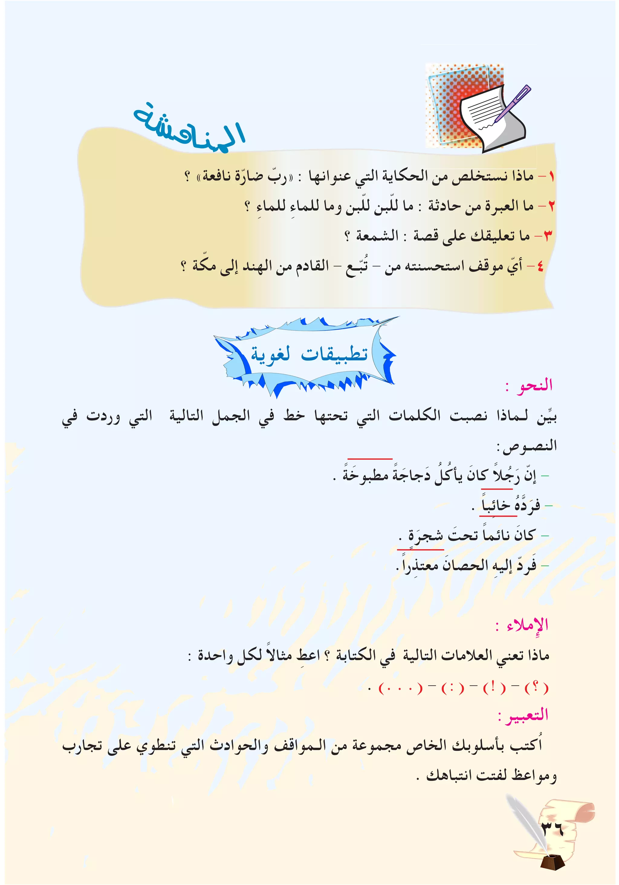 36
‫؟‬ »‫نافعة‬ ‫ة‬ّ‫ر‬‫ضا‬ ّ‫«رب‬ : ‫عنوانها‬ ‫التي‬ ‫الحكاية‬ ‫من‬ ‫نستخلص‬ ‫ماذا‬ -1
‫؟‬ ِ‫ء‬‫للما‬ ِ‫ء‬‫للما‬ ‫وما‬ ‫بن‬ّ‫ل‬‫ل‬ ‫بن‬ّ‫ل‬‫ل‬ ‫ما‬ : ‫حادثة‬ ‫من‬ ‫العبرة‬ ‫ما‬ -2
‫؟‬ ‫الشمعة‬ : ‫قصة‬ ‫على‬ ‫تعليقك‬ ‫ما‬ -3
‫؟‬ ‫ة‬ ّ‫مك‬ ‫إلى‬ ‫الهند‬ ‫من‬ ‫القادم‬ - ‫ـع‬ّ‫ب‬ُ‫ت‬ - ‫من‬ ‫استحسنته‬ ‫موقف‬ ّ‫أي‬ -4
‫لغوية‬ ‫تطبيقات‬
: ‫النحو‬
‫في‬ ‫وردت‬ ‫التي‬ ‫التالية‬ ‫الجمل‬ ‫في‬ ‫خط‬ ‫تحتها‬ ‫التي‬ ‫الكلمات‬ ‫نصبت‬ ‫لـماذا‬ ‫ن‬ِّ‫ي‬‫ب‬
:‫النصـوص‬
. ً‫ة‬ َ‫مطبوخ‬ ً‫ة‬ َ‫جاج‬َ‫د‬ ُ‫ل‬ُ‫يأك‬ َ‫كان‬ ً‫ال‬ ُ‫ج‬َ‫ر‬ ّ‫إن‬ -
. ً‫ا‬‫ب‬ِ‫ئ‬‫خا‬ ُ‫ه‬َّ‫د‬َ‫فر‬ -
. ٍ‫ة‬َ‫شجر‬ َ‫تحت‬ ً‫ا‬‫نائم‬ َ‫كان‬ -
.ً‫ا‬‫ر‬ِ‫معتذ‬ َ‫الحصان‬ ِ‫ه‬‫إلي‬ ّ‫د‬‫ر‬َ‫ف‬ -
: ‫اإلمالء‬
: ‫واحدة‬ ‫لكل‬ ً‫ال‬‫مثا‬ ِ‫اعط‬ ‫؟‬ ‫الكتابة‬ ‫في‬ ‫التالية‬ ‫العالمات‬ ‫تعني‬ ‫ماذا‬
. ). . .( - ):( - )!( - )‫(؟‬
:‫التعبير‬
‫تجارب‬ ‫على‬ ‫تنطوي‬ ‫التي‬ ‫والحوادث‬ ‫الـمواقف‬ ‫من‬ ‫مجموعة‬ ‫الخاص‬ ‫بأسلوبك‬ ‫ُكتب‬‫ا‬
. ‫انتباهك‬ ‫لفتت‬ ‫ومواعظ‬
‫ة‬‫ش‬‫ش‬‫ق‬‫ا‬‫ن‬‫مل‬‫ا‬
 