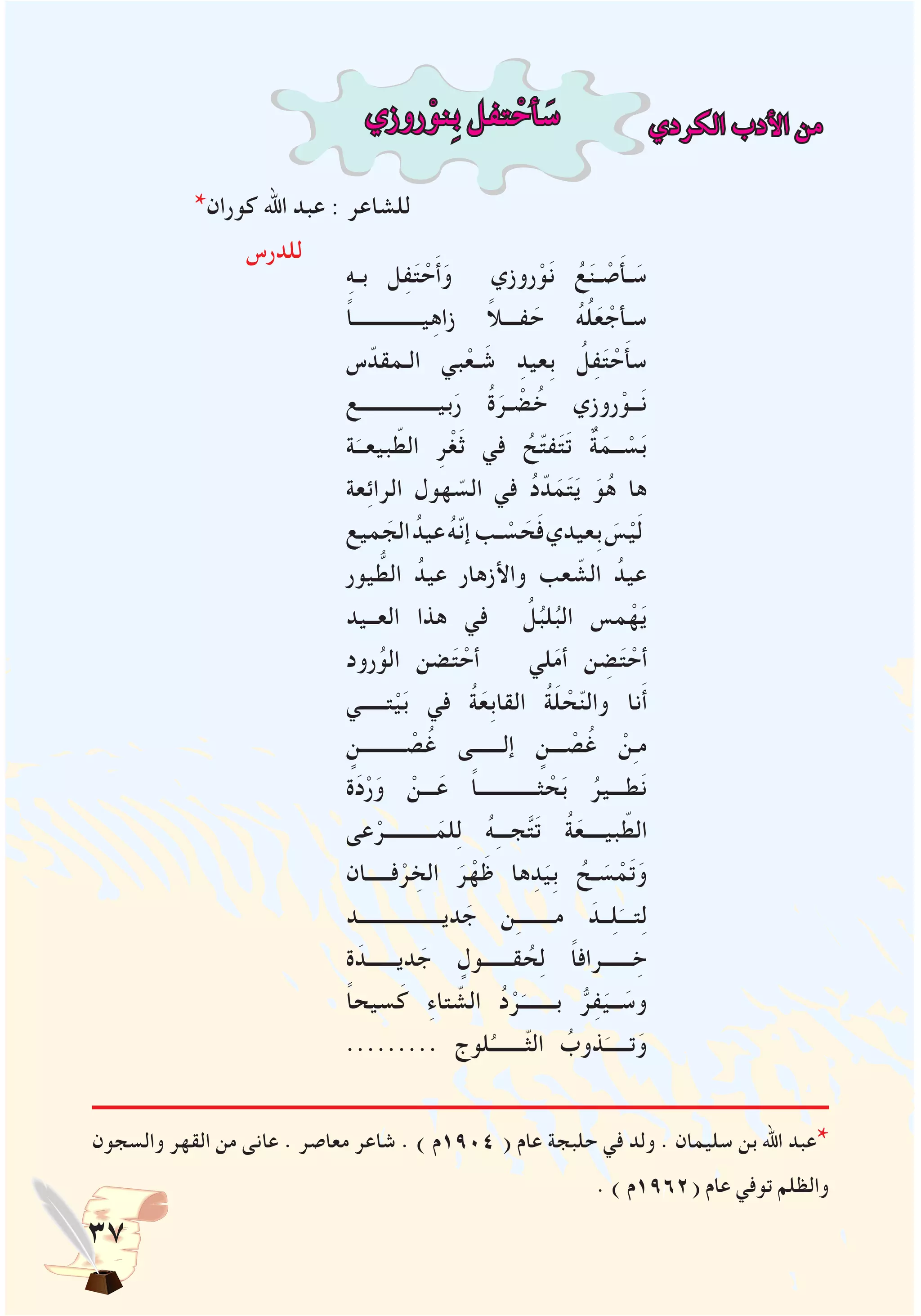 37
‫روزي‬ْ‫ِنو‬‫ب‬ ‫تفل‬ ْ‫أح‬ َ‫س‬ ‫الكردي‬ ‫األدب‬ ‫من‬
*‫كوران‬ ‫اهلل‬ ‫عبد‬ : ‫للشاعر‬
‫للدرس‬
‫والسجون‬ ‫القهر‬ ‫من‬ ‫عانى‬ . ‫معاصر‬ ‫شاعر‬ . ) ‫4091م‬ ( ‫عام‬ ‫حلبجة‬ ‫في‬ ‫ولد‬ . ‫سليمان‬ ‫بن‬ ‫اهلل‬ ‫عبد‬*
. ) ‫(2691م‬ ‫عام‬ ‫توفي‬ ‫والظلم‬
ِ‫ه‬‫بـ‬ ‫ل‬ِ‫ف‬َ‫ت‬ ْ‫ح‬َ‫أ‬َ‫و‬ ‫روزي‬ْ‫و‬َ‫ن‬ ُ‫ع‬َ‫ن‬‫ـ‬ ْ‫ص‬َ‫أ‬‫ـ‬ َ‫س‬
ً‫ا‬‫يــــــــــــــ‬ِ‫ه‬‫زا‬ ً‫ال‬‫فـــ‬ َ‫ح‬ ُ‫ه‬ُ‫ل‬َ‫ع‬ ْ‫سـأج‬
‫س‬ّ‫الـمقد‬ ‫بي‬ْ‫ـع‬ َ‫ش‬ ِ‫ِعيد‬‫ب‬ ُ‫ل‬ِ‫ف‬َ‫ت‬ ْ‫ح‬َ‫أ‬‫س‬
‫بيــــــــــــــــع‬َ‫ر‬ ُ‫ة‬َ‫ـر‬ ْ‫ض‬ُ‫خ‬ ‫روزي‬ْ‫ــو‬َ‫ن‬
‫ة‬َ‫بيعــ‬ ّ‫الط‬ ِ‫ر‬ْ‫غ‬َ‫ث‬ ‫في‬ ُ‫ح‬ّ‫ت‬‫ف‬َ‫ت‬َ‫ت‬ ٌ‫ة‬َ‫ــم‬ ْ‫س‬َ‫ب‬
‫عة‬ِ‫ئ‬‫الرا‬ ‫هول‬ ّ‫الس‬ ‫في‬ ُ‫د‬ّ‫د‬َ‫م‬َ‫ت‬َ‫ي‬ َ‫و‬ُ‫ه‬ ‫ها‬
‫ميع‬ َ‫الج‬ ُ‫عيد‬ ُ‫ه‬ّ‫ن‬‫إ‬‫ـب‬ ْ‫س‬ َ‫ح‬َ‫ف‬‫ِعيدي‬‫ب‬ َ‫س‬ْ‫ي‬َ‫ل‬
‫يور‬ ُّ‫الط‬ ُ‫عيد‬ ‫واألزهار‬ ‫عب‬ ّ‫الش‬ ُ‫عيد‬
‫العــيد‬ ‫هذا‬ ‫في‬ ُ‫ل‬ُ‫لب‬ُ‫الب‬ ‫مس‬ْ‫ه‬َ‫ي‬
‫رود‬ُ‫الو‬ ‫ضن‬َ‫ت‬ ْ‫أح‬ ‫لي‬َ‫م‬‫أ‬ ‫ن‬ ِ‫ض‬َ‫ت‬ ْ‫أح‬
‫تـــــي‬ْ‫ي‬َ‫ب‬ ‫في‬ ُ‫ة‬َ‫ِع‬‫ب‬‫القا‬ ُ‫ة‬َ‫ل‬ ْ‫ح‬ّ‫ن‬‫وال‬ ‫نا‬َ‫أ‬
ٍ‫ـــــــــن‬ ْ‫ص‬ُ‫غ‬ ‫إلــــــى‬ ٍ‫ـــن‬ ْ‫ص‬ُ‫غ‬ ْ‫ن‬ِ‫ـ‬‫م‬
‫ة‬َ‫د‬ْ‫ر‬َ‫و‬ ْ‫ـــن‬َ‫ع‬ ً‫ا‬‫ثــــــــــــ‬ ْ‫ح‬َ‫ب‬ ُ‫طـــير‬َ‫ن‬
‫عى‬ْ‫ــــــــــر‬َ‫لم‬ِ‫ل‬ ُ‫ه‬ِ‫ـ‬‫جــ‬َّ‫ت‬َ‫ت‬ ُ‫ة‬َ‫بيــــع‬ ّ‫الط‬
‫فـــــان‬ْ‫ر‬ ِ‫الخ‬ َ‫ر‬ْ‫ه‬َ‫ظ‬ ‫ها‬ِ‫د‬َ‫ِي‬‫ب‬ ُ‫ـح‬ َ‫س‬ ْ‫م‬َ‫ت‬َ‫و‬
‫ديـــــــــــــــــد‬ َ‫ج‬ ‫ن‬ِ‫ـ‬‫مـــــــ‬ َ‫ــد‬ِ‫ل‬َ‫تـــ‬ِ‫ل‬
‫ة‬َ‫ديــــــد‬ َ‫ج‬ ٍ‫قــــــول‬ ُ‫ح‬ِ‫ل‬ ً‫ا‬‫ــــــراف‬ ِ‫خ‬
ً‫ا‬‫سيح‬َ‫ك‬ ِ‫ء‬‫تا‬ ّ‫الش‬ ُ‫د‬ْ‫ر‬َ‫بـــــــ‬ ُّ‫ر‬ِ‫ف‬َ‫ــي‬ َ‫وس‬
......... ‫لوج‬ُ‫ّـــــــ‬‫ث‬‫ال‬ ُ‫ذوب‬َ‫تـــــ‬َ‫و‬
 