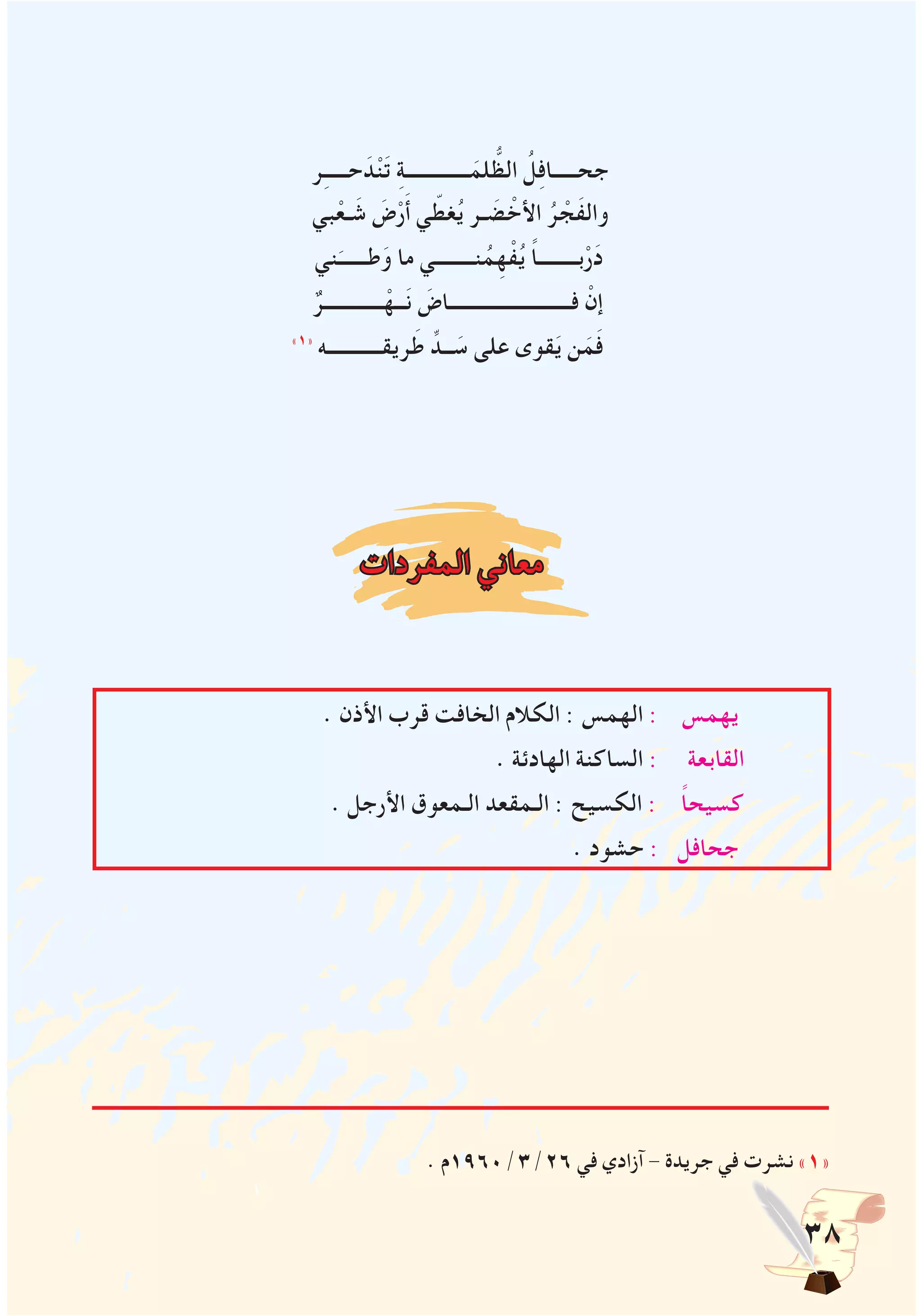 38
‫ر‬ِ‫ـ‬‫حــــ‬ َ‫د‬ْ‫ن‬َ‫ت‬ ِ‫ة‬‫ـــــــــــــ‬َ‫لم‬ ُّ‫الظ‬ ُ‫ل‬ِ‫ف‬‫جحـــــا‬
‫بي‬ْ‫ـع‬ َ‫ش‬ َ‫ض‬ْ‫ر‬َ‫أ‬ ‫ي‬ ّ‫غط‬ُ‫ي‬ ‫ـر‬ َ‫ض‬ ْ‫األخ‬ ُ‫ر‬ ْ‫َج‬‫ف‬‫وال‬
‫ني‬َ‫طــــــ‬َ‫و‬ ‫ما‬ ‫نــــــــي‬ُ‫م‬ِ‫ه‬ْ‫ف‬ُ‫ي‬ ً‫ا‬‫بــــــــ‬ْ‫ر‬َ‫د‬
ٌ‫ــــــــــــر‬ْ‫ــه‬َ‫ن‬ َ‫فـــــــــــــــــــــــــاض‬ ْ‫إن‬
»1«
‫ريقـــــــــــه‬َ‫ط‬ ِّ‫ــد‬ َ‫س‬ ‫على‬ ‫قوى‬َ‫ي‬ ‫ن‬َ‫م‬َ‫ف‬
‫المفردات‬ ‫معاني‬
. ‫األذن‬ ‫قرب‬ ‫الخافت‬ ‫الكالم‬ : ‫الهمس‬ : ‫يهمس‬
. ‫الهادئة‬ ‫الساكنة‬ : ‫القابعة‬
. ‫األرجل‬ ‫الـمعوق‬ ‫الـمقعد‬ : ‫الكسيح‬ : ً‫ا‬‫كسيح‬
. ‫حشود‬ : ‫جحافل‬
. ‫62/3/0691م‬ ‫في‬ ‫آزادي‬ - ‫جريدة‬ ‫في‬ ‫نشرت‬ »1«
 