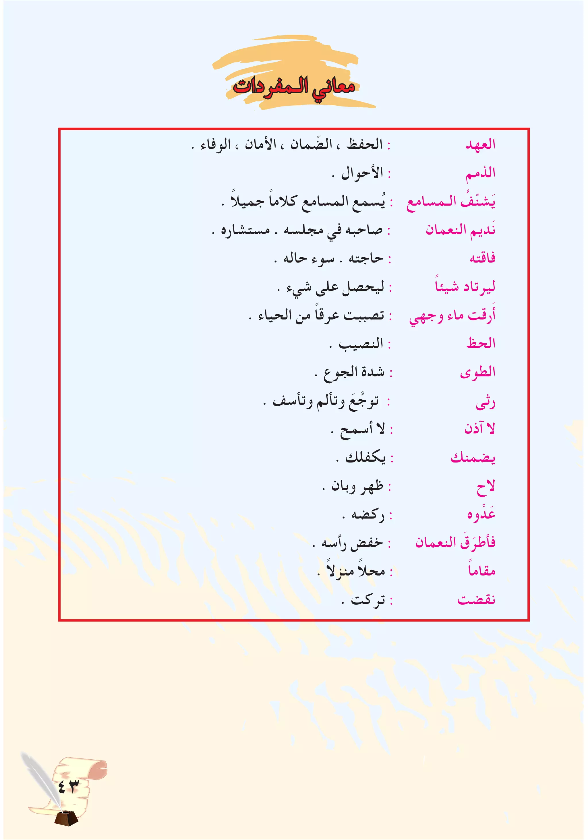 43
‫الـمفردات‬ ‫معاني‬
. ‫الوفاء‬ ، ‫األمان‬ ، ‫مان‬ ّ‫الض‬ ، ‫الحفظ‬ : ‫العهد‬
. ‫األحوال‬ : ‫الذمم‬
. ً‫ال‬‫جمي‬ ً‫ا‬‫كالم‬ ‫المسامع‬ ‫سمع‬ُ‫ي‬ : ‫الـمسامع‬ ُ‫ف‬ّ‫ن‬‫ش‬َ‫ي‬
. ‫مستشاره‬ . ‫مجلسه‬ ‫في‬ ‫صاحبه‬ : ‫النعمان‬ ‫ديم‬َ‫ن‬
. ‫حاله‬ ‫سوء‬ . ‫حاجته‬ : ‫فاقته‬
. ‫شيء‬ ‫على‬ ‫ليحصل‬ : ً‫ا‬‫شيئ‬ ‫ليرتاد‬
. ‫الحياء‬ ‫من‬ ً‫ا‬‫عرق‬ ‫تصببت‬ : ‫وجهي‬ ‫ماء‬ ‫رقت‬َ‫أ‬
. ‫النصيب‬ : ‫الحظ‬
. ‫الجوع‬ ‫شدة‬ : ‫الطوى‬
. ‫وتأسف‬ ‫وتألم‬ َ‫ع‬ َّ‫توج‬ : ‫رثى‬
. ‫أسمح‬ ‫ال‬ : ‫آذن‬ ‫ال‬
. ‫يكفلك‬ : ‫يضمنك‬
. ‫وبان‬ ‫ظهر‬ : ‫الح‬
. ‫ركضه‬ : ‫وه‬ ْ‫د‬َ‫ع‬
. ‫رأسه‬ ‫خفض‬ : ‫النعمان‬ َ‫ق‬َ‫فأطر‬
. ً‫ال‬‫منز‬ ً‫ال‬‫مح‬ : ً‫ا‬‫مقام‬
. ‫تركت‬ : ‫نقضت‬
 