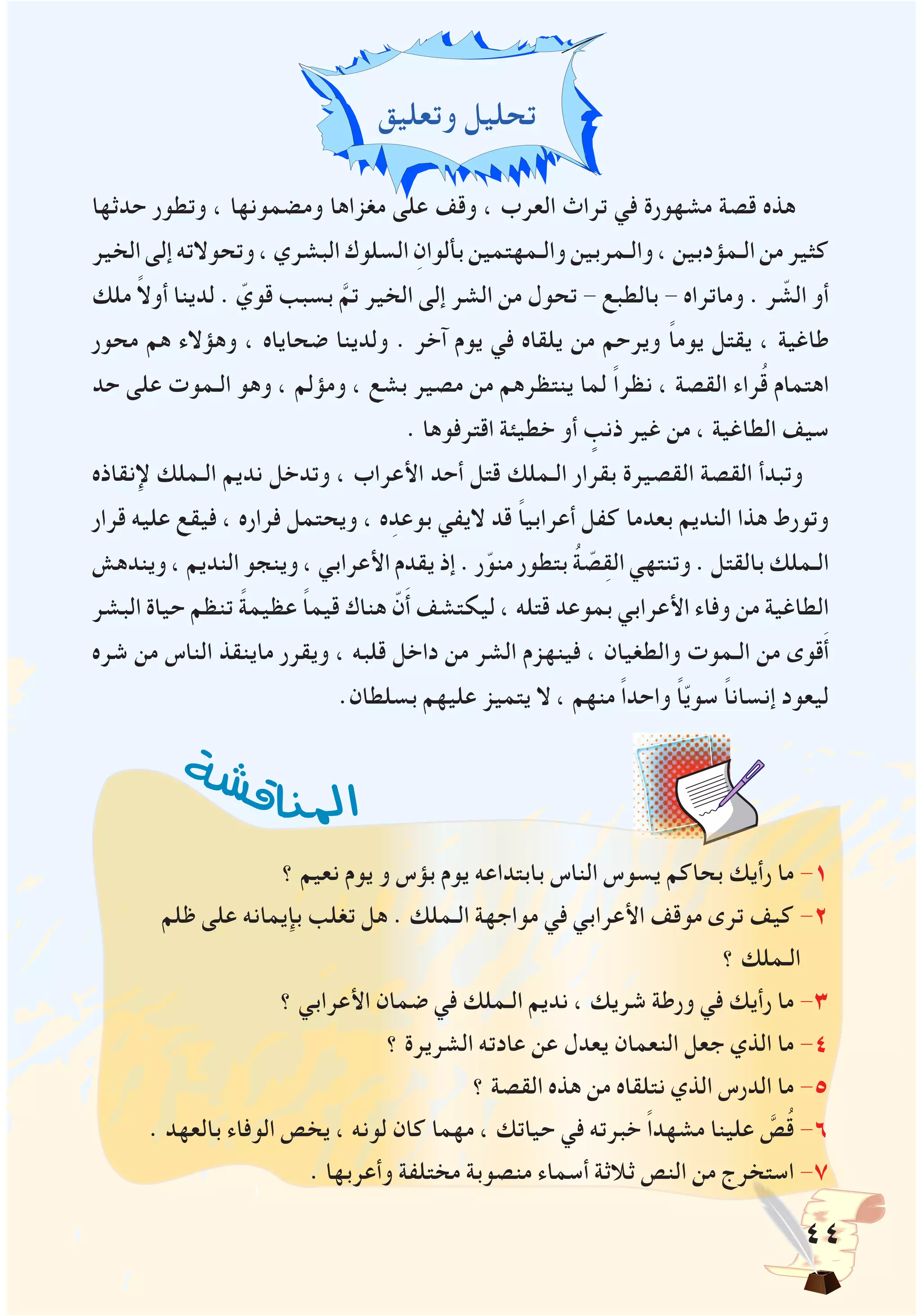 44
‫وتعليق‬ ‫تحليل‬
‫حدثها‬ ‫وتطور‬ ، ‫ومضمونها‬ ‫مغزاها‬ ‫على‬ ‫وقف‬ ، ‫العرب‬ ‫تراث‬ ‫في‬ ‫مشهورة‬ ‫قصة‬ ‫هذه‬
‫الخير‬‫إلى‬‫وتحوالته‬،‫البشري‬‫السلوك‬ ِ‫بألوان‬‫والـمهتمين‬ ‫والـمربين‬ ، ‫الـمؤدبين‬ ‫من‬ ‫كثير‬
‫ملك‬ ً‫ال‬‫أو‬ ‫لدينا‬ . ّ‫قوي‬ ‫بسبب‬ َّ‫تم‬ ‫الخير‬ ‫إلى‬ ‫الشر‬ ‫من‬ ‫تحول‬ - ‫بالطبع‬ - ‫وماتراه‬ . ‫ر‬ ّ‫الش‬ ‫أو‬
‫محور‬ ‫هم‬ ‫وهؤالء‬ ، ‫ضحاياه‬ ‫ولدينا‬ . ‫آخر‬ ‫يوم‬ ‫في‬ ‫يلقاه‬ ‫من‬ ‫ويرحم‬ ً‫ا‬‫يوم‬ ‫يقتل‬ ، ‫طاغية‬
‫حد‬ ‫على‬ ‫الـموت‬ ‫وهو‬ ، ‫ومؤلم‬ ، ‫بشع‬ ‫مصير‬ ‫من‬ ‫ينتظرهم‬ ‫لما‬ ً‫ا‬‫نظر‬ ، ‫القصة‬ ‫راء‬ُ‫ق‬ ‫اهتمام‬
. ‫اقترفوها‬ ‫خطيئة‬ ‫أو‬ ٍ‫ذنب‬ ‫غير‬ ‫من‬ ، ‫الطاغية‬ ‫سيف‬
‫إلنقاذه‬ ‫الـملك‬ ‫نديم‬ ‫وتدخل‬ ، ‫األعراب‬ ‫أحد‬ ‫قتل‬ ‫الـملك‬ ‫بقرار‬ ‫القصيرة‬ ‫القصة‬ ‫وتبدأ‬
‫قرار‬ ‫عليه‬ ‫فيقع‬ ، ‫فراره‬ ‫ويحتمل‬ ، ‫ه‬ِ‫بوعد‬ ‫اليفي‬ ‫قد‬ ً‫ا‬‫أعرابي‬ ‫كفل‬ ‫بعدما‬ ‫النديم‬ ‫هذا‬ ‫وتورط‬
‫ويندهش‬ ، ‫النديم‬ ‫وينجو‬ ، ‫األعرابي‬ ‫يقدم‬ ‫إذ‬ . ‫ر‬ّ‫منو‬ ‫بتطور‬ ُ‫ة‬ ّ‫ص‬ِ‫ق‬‫ال‬ ‫وتنتهي‬ . ‫بالقتل‬ ‫الـملك‬
‫البشر‬ ‫حياة‬ ‫تنظم‬ ً‫ة‬‫عظيم‬ ً‫ا‬‫قيم‬ ‫هناك‬ ّ‫ن‬َ‫أ‬ ‫ليكتشف‬ ، ‫قتله‬ ‫بموعد‬ ‫األعرابي‬ ‫وفاء‬ ‫من‬ ‫الطاغية‬
‫شره‬ ‫من‬ ‫الناس‬ ‫ماينقذ‬ ‫ويقرر‬ ، ‫قلبه‬ ‫داخل‬ ‫من‬ ‫الشر‬ ‫فينهزم‬ ، ‫والطغيان‬ ‫الـموت‬ ‫من‬ ‫قوى‬َ‫أ‬
.‫بسلطان‬ ‫عليهم‬ ‫يتميز‬ ‫ال‬ ، ‫منهم‬ ً‫ا‬‫واحد‬ ً‫ا‬ّ‫ي‬‫سو‬ ً‫ا‬‫إنسان‬ ‫ليعود‬
‫؟‬ ‫نعيم‬ ‫يوم‬ ‫و‬ ‫بؤس‬ ‫يوم‬ ‫بابتداعه‬ ‫الناس‬ ‫يسوس‬ ‫بحاكم‬ ‫رأيك‬ ‫ما‬ -1
‫ظلم‬ ‫على‬ ‫بإيمانه‬ ‫تغلب‬ ‫هل‬ . ‫الـملك‬ ‫مواجهة‬ ‫في‬ ‫األعرابي‬ ‫موقف‬ ‫ترى‬ ‫كيف‬ -2
‫؟‬ ‫الـملك‬
‫؟‬ ‫األعرابي‬ ‫ضمان‬ ‫في‬ ‫الـملك‬ ‫نديم‬ ، ‫شريك‬ ‫ورطة‬ ‫في‬ ‫رأيك‬ ‫ما‬ -3
‫؟‬ ‫الشريرة‬ ‫عادته‬ ‫عن‬ ‫يعدل‬ ‫النعمان‬ ‫جعل‬ ‫الذي‬ ‫ما‬ -4
‫؟‬ ‫القصة‬ ‫هذه‬ ‫من‬ ‫نتلقاه‬ ‫الذي‬ ‫الدرس‬ ‫ما‬ -5
. ‫بالعهد‬ ‫الوفاء‬ ‫يخص‬ ، ‫لونه‬ ‫كان‬ ‫مهما‬ ، ‫حياتك‬ ‫في‬ ‫خبرته‬ ً‫ا‬‫مشهد‬ ‫علينا‬ َّ‫ص‬ُ‫ق‬ -6
. ‫وأعربها‬ ‫مختلفة‬ ‫منصوبة‬ ‫أسماء‬ ‫ثالثة‬ ‫النص‬ ‫من‬ ‫استخرج‬ -7
‫ة‬‫ش‬‫ش‬‫ق‬‫ا‬‫ن‬‫مل‬‫ا‬
 