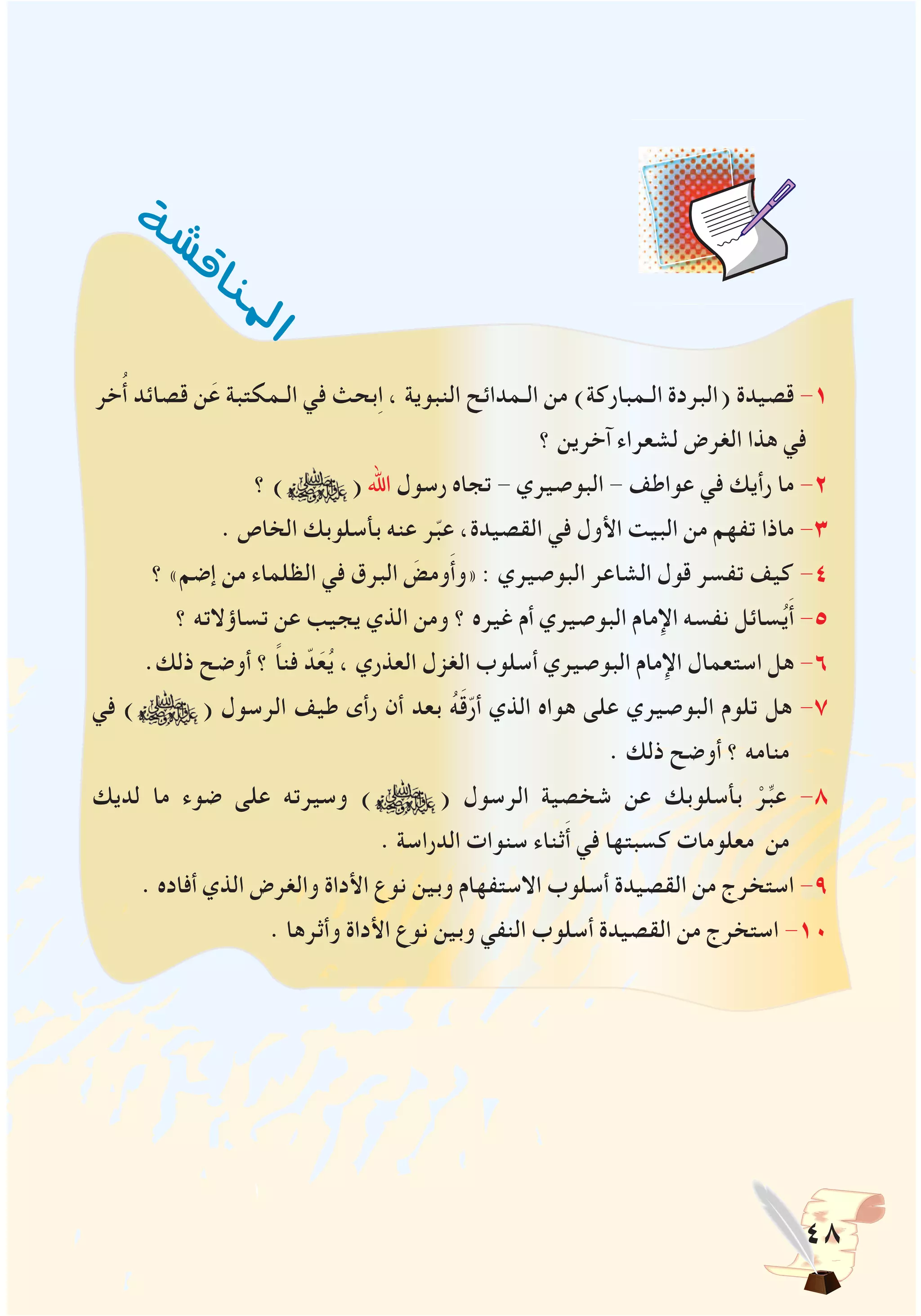 48
‫خر‬ُ‫أ‬ ‫قصائد‬ ‫ن‬َ‫ع‬ ‫الـمكتبة‬ ‫في‬ ‫بحث‬ِ‫ا‬ ، ‫النبوية‬ ‫الـمدائح‬ ‫من‬ )‫الـمباركة‬ ‫(البردة‬ ‫قصيدة‬ -1
‫؟‬ ‫آخرين‬ ‫لشعراء‬ ‫الغرض‬ ‫هذا‬ ‫في‬
‫؟‬ ) ( ‫اهلل‬ ‫رسول‬ ‫تجاه‬ - ‫البوصيري‬ - ‫عواطف‬ ‫في‬ ‫رأيك‬ ‫ما‬ -2
. ‫الخاص‬ ‫بأسلوبك‬ ‫عنه‬ ‫ر‬ّ‫ب‬‫ع‬ ،‫القصيدة‬ ‫في‬ ‫األول‬ ‫البيت‬ ‫من‬ ‫تفهم‬ ‫ماذا‬ -3
‫؟‬ »‫إضم‬ ‫من‬ ‫الظلماء‬ ‫في‬ ‫البرق‬ َ‫ومض‬َ‫أ‬‫«و‬ : ‫البوصيري‬ ‫الشاعر‬ ‫قول‬ ‫تفسر‬ ‫كيف‬ -4
‫؟‬ ‫تساؤالته‬ ‫عن‬ ‫يجيب‬ ‫الذي‬ ‫ومن‬ ‫؟‬ ‫غيره‬ ‫أم‬ ‫البوصيري‬ ‫اإلمام‬ ‫نفسه‬ ‫سائل‬ُ‫ي‬َ‫أ‬ -5
.‫ذلك‬ ‫أوضح‬ ‫؟‬ ً‫ا‬‫فن‬ ّ‫د‬َ‫ع‬ُ‫ي‬ ، ‫العذري‬ ‫الغزل‬ ‫أسلوب‬ ‫البوصيري‬ ‫اإلمام‬ ‫استعمال‬ ‫هل‬ -6
‫في‬ ) ( ‫الرسول‬ ‫طيف‬ ‫رأى‬ ‫أن‬ ‫بعد‬ ُ‫ه‬َ‫ق‬ّ‫ر‬‫أ‬ ‫الذي‬ ‫هواه‬ ‫على‬ ‫البوصيري‬ ‫تلوم‬ ‫هل‬ -7
. ‫ذلك‬ ‫أوضح‬ ‫؟‬ ‫منامه‬
‫لديك‬ ‫ما‬ ‫ضوء‬ ‫على‬ ‫وسيرته‬ ) ( ‫الرسول‬ ‫شخصية‬ ‫عن‬ ‫بأسلوبك‬ ْ‫ر‬ِّ‫ب‬‫ع‬ -8
. ‫الدراسة‬ ‫سنوات‬ ‫ثناء‬َ‫أ‬ ‫في‬ ‫كسبتها‬ ‫معلومات‬ ‫من‬
. ‫أفاده‬ ‫الذي‬ ‫والغرض‬ ‫األداة‬ ‫نوع‬ ‫وبين‬ ‫االستفهام‬ ‫أسلوب‬ ‫القصيدة‬ ‫من‬ ‫استخرج‬ -9
. ‫وأثرها‬ ‫األداة‬ ‫نوع‬ ‫وبين‬ ‫النفي‬ ‫أسلوب‬ ‫القصيدة‬ ‫من‬ ‫استخرج‬ -10
‫ة‬‫ش‬‫ش‬‫ق‬‫ا‬‫ن‬‫مل‬
‫ا‬
 