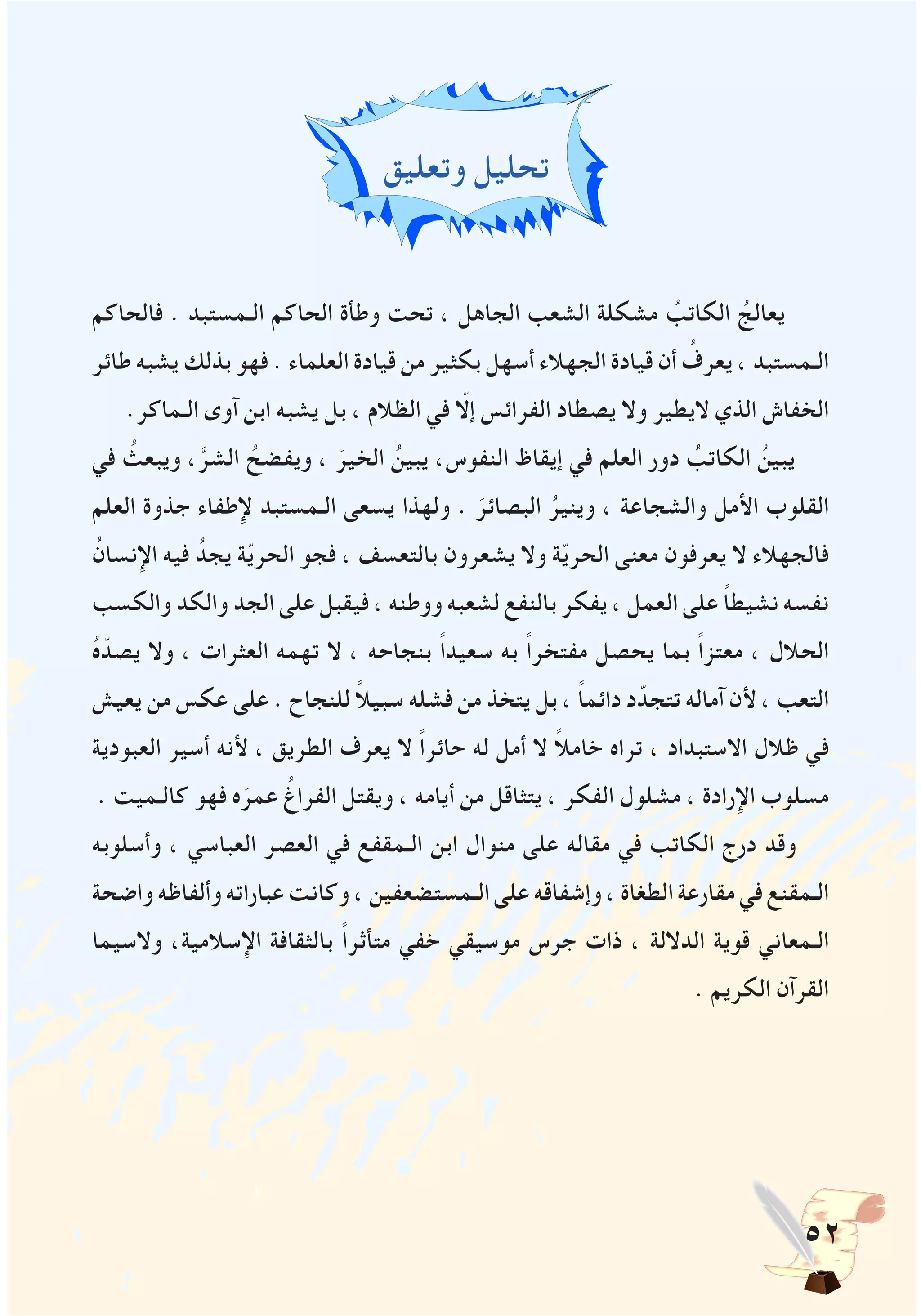 52
‫وتعليق‬ ‫تحليل‬
‫فالحاكم‬ . ‫الـمستبد‬ ‫الحاكم‬ ‫وطأة‬ ‫تحت‬ ، ‫الجاهل‬ ‫الشعب‬ ‫مشكلة‬ ُ‫الكاتب‬ ُ‫يعالج‬
‫طائر‬ ‫يشبه‬ ‫بذلك‬ ‫فهو‬ . ‫العلماء‬ ‫قيادة‬ ‫من‬ ‫بكثير‬ ‫أسهل‬ ‫الجهالء‬ ‫قيادة‬ ‫أن‬ ُ‫يعرف‬ ، ‫الـمستبد‬
.‫الـماكر‬ ‫آوى‬ ‫ابن‬ ‫يشبه‬ ‫بل‬ ، ‫الظالم‬ ‫في‬ ّ‫إلا‬ ‫الفرائس‬ ‫يصطاد‬ ‫وال‬ ‫اليطير‬ ‫الذي‬ ‫الخفاش‬
‫في‬ ُ‫ويبعث‬ ،َّ‫الشر‬ ُ‫ويفضح‬ ، َ‫الخير‬ ُ‫يبين‬ ،‫النفوس‬ ‫إيقاظ‬ ‫في‬ ‫العلم‬ ‫دور‬ ُ‫الكاتب‬ ُ‫يبين‬
‫العلم‬ ‫جذوة‬ ‫إلطفاء‬ ‫الـمستبد‬ ‫يسعى‬ ‫ولهذا‬ . َ‫البصائر‬ ُ‫وينير‬ ، ‫والشجاعة‬ ‫األمل‬ ‫القلوب‬
ُ‫اإلنسان‬ ‫فيه‬ ُ‫يجد‬ ‫ة‬ّ‫ي‬‫الحر‬ ‫فجو‬ ، ‫بالتعسف‬ ‫يشعرون‬ ‫وال‬ ‫ة‬ّ‫ي‬‫الحر‬ ‫معنى‬ ‫يعرفون‬ ‫ال‬ ‫فالجهالء‬
‫والكسب‬ ‫والكد‬ ‫الجد‬ ‫على‬ ‫فيقبل‬ ، ‫ووطنه‬ ‫لشعبه‬ ‫بالنفع‬ ‫يفكر‬ ، ‫العمل‬ ‫على‬ ً‫ا‬‫نشيط‬ ‫نفسه‬
ُ‫ه‬ّ‫يصد‬ ‫وال‬ ، ‫العثرات‬ ‫تهمه‬ ‫ال‬ ، ‫بنجاحه‬ ً‫ا‬‫سعيد‬ ‫به‬ ً‫ا‬‫مفتخر‬ ‫يحصل‬ ‫بما‬ ً‫ا‬‫معتز‬ ، ‫الحالل‬
‫يعيش‬ ‫من‬ ‫عكس‬ ‫على‬ . ‫للنجاح‬ ً‫ال‬‫سبي‬ ‫فشله‬ ‫من‬ ‫يتخذ‬ ‫بل‬ ، ً‫ا‬‫دائم‬ ‫د‬ّ‫تتجد‬ ‫آماله‬ ‫ألن‬ ، ‫التعب‬
‫العبودية‬ ‫أسير‬ ‫ألنه‬ ، ‫الطريق‬ ‫يعرف‬ ‫ال‬ ً‫ا‬‫حائر‬ ‫له‬ ‫أمل‬ ‫ال‬ ً‫ال‬‫خام‬ ‫تراه‬ ، ‫االستبداد‬ ‫ظالل‬ ‫في‬
. ‫كالـميت‬ ‫فهو‬ ‫ه‬َ‫عمر‬ ُ‫الفراغ‬ ‫ويقتل‬ ، ‫أيامه‬ ‫من‬ ‫يتثاقل‬ ، ‫الفكر‬ ‫مشلول‬ ، ‫اإلرادة‬ ‫مسلوب‬
‫وأسلوبه‬ ، ‫العباسي‬ ‫العصر‬ ‫في‬ ‫الـمقفع‬ ‫ابن‬ ‫منوال‬ ‫على‬ ‫مقاله‬ ‫في‬ ‫الكاتب‬ ‫درج‬ ‫وقد‬
‫واضحة‬‫وألفاظه‬‫عباراته‬‫وكانت‬،‫الـمستضعفين‬‫على‬‫وإشفاقه‬،‫الطغاة‬‫مقارعة‬‫في‬‫الـمقنع‬
‫والسيما‬ ،‫اإلسالمية‬ ‫بالثقافة‬ ً‫ا‬‫متأثر‬ ‫خفي‬ ‫موسيقي‬ ‫جرس‬ ‫ذات‬ ، ‫الداللة‬ ‫قوية‬ ‫الـمعاني‬
. ‫الكريم‬ ‫القرآن‬
 