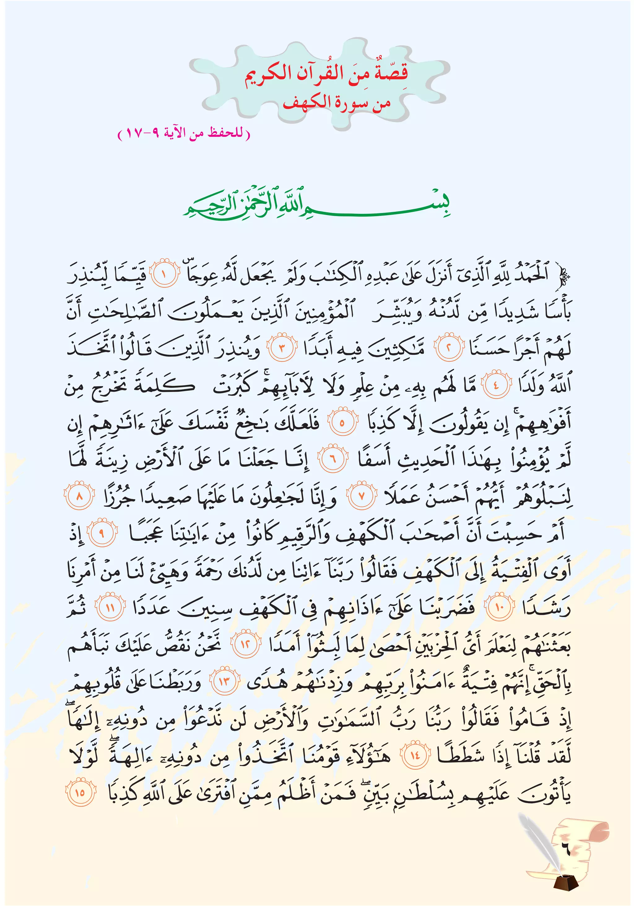 ‫الكرمي‬ ‫ُرآن‬‫ق‬‫ال‬ َ‫ن‬ِ‫م‬ ٌ‫ة‬ ّ‫ص‬ِ‫ق‬
‫الكهف‬‫سورة‬‫من‬
)17-9 ‫اآلية‬ ‫من‬ ‫(للحفظ‬
‫ﭓ‬‫ﭒ‬‫ﭑ‬
‫ﯩ‬‫ﯨ‬‫ﯧ‬‫ﯦ‬‫ﯥ‬‫ﯤ‬‫ﯣ‬ ‫ﯢ‬‫ﯡ‬‫ﯠ‬‫ﯟ‬‫ﯞ‬‫ﯝ‬‫ﯜ‬‫ﯛ‬ ‫ﱫ‬
‫ﯳ‬‫ﯲ‬‫ﯱ‬ ‫ﯰ‬‫ﯯ‬ ‫ﯮ‬‫ﯭ‬‫ﯬ‬‫ﯫ‬‫ﯪ‬
‫ﯿ‬‫ﯾ‬‫ﯽ‬‫ﯼ‬‫ﯻ‬‫ﯺ‬‫ﯹ‬‫ﯸ‬‫ﯷ‬‫ﯶ‬‫ﯵ‬‫ﯴ‬
‫ﭜ‬‫ﭛ‬‫ﭚ‬ ‫ﭙ‬‫ﭘ‬‫ﭗ‬‫ﭖ‬‫ﭕ‬‫ﭔ‬‫ﭓ‬‫ﭒ‬‫ﭑ‬ ‫ﰂ‬‫ﰁ‬‫ﰀ‬
‫ﭩ‬‫ﭨ‬‫ﭧ‬ ‫ﭦ‬‫ﭥ‬‫ﭤ‬‫ﭣ‬‫ﭢ‬‫ﭡ‬‫ﭠ‬‫ﭟ‬‫ﭞ‬‫ﭝ‬
‫ﭶ‬‫ﭵ‬‫ﭴ‬‫ﭳ‬‫ﭲ‬‫ﭱ‬ ‫ﭰ‬‫ﭯ‬‫ﭮ‬‫ﭭ‬‫ﭬ‬‫ﭫ‬‫ﭪ‬
‫ﮂ‬‫ﮁ‬‫ﮀ‬‫ﭿ‬‫ﭾ‬‫ﭽ‬‫ﭼ‬‫ﭻ‬ ‫ﭺ‬‫ﭹ‬‫ﭸ‬ ‫ﭷ‬
‫ﮎ‬ ‫ﮍ‬‫ﮌ‬‫ﮋ‬‫ﮊ‬ ‫ﮉ‬‫ﮈ‬‫ﮇ‬‫ﮆ‬‫ﮅ‬ ‫ﮄ‬‫ﮃ‬
‫ﮜ‬‫ﮛ‬‫ﮚ‬‫ﮙ‬ ‫ﮘ‬‫ﮗ‬‫ﮖ‬‫ﮕ‬‫ﮔ‬‫ﮓ‬‫ﮒ‬‫ﮑ‬‫ﮐ‬‫ﮏ‬
‫ﮧ‬‫ﮦ‬‫ﮥ‬‫ﮤ‬‫ﮣ‬ ‫ﮢ‬‫ﮡ‬‫ﮠ‬‫ﮟ‬‫ﮞ‬‫ﮝ‬
‫ﯕ‬‫ﯔ‬‫ﯓ‬‫ﮱ‬‫ﮰ‬‫ﮯ‬‫ﮮ‬‫ﮭ‬‫ﮬ‬‫ﮫ‬‫ﮪ‬‫ﮩ‬‫ﮨ‬
‫ﯡ‬‫ﯠ‬‫ﯟ‬‫ﯞ‬‫ﯝ‬‫ﯜ‬‫ﯛ‬‫ﯚ‬‫ﯙ‬‫ﯘ‬‫ﯗ‬‫ﯖ‬
‫ﯮ‬‫ﯭ‬ ‫ﯬ‬ ‫ﯫ‬ ‫ﯪ‬ ‫ﯩ‬ ‫ﯨ‬ ‫ﯧ‬ ‫ﯦ‬ ‫ﯥ‬ ‫ﯤ‬ ‫ﯣ‬ ‫ﯢ‬
‫ﯻ‬‫ﯺ‬‫ﯹ‬‫ﯸ‬‫ﯷ‬‫ﯶ‬‫ﯵ‬ ‫ﯴ‬‫ﯳ‬‫ﯲ‬‫ﯱ‬‫ﯰ‬‫ﯯ‬
‫ﰈ‬ ‫ﰇ‬‫ﰆ‬‫ﰅ‬‫ﰄ‬‫ﰃ‬‫ﰂ‬‫ﰁ‬‫ﰀ‬‫ﯿ‬‫ﯾ‬‫ﯽ‬‫ﯼ‬
 