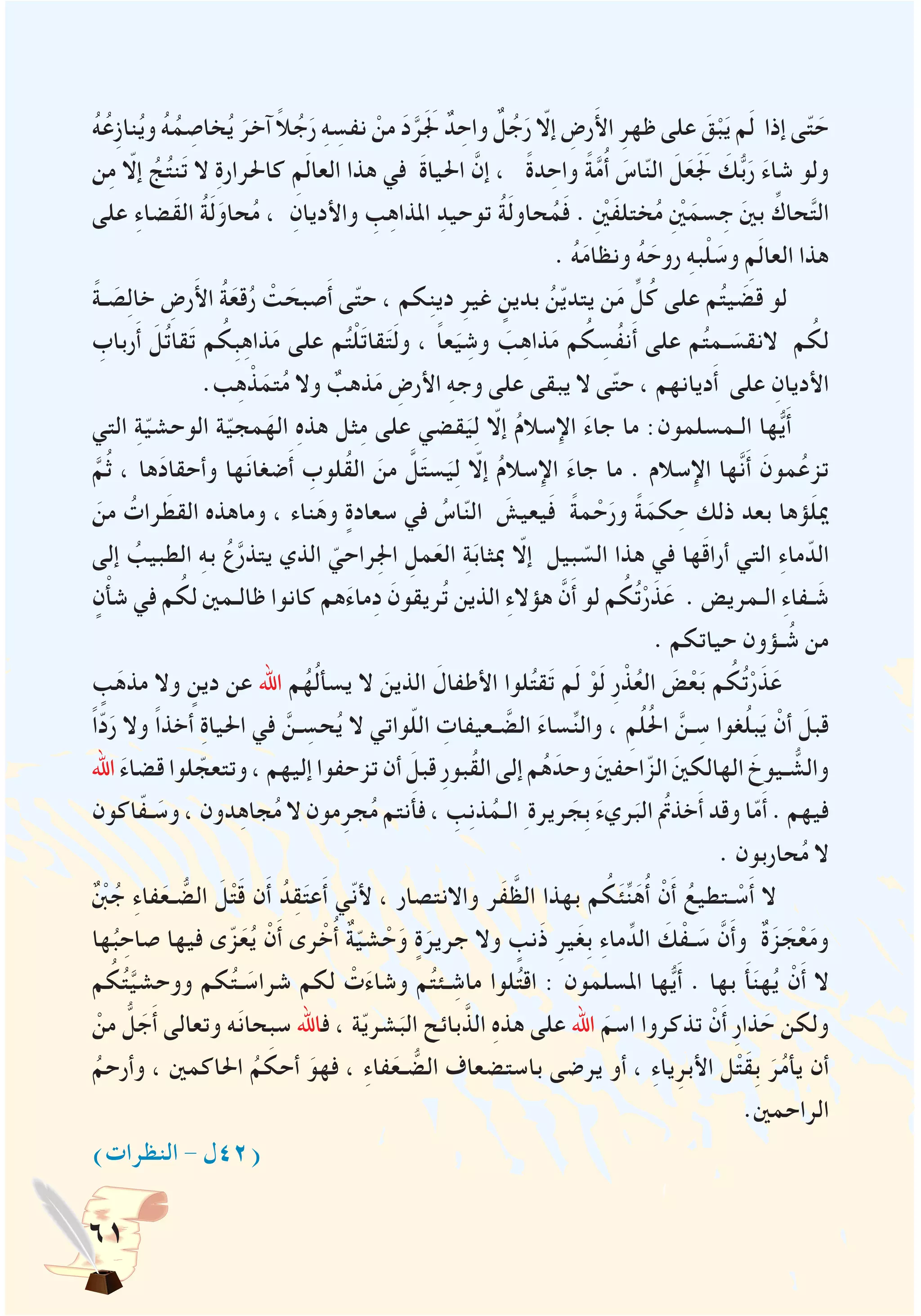 61
ُ‫ه‬ُ‫ِع‬‫ز‬‫نا‬ُ‫ي‬‫و‬ ُ‫ه‬ُ‫م‬ ِ‫خاص‬ُ‫ي‬ َ‫آخر‬ ً‫ال‬ُ‫ج‬َ‫ر‬ ِ‫ه‬ ِ‫نفس‬ ْ‫من‬ َ‫د‬َّ‫ر‬ََ‫لج‬ ٌ‫د‬ ِ‫واح‬ ٌ‫ل‬ُ‫ج‬َ‫ر‬ ّ‫إلا‬ ِ‫رض‬َ‫أل‬‫ا‬ ِ‫ظهر‬ ‫على‬ َ‫ق‬ْ‫ب‬َ‫ي‬ ‫م‬َ‫ل‬ ‫إذا‬ ‫ى‬ّ‫ت‬ َ‫ح‬
‫ن‬ِ‫م‬ ّ‫إلا‬ ُ‫ج‬ُ‫ت‬‫ن‬َ‫ت‬ ‫ال‬ ِ‫ة‬‫كاحلرار‬ ِ‫م‬َ‫ل‬‫العا‬ ‫هذا‬ ‫في‬ َ‫ة‬‫احليا‬ َّ‫إن‬ ، ً‫ة‬‫د‬ ِ‫واح‬ ً‫ة‬َّ‫م‬ُ‫أ‬ َ‫اس‬ّ‫ن‬‫ال‬ َ‫ل‬َ‫ع‬ََ‫لج‬ َ‫ك‬ُّ‫ب‬َ‫ر‬ َ‫ء‬‫شا‬ ‫ولو‬
‫على‬ ِ‫ء‬‫َضا‬‫ق‬‫ال‬ ُ‫ة‬َ‫ل‬َ‫حاو‬ُ‫م‬ ، ِ‫واألديان‬ ِ‫ب‬ِ‫ه‬‫املذا‬ ِ‫توحيد‬ ُ‫ة‬َ‫ل‬‫حاو‬ُ‫م‬َ‫ف‬ . ِْ‫ين‬َ‫ف‬‫ختل‬ُ‫م‬ ِْ‫ين‬َ‫سم‬ ِ‫ج‬ َ‫ني‬‫ب‬ ِّ‫حاك‬َّ‫ت‬‫ال‬
. ُ‫ه‬َ‫م‬‫ونظا‬ ُ‫ه‬ َ‫روح‬ ِ‫ه‬‫ب‬ْ‫ل‬ َ‫وس‬ ِ‫م‬َ‫ل‬‫العا‬ ‫هذا‬
ً‫ة‬‫ـ‬ َ‫ص‬ِ‫ل‬‫خا‬ ِ‫رض‬َ‫أل‬‫ا‬ ُ‫ة‬َ‫قع‬ُ‫ر‬ ْ‫ت‬ َ‫صبح‬َ‫أ‬ ‫ى‬ّ‫ت‬‫ح‬ ، ‫كم‬ِ‫ن‬‫دي‬ ِ‫غير‬ ٍ‫بدين‬ ُ‫ن‬ّ‫ي‬‫يتد‬ ‫ن‬َ‫م‬ ِّ‫ل‬ُ‫ك‬ ‫على‬ ‫م‬ُ‫ت‬‫ي‬ َ‫قض‬ ‫لو‬
ِ‫رباب‬َ‫أ‬ َ‫ل‬ُ‫ت‬‫قا‬َ‫ت‬ ‫م‬ ُ‫ِك‬‫ب‬ِ‫ه‬‫ذا‬َ‫م‬ ‫على‬ ‫م‬ُ‫ت‬ْ‫ل‬َ‫ت‬‫قا‬َ‫ت‬َ‫ل‬‫و‬ ، ً‫ا‬‫ع‬َ‫ي‬ ِ‫وش‬ َ‫ب‬ِ‫ه‬‫ذا‬َ‫م‬ ‫م‬ ُ‫ك‬ ِ‫ُس‬‫ف‬‫ن‬َ‫أ‬ ‫على‬ ‫م‬ُ‫ت‬‫ـم‬ َ‫النقس‬ ‫م‬ ُ‫لك‬
.‫ب‬ِ‫ه‬ ْ‫ذ‬َ‫تم‬ُ‫م‬ ‫وال‬ ٌ‫ذهب‬َ‫م‬ ِ‫األرض‬ ِ‫ه‬‫وج‬ ‫على‬ ‫يبقى‬ ‫ال‬ ‫ى‬ّ‫ت‬‫ح‬ ، ‫ديانهم‬َ‫أ‬ ‫على‬ ِ‫األديان‬
‫التي‬ ِ‫ة‬ّ‫ي‬‫الوحش‬ ‫ة‬ّ‫ي‬‫مج‬َ‫اله‬ ِ‫ه‬‫هذ‬ ‫ثل‬ِ‫م‬ ‫على‬ ‫قضي‬َ‫ي‬ِ‫ل‬ ّ‫إلا‬ ُ‫م‬‫اإلسال‬ َ‫ء‬‫جا‬ ‫ما‬ :‫الـمسلمون‬ ‫ها‬ُّ‫ي‬َ‫أ‬
َّ‫م‬ُ‫ث‬ ، ‫ها‬َ‫د‬‫وأحقا‬ ‫ها‬َ‫ن‬‫ضغا‬َ‫أ‬ ِ‫ُلوب‬‫ق‬‫ال‬ َ‫من‬ َّ‫ل‬َ‫ت‬‫س‬َ‫ي‬ِ‫ل‬ ّ‫إلا‬ ُ‫م‬‫اإلسال‬ َ‫ء‬‫جا‬ ‫ما‬ . ‫اإلسالم‬ ‫َّها‬‫ن‬َ‫أ‬ َ‫مون‬ُ‫تزع‬
َ‫من‬ ُ‫رات‬ َ‫القط‬ ‫وماهذه‬ ، ‫ناء‬َ‫وه‬ ٍ‫سعادة‬ ‫في‬ ُ‫اس‬ّ‫ن‬‫ال‬ َ‫يعيش‬َ‫ف‬ ً‫ة‬‫م‬ ْ‫ح‬َ‫ور‬ ً‫ة‬َ‫كم‬ ِ‫ح‬ ‫ذلك‬ ‫بعد‬ ‫ؤها‬َ‫ل‬‫مي‬
‫إلى‬ ُ‫الطبيب‬ ِ‫ه‬‫ب‬ ُ‫ع‬َّ‫ر‬‫يتذ‬ ‫الذي‬ ّ‫ِراحي‬‫جل‬‫ا‬ ِ‫مل‬َ‫الع‬ ِ‫ة‬َ‫ب‬‫مبثا‬ ّ‫إلا‬ ‫بيل‬ ّ‫الس‬ ‫هذا‬ ‫في‬ ‫ها‬َ‫ق‬‫أرا‬ ‫التي‬ ِ‫ء‬‫ما‬ّ‫الد‬
ٍ‫ن‬ْ‫أ‬‫ش‬ ‫في‬ ‫م‬ ُ‫لك‬ ‫ظالـمني‬ ‫كانوا‬ ‫هم‬َ‫ء‬‫ما‬ِ‫د‬ َ‫ُريقون‬‫ت‬ ‫الذين‬ ِ‫ء‬‫هؤال‬ َّ‫ن‬َ‫أ‬ ‫لو‬ ‫م‬ ُ‫ك‬ُ‫ت‬ْ‫ر‬َ‫ذ‬َ‫ع‬ . ‫الـمريض‬ ِ‫ء‬‫ـفا‬ َ‫ش‬
. ‫حياتكم‬ ‫ـؤون‬ ُ‫ش‬ ‫من‬
ٍ‫ب‬َ‫مذه‬ ‫وال‬ ٍ‫دين‬ ‫عن‬ ‫اهلل‬ ‫م‬ُ‫ه‬ُ‫ل‬‫يسأ‬ ‫ال‬ َ‫الذين‬ َ‫األطفال‬ ‫لوا‬ُ‫ت‬‫ق‬َ‫ت‬ ‫م‬َ‫ل‬ ْ‫و‬َ‫ل‬ ِ‫ر‬ ْ‫ذ‬ُ‫ع‬‫ال‬ َ‫ض‬ْ‫ع‬َ‫ب‬ ‫م‬ ُ‫ك‬ُ‫ت‬ْ‫ر‬َ‫ذ‬َ‫ع‬
ً‫ا‬ّ‫د‬َ‫ر‬ ‫وال‬ ً‫ا‬‫أخذ‬ ِ‫ة‬‫احليا‬ ‫في‬ َّ‫ـن‬ ِ‫حس‬ُ‫ي‬ ‫ال‬ ‫واتي‬ّ‫ل‬‫ال‬ ِ‫ـعيفات‬ َّ‫الض‬ َ‫ء‬‫سا‬ِّ‫ن‬‫وال‬ ، ِ‫م‬ُ‫ل‬ُ‫حل‬‫ا‬ َّ‫ـن‬ ِ‫س‬ ‫غوا‬ُ‫ل‬‫ب‬َ‫ي‬ ْ‫أن‬ َ‫قبل‬
‫اهلل‬ َ‫ء‬‫قضا‬ ‫لوا‬ ّ‫وتتعج‬ ، ‫إليهم‬ ‫تزحفوا‬ ‫أن‬ َ‫قبل‬ ِ‫ر‬‫ُبو‬‫ق‬‫ال‬ ‫إلى‬ ‫م‬ُ‫ه‬َ‫وحد‬ َ‫ني‬‫احف‬ّ‫الز‬ َ‫ني‬‫الهالك‬ َ‫ـيوخ‬ ُّ‫والش‬
‫اكون‬ّ‫ف‬‫ـ‬ َ‫وس‬ ، ‫دون‬ِ‫ه‬‫جا‬ُ‫م‬ ‫ال‬ ‫مون‬ِ‫جر‬ُ‫م‬ ‫نتم‬َ‫أ‬‫ف‬ ، ِ‫ب‬ِ‫ن‬‫ذ‬ُ‫الـم‬ ِ‫ريرة‬ َ‫ِج‬‫ب‬ َ‫ء‬‫ري‬َ‫الب‬ ُ‫م‬‫خذت‬َ‫أ‬ ‫وقد‬ ‫ا‬ّ‫م‬َ‫أ‬ . ‫فيهم‬
. ‫حاربون‬ُ‫م‬ ‫ال‬
ٌ ْ‫ن‬‫ب‬ُ‫ج‬ ِ‫ء‬‫فا‬َ‫ـع‬ ُّ‫الض‬ َ‫ل‬ْ‫ت‬َ‫ق‬ ‫ن‬َ‫أ‬ ُ‫د‬ِ‫ق‬َ‫ت‬‫ع‬َ‫أ‬ ‫ّي‬‫ن‬‫أل‬ ، ‫واالنتصار‬ ‫َر‬‫ف‬ َّ‫الظ‬ ‫بهذا‬ ‫م‬ ُ‫ك‬َ‫ئ‬ِّ‫ن‬َ‫ه‬ُ‫أ‬ ْ‫ن‬َ‫أ‬ ُ‫ـتطيع‬ ْ‫س‬َ‫أ‬ ‫ال‬
‫ها‬ُ‫ب‬ ِ‫صاح‬ ‫فيها‬ ‫ى‬ّ‫ز‬َ‫ع‬ُ‫ي‬ ْ‫ن‬َ‫أ‬ ‫رى‬ ْ‫خ‬ُ‫أ‬ ٌ‫ة‬ّ‫ي‬‫ش‬ ْ‫ح‬َ‫و‬ ٍ‫ة‬َ‫جرير‬ ‫وال‬ ٍ‫َنب‬‫ذ‬ ِ‫ير‬َ‫غ‬ِ‫ب‬ ِ‫ء‬‫ما‬ِّ‫الد‬ َ‫ك‬ْ‫ـف‬ َ‫س‬ َّ‫ن‬َ‫أ‬‫و‬ ٌ‫ة‬َ‫ز‬ َ‫ج‬ْ‫ع‬َ‫م‬‫و‬
‫م‬ ُ‫ك‬ُ‫ت‬َّ‫ي‬‫ووحش‬ ‫كم‬ُ‫ت‬‫ـ‬ َ‫شراس‬ ‫لكم‬ ْ‫ت‬َ‫ء‬‫وشا‬ ‫م‬ُ‫ت‬‫ـئ‬ ِ‫ماش‬ ‫لوا‬ُ‫ت‬‫اق‬ : ‫املسلمون‬ ‫ها‬ُّ‫ي‬َ‫أ‬ . ‫بها‬ َ‫أ‬َ‫ن‬‫ه‬ُ‫ي‬ ْ‫ن‬َ‫أ‬ ‫ال‬
ْ‫من‬ ُّ‫ل‬ َ‫ج‬َ‫أ‬ ‫وتعالى‬ ‫ه‬َ‫ن‬‫سبحا‬ ‫فاهلل‬ ، ‫ة‬ّ‫ي‬‫شر‬َ‫الب‬ ‫بائح‬َّ‫الذ‬ ِ‫ه‬‫هذ‬ ‫على‬ ‫اهلل‬ َ‫اسم‬ ‫تذكروا‬ ْ‫ن‬َ‫أ‬ ِ‫ر‬‫ذا‬ َ‫ح‬ ‫ولكن‬
ُ‫وأرحم‬ ، ‫احلاكمني‬ ُ‫م‬ َ‫أحك‬ َ‫فهو‬ ، ِ‫ء‬‫فا‬َ‫ـع‬ ُّ‫الض‬ ‫باستضعاف‬ ‫يرضى‬ ‫أو‬ ، ِ‫ء‬‫يا‬ِ‫األبر‬ ‫ل‬ْ‫ت‬َ‫ق‬ِ‫ب‬ َ‫ر‬ُ‫م‬‫يأ‬ ‫أن‬
.‫الراحمني‬
)‫النظرات‬ - ‫(24ل‬
 