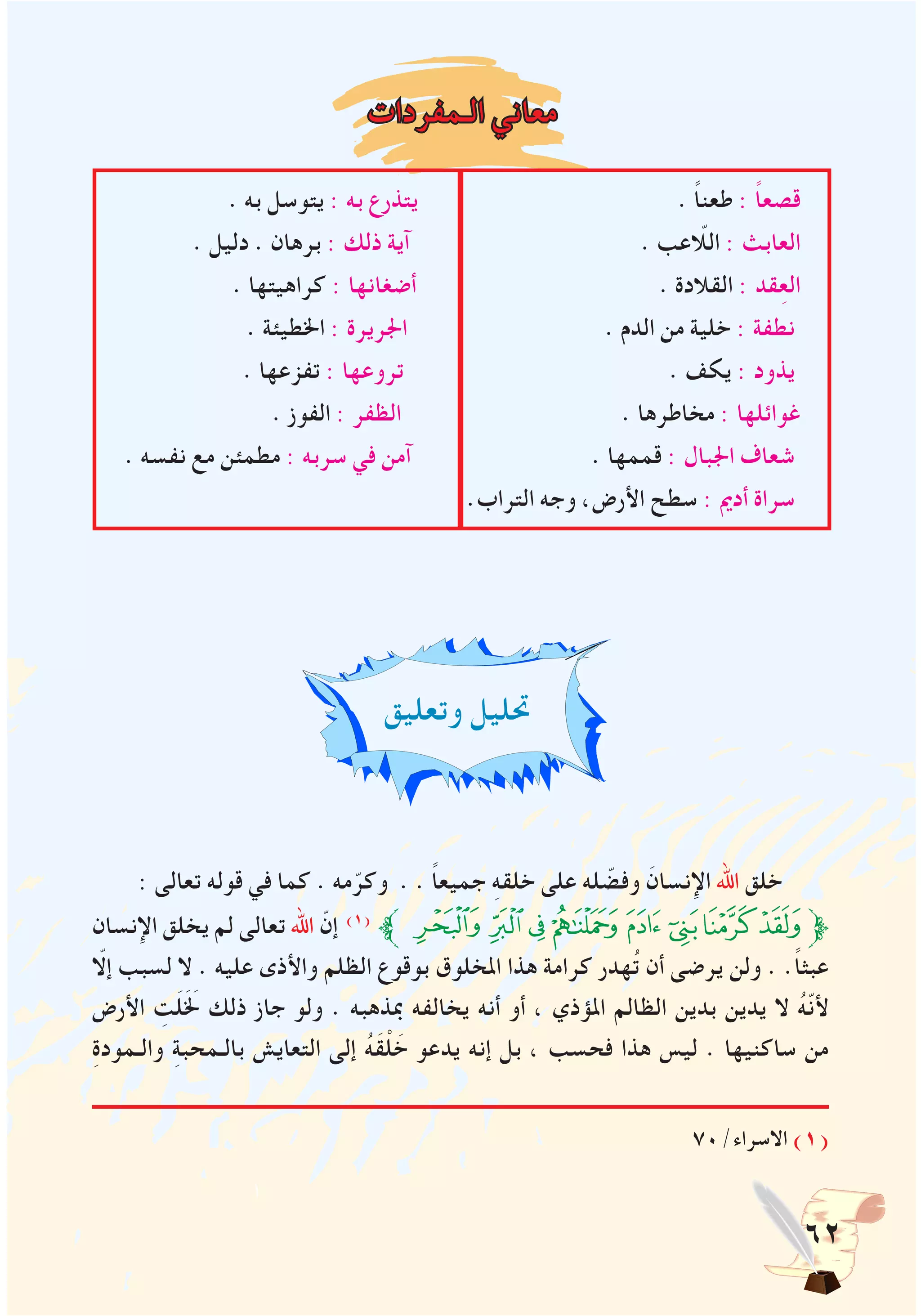 62
‫الـمفردات‬ ‫معاني‬
. ‫به‬ ‫يتوسل‬ : ‫به‬ ‫يتذرع‬ . ً‫ا‬‫طعن‬ : ً‫ا‬‫قصع‬
. ‫دليل‬ . ‫برهان‬ : ‫ذلك‬ ‫آية‬ . ‫اللاّعب‬ : ‫العابث‬
. ‫كراهيتها‬ : ‫أضغانها‬ . ‫القالدة‬ : ‫قد‬ِ‫ع‬‫ال‬
. ‫اخلطيئة‬ : ‫اجلريرة‬ ‫ا‬ . ‫الدم‬ ‫من‬ ‫خلية‬ : ‫نطفة‬
. ‫تفزعها‬ : ‫تروعها‬ . ‫يكف‬ : ‫يذود‬
. ‫الفوز‬ : ‫الظفر‬ . ‫مخاطرها‬ : ‫غوائلها‬
. ‫نفسه‬ ‫مع‬ ‫مطمئن‬ : ‫سربه‬ ‫في‬ ‫آمن‬ . ‫قممها‬ : ‫اجلبال‬ ‫شعاف‬
.‫التراب‬ ‫وجه‬ ،‫األرض‬ ‫سطح‬ : ‫أدمي‬ ‫سراة‬
‫وتعليق‬ ‫حتليل‬
: ‫تعالى‬ ‫قوله‬ ‫في‬ ‫كما‬ . ‫مه‬ّ‫وكر‬ . . ً‫ا‬‫جميع‬ ِ‫ه‬‫خلق‬ ‫على‬ ‫له‬ ّ‫وفض‬ َ‫اإلنسان‬ ‫اهلل‬ ‫خلق‬
‫اإلنسان‬ ‫يخلق‬ ‫لم‬ ‫تعالى‬ ‫اهلل‬ ّ‫إن‬ )1(
‫ﱪ‬‫ﮖ‬‫ﮕ‬‫ﮔ‬ ‫ﮓ‬‫ﮒ‬‫ﮑ‬‫ﮐ‬‫ﮏ‬‫ﱫ‬
ّ‫إلا‬ ‫لسبب‬ ‫ال‬ . ‫عليه‬ ‫واألذى‬ ‫الظلم‬ ‫بوقوع‬ ‫املخلوق‬ ‫هذا‬ ‫كرامة‬ ‫هدر‬ُ‫ت‬ ‫أن‬ ‫يرضى‬ ‫ولن‬ . .ً‫ا‬‫عبث‬
‫األرض‬ ِ‫ت‬َ‫ل‬ََ‫لخ‬ ‫ذلك‬ ‫جاز‬ ‫ولو‬ . ‫مبذهبه‬ ‫يخالفه‬ ‫أنه‬ ‫أو‬ ، ‫املؤذي‬ ‫الظالم‬ ‫بدين‬ ‫يدين‬ ‫ال‬ ُ‫ه‬ّ‫ن‬‫أل‬
ِ‫ة‬‫والـمود‬ ِ‫ة‬‫بالـمحب‬ ‫التعايش‬ ‫إلى‬ ُ‫ه‬َ‫ق‬ْ‫ل‬ َ‫خ‬ ‫يدعو‬ ‫إنه‬ ‫بل‬ ، ‫فحسب‬ ‫هذا‬ ‫ليس‬ . ‫ساكنيها‬ ‫من‬
70/‫االسراء‬ )1(
 