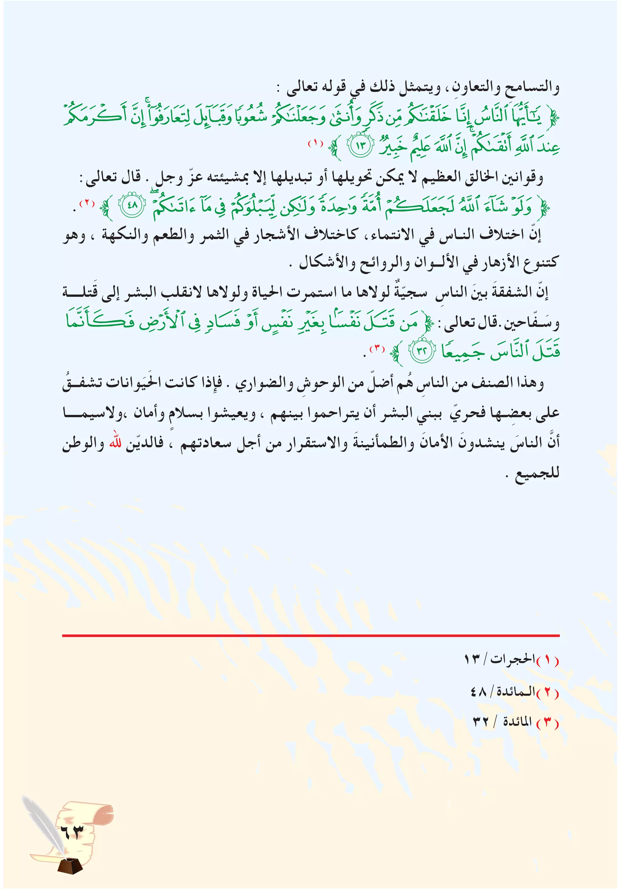 63
: ‫تعالى‬ ‫قوله‬ ‫في‬ ‫ذلك‬ ‫ويتمثل‬ ،ِ‫والتعاون‬ ِ‫والتسامح‬
‫ﮂ‬‫ﮁ‬‫ﮀ‬‫ﭿ‬‫ﭾ‬‫ﭽ‬‫ﭼ‬‫ﭻ‬‫ﭺ‬‫ﭹ‬‫ﭸ‬‫ﭷ‬‫ﭶ‬‫ﭵ‬‫ﱫ‬
)1(
‫ﱪ‬‫ﮋ‬‫ﮊ‬‫ﮉ‬‫ﮈ‬‫ﮇ‬‫ﮆ‬‫ﮅ‬‫ﮄ‬‫ﮃ‬
:‫تعالى‬ ‫قال‬ . ‫وجل‬ ّ‫عز‬ ‫مبشيئته‬ ‫إال‬ ‫تبديلها‬ ‫أو‬ ‫حتويلها‬ ‫ميكن‬ ‫ال‬ ‫العظيم‬ ‫اخلالق‬ ‫وقوانني‬
.)2(
‫ﱪ‬‫ﯙ‬ ‫ﮫ‬‫ﮪ‬‫ﮩ‬‫ﮨ‬‫ﮧ‬‫ﮦ‬‫ﮥ‬‫ﮤ‬‫ﮣ‬‫ﮢ‬‫ﮡ‬‫ﮠ‬‫ﱫ‬
‫وهو‬ ، ‫والنكهة‬ ‫والطعم‬ ‫الثمر‬ ‫في‬ ‫األشجار‬ ‫كاختالف‬ ،‫االنتماء‬ ‫في‬ ‫النـاس‬ ‫اختالف‬ ّ‫إن‬
. ‫واألشكال‬ ‫والروائح‬ ‫األلــوان‬ ‫في‬ ‫األزهار‬ ‫كتنوع‬
‫تلــــة‬َ‫ق‬ ‫إلى‬ ‫البشر‬ ‫النقلب‬ ‫ولوالها‬ ‫احلياة‬ ‫استمرت‬ ‫ما‬ ‫لوالها‬ ٌ‫ة‬ّ‫ي‬‫سج‬ ِ‫الناس‬ َ‫ني‬‫ب‬ َ‫ة‬‫الشفق‬ ّ‫إن‬
‫ﭢ‬‫ﭡ‬‫ﭠ‬‫ﭟ‬‫ﭞ‬‫ﭝ‬‫ﭜ‬‫ﭛ‬‫ﭚ‬‫ﭙ‬‫ﱫ‬:‫تعالى‬‫احني.قال‬ّ‫ف‬‫ـ‬ َ‫وس‬
.)3(
‫ﱪ‬‫ﭺ‬‫ﭥ‬‫ﭤ‬‫ﭣ‬
ُ‫تشفــق‬ ‫وانات‬َ‫ي‬َ‫حل‬‫ا‬ ‫كانت‬ ‫فإذا‬ . ‫والضواري‬ ِ‫الوحوش‬ ‫من‬ ّ‫أضل‬ ‫م‬ُ‫ه‬ ِ‫الناس‬ ‫من‬ ‫الصنف‬ ‫وهذا‬
‫،والسيمــــا‬ ‫وأمان‬ ٍ‫بسالم‬ ‫ويعيشوا‬ ، ‫بينهم‬ ‫يتراحموا‬ ‫أن‬ ‫البشر‬ ‫ببني‬ ّ‫فحري‬ ‫ـها‬ ِ‫بعض‬ ‫على‬
‫والوطن‬ ‫هلل‬ ‫ن‬ّ‫ي‬‫فالد‬ ، ‫سعادتهم‬ ‫أجل‬ ‫من‬ ‫واالستقرار‬ َ‫ة‬‫والطمأنين‬ َ‫األمان‬ َ‫ينشدون‬ َ‫الناس‬ َّ‫أن‬
. ‫للجميع‬
13/‫(1)احلجرات‬
48/‫(2)الـمائدة‬
32/ ‫املائدة‬ )3(
 