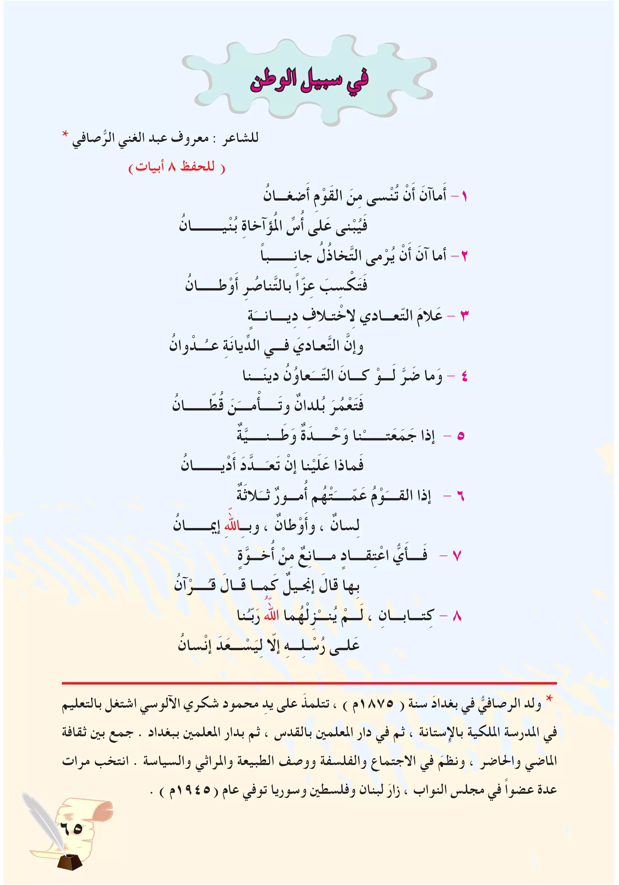 65
‫الوطن‬ ‫سبيل‬ ‫في‬
* ‫صافي‬ُّ‫الر‬ ‫الغني‬ ‫عبد‬ ‫معروف‬ : ‫للشاعر‬
)‫أبيات‬ 8 ‫للحفظ‬ (
ُ‫ضغـــان‬َ‫أ‬ ِ‫م‬ْ‫َو‬‫ق‬‫ال‬ َ‫ن‬ِ‫م‬ ‫سى‬ْ‫ن‬ُ‫ت‬ ْ‫ن‬َ‫أ‬ َ‫ماآن‬َ‫أ‬ -1
ُ‫يـــــــــان‬ْ‫ن‬ُ‫ب‬ ِ‫ة‬‫ؤآخا‬ُ‫مل‬‫ا‬ ِّ‫س‬ُ‫أ‬ ‫لى‬َ‫ع‬ ‫نى‬ْ‫ب‬ُ‫ي‬َ‫ف‬
ً‫ا‬‫ـــــــب‬ِ‫ن‬‫جا‬ ُ‫ل‬ُ‫ذ‬‫خا‬َّ‫ت‬‫ال‬ ‫مى‬ْ‫ر‬ُ‫ي‬ ْ‫ن‬َ‫أ‬ َ‫آن‬ ‫أما‬ -2
ُ‫طــــــان‬ْ‫و‬َ‫أ‬ ِ‫ر‬ ُ‫ناص‬َّ‫ت‬‫بال‬ ً‫ا‬ّ‫ز‬ِ‫ع‬ َ‫ب‬ ِ‫س‬ ْ‫ك‬َ‫ت‬َ‫ف‬
ٍ‫ة‬َ‫يــــانـــ‬ِ‫د‬ ِ‫تـالف‬ ْ‫لاِخ‬ ‫عـــادي‬ّ‫ت‬‫ال‬ َ‫م‬‫ال‬َ‫ع‬ - 3
ُ‫وان‬ ْ‫ــد‬ُ‫عــ‬ ِ‫ة‬َ‫ن‬‫يا‬ِّ‫الد‬ ‫فـــي‬ َ‫عـادي‬َّ‫ت‬‫ال‬ َّ‫وإن‬
‫ـــنا‬َ‫ن‬‫دي‬ ُ‫ن‬ُ‫و‬‫عا‬َ‫ـــ‬ّ‫ت‬‫ال‬ َ‫كـــان‬ ْ‫ـــو‬َ‫ل‬ َّ‫ر‬ َ‫ض‬ ‫ما‬َ‫و‬ - 4
ُ‫ـــــــان‬ ّ‫ط‬ُ‫ق‬ َ‫ن‬َ‫مــــ‬ْ‫أ‬‫ـــــ‬َ‫ت‬‫و‬ ٌ‫لدان‬ُ‫ب‬ َ‫ر‬ُ‫م‬ْ‫ع‬َ‫ت‬َ‫ف‬
ٌ‫ة‬َّ‫ي‬‫ـــنـــــ‬َ‫ط‬َ‫و‬ ٌ‫ة‬َ‫ـــــد‬ ْ‫ح‬َ‫و‬ ‫نا‬ْ‫تـــــــ‬َ‫ع‬َ‫م‬ َ‫ج‬ ‫إذا‬ - 5
ُ‫يــــــــان‬ْ‫د‬َ‫أ‬ َ‫د‬َّ‫ـــد‬َ‫عـ‬َ‫ت‬ ْ‫إن‬ ‫نا‬ْ‫ي‬َ‫ل‬َ‫ع‬ ‫ماذا‬َ‫ف‬
ٌ‫ة‬َ‫ث‬‫ال‬َ‫ثــ‬ ٌ‫ر‬‫مـــو‬ُ‫أ‬ ‫م‬ُ‫ه‬ْ‫ت‬َ‫ـــــ‬ّ‫م‬َ‫ع‬ ُ‫م‬ْ‫و‬َ‫القــــ‬ ‫إذا‬ - 6
ُ‫إميـــــــان‬ ِّ‫لله‬‫ا‬ِ‫ـ‬‫وبـ‬ ، ٌ‫طان‬ْ‫و‬َ‫أ‬‫و‬ ، ٌ‫سان‬ِ‫ل‬
ٍ‫ة‬َّ‫خـــو‬ُ‫أ‬ ْ‫ن‬ِ‫م‬ ٌ‫ع‬ِ‫ن‬‫مــــا‬ ٍ‫قــــاد‬ِ‫ت‬ْ‫اع‬ ُّ‫ي‬َ‫أ‬‫ــــ‬َ‫ف‬ - 7
ُ‫آن‬ْ‫ــــر‬ُ‫قـ‬ َ‫قــال‬ ‫مــا‬َ‫ك‬ ٌٌ‫إجنـيل‬ َ‫قال‬ ‫ِها‬‫ب‬
‫نا‬ُ‫ـ‬ّ‫ب‬َ‫ر‬ ُّ‫الله‬ ‫ما‬ُ‫ه‬ْ‫ل‬ِ‫ز‬ْ‫نـــ‬ُ‫ي‬ ْ‫ـــم‬َ‫ل‬ ، ِ‫تـــابـــان‬ِ‫ك‬ - 8
ُ‫سان‬ْ‫ن‬‫إ‬ َ‫د‬َ‫ـــع‬ ْ‫س‬َ‫ي‬ِ‫ل‬ ّ‫إلا‬ ِ‫ه‬‫ـــ‬ِ‫ل‬‫ـ‬ ْ‫س‬ُ‫ر‬ ‫لــى‬َ‫ع‬
‫بالتعليم‬ ‫اشتغل‬ ‫اآللوسي‬ ‫شكري‬ ‫محمود‬ ِ‫يد‬ ‫على‬ َ‫تتلمذ‬ ، ) ‫5781م‬ ( ‫سنة‬ َ‫د‬‫بغدا‬ ‫في‬ ُّ‫الرصافي‬ ‫ولد‬ *
‫ثقافة‬ ‫بني‬ ‫جمع‬ . ‫ببغداد‬ ‫املعلمني‬ ‫بدار‬ ‫ثم‬ ، ‫بالقدس‬ ‫املعلمني‬ ‫دار‬ ‫في‬ ‫ثم‬ ، ‫باإلستانة‬ ‫امللكية‬ ‫املدرسة‬ ‫في‬
‫مرات‬ ‫انتخب‬ . ‫والسياسة‬ ‫واملراثي‬ ‫الطبيعة‬ ‫ووصف‬ ‫والفلسفة‬ ‫االجتماع‬ ‫في‬ َ‫ونظم‬ ، ‫واحلاضر‬ ‫املاضي‬
. ) ‫(5491م‬ ‫عام‬ ‫توفي‬ ‫وسوريا‬ ‫وفلسطني‬ ‫لبنان‬ َ‫زار‬ ، ‫النواب‬ ‫مجلس‬ ‫في‬ ً‫ا‬‫عضو‬ ‫عدة‬
 