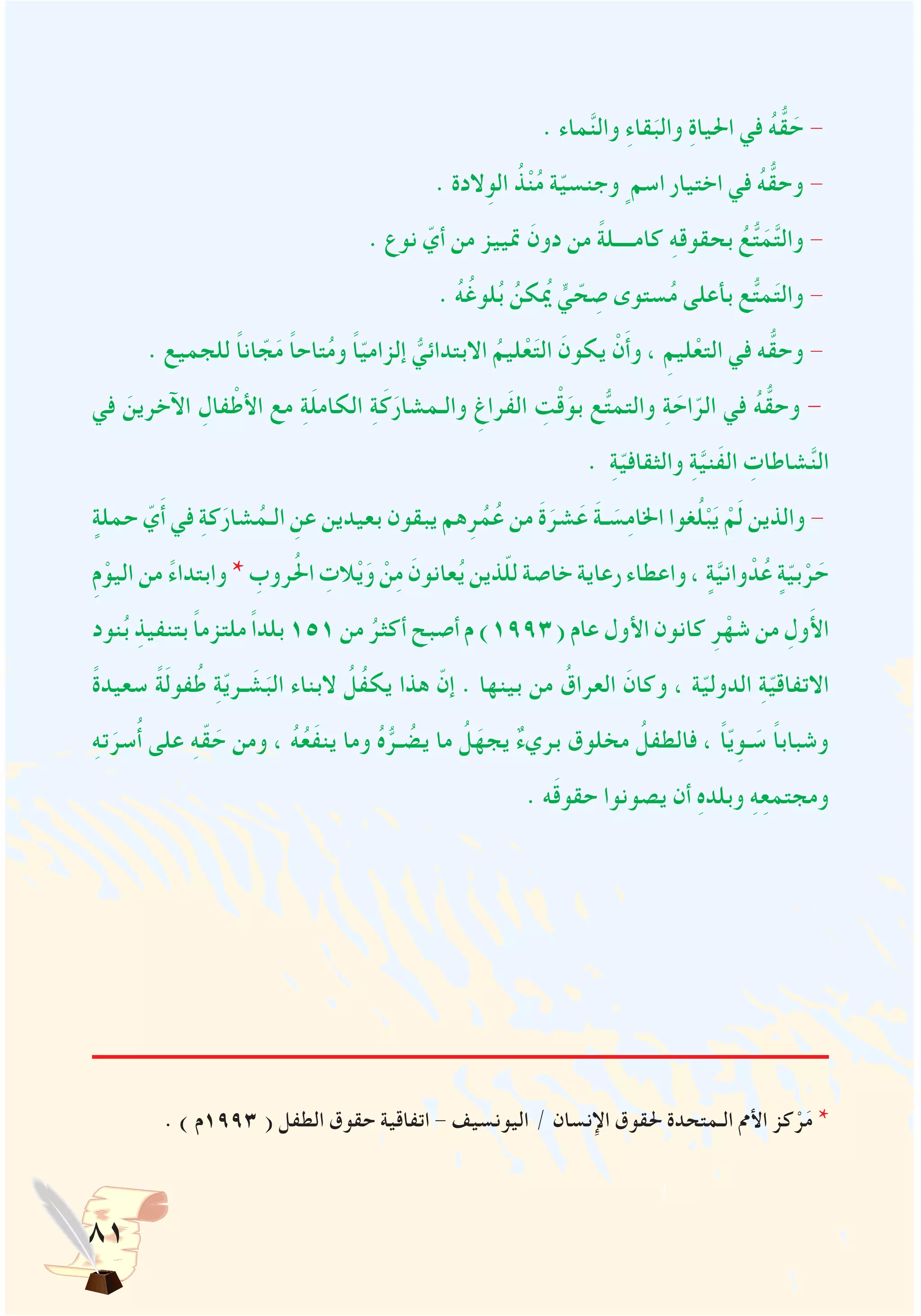 81
. ‫ماء‬َّ‫ن‬‫وال‬ ِ‫ء‬‫قا‬َ‫والب‬ ِ‫ة‬‫احليا‬ ‫في‬ ُ‫ه‬ُّ‫ق‬ َ‫ح‬ -
. ‫الدة‬ِ‫الو‬ ُ‫ذ‬ْ‫ن‬ُ‫م‬ ‫ة‬ّ‫ي‬‫وجنس‬ ٍ‫اسم‬ ‫اختيار‬ ‫في‬ ُ‫ه‬ُّ‫وحق‬ -
. ‫نوع‬ ّ‫أي‬ ‫من‬ ‫متييز‬ َ‫دون‬ ‫من‬ ً‫ة‬‫كامــــل‬ ِ‫ه‬‫بحقوق‬ ُ‫ع‬ُّ‫ت‬َ‫م‬َّ‫ت‬‫وال‬ -
. ُ‫ه‬ُ‫لوغ‬ُ‫ب‬ ُ‫كن‬ُ‫يم‬ ٍّ‫ي‬ ّ‫ح‬ ِ‫ص‬ ‫ستوى‬ُ‫م‬ ‫بأعلى‬ ‫ع‬ُّ‫ت‬‫م‬َ‫ت‬‫وال‬ -
. ‫للجميع‬ ً‫ا‬‫ان‬ ّ‫ج‬َ‫م‬ ً‫ا‬‫تاح‬ُ‫م‬‫و‬ ً‫ا‬ّ‫ي‬‫إلزام‬ ُّ‫االبتدائي‬ ُ‫ليم‬ْ‫ع‬َ‫ت‬‫ال‬ َ‫يكون‬ ْ‫ن‬َ‫أ‬‫و‬ ، ِ‫ليم‬ْ‫التع‬ ‫في‬ ‫ه‬ُّ‫وحق‬ -
‫في‬ َ‫اآلخرين‬ ِ‫فال‬ْ‫األط‬ ‫مع‬ ِ‫ة‬َ‫ل‬‫الكام‬ ِ‫ة‬َ‫ك‬َ‫والـمشار‬ ِ‫َراغ‬‫ف‬‫ال‬ ِ‫ت‬ْ‫ق‬َ‫بو‬ ‫ع‬ُّ‫ت‬‫والتم‬ ِ‫ة‬ َ‫اح‬ّ‫الر‬ ‫في‬ ُ‫ه‬ُّ‫وحق‬ -
. ِ‫ة‬ّ‫ي‬‫والثقاف‬ ِ‫ة‬َّ‫ي‬‫َن‬‫ف‬‫ال‬ ِ‫شاطات‬َّ‫ن‬‫ال‬
ٍ‫حملة‬ ّ‫ي‬َ‫أ‬ ‫في‬ ِ‫ة‬‫ك‬َ‫شار‬ُ‫الـم‬ ِ‫عن‬ ‫بعيدين‬ ‫يبقون‬ ‫هم‬ِ‫ر‬ُ‫م‬ُ‫ع‬ ‫من‬ َ‫ة‬َ‫شر‬َ‫ع‬ َ‫ة‬‫ـ‬ َ‫س‬ِ‫م‬‫اخلا‬ ‫غوا‬ُ‫ل‬ْ‫ب‬َ‫ي‬ ْ‫م‬َ‫ل‬ ‫والذين‬ -
ِ‫م‬ْ‫اليو‬ ‫من‬ ً‫ء‬‫وابتدا‬ * ِ‫روب‬ُ‫حل‬‫ا‬ ِ‫الت‬ْ‫ي‬َ‫و‬ ْ‫ن‬ِ‫م‬ َ‫عانون‬ُ‫ي‬ ‫ذين‬ّ‫ل‬‫ل‬ ‫خاصة‬ ‫رعاية‬ ‫واعطاء‬ ، ٍ‫ة‬َّ‫ي‬‫وان‬ ْ‫د‬ُ‫ع‬ ٍ‫ة‬ّ‫ي‬‫ب‬ْ‫ر‬ َ‫ح‬
‫نود‬ُ‫ب‬ ِ‫بتنفيذ‬ ً‫ا‬‫ملتزم‬ ً‫ا‬‫بلد‬ 151 ‫من‬ ُ‫أكثر‬ ‫أصبح‬ ‫م‬ )1993( ‫عام‬ ‫األول‬ ‫كانون‬ ِ‫ر‬ْ‫شه‬ ‫من‬ ِ‫ول‬َ‫أل‬‫ا‬
ً‫ة‬‫سعيد‬ ً‫ة‬َ‫ل‬‫فو‬ُ‫ط‬ ِ‫ة‬ّ‫ي‬‫ـر‬ َ‫ش‬َ‫الب‬ ‫البناء‬ ُ‫ُل‬‫ف‬‫يك‬ ‫هذا‬ ّ‫إن‬ . ‫بينها‬ ‫من‬ ُ‫العراق‬ َ‫وكان‬ ، ‫ة‬ّ‫ي‬‫الدول‬ ِ‫ة‬ّ‫ي‬‫االتفاق‬
ِ‫ه‬‫ت‬َ‫سر‬ُ‫أ‬ ‫على‬ ِ‫ه‬ّ‫ق‬ َ‫ح‬ ‫ومن‬ ، ُ‫ه‬ُ‫ع‬َ‫ف‬‫ين‬ ‫وما‬ ُ‫ه‬ُّ‫ـر‬ ُ‫يض‬ ‫ما‬ ُ‫ل‬َ‫يجه‬ ٌ‫ء‬‫بري‬ ‫مخلوق‬ ُ‫فالطفل‬ ، ً‫ا‬ّ‫ي‬ِ‫ـو‬ َ‫س‬ ً‫ا‬‫وشباب‬
. ‫ه‬َ‫ق‬‫حقو‬ ‫يصونوا‬ ‫أن‬ ِ‫ه‬‫وبلد‬ ِ‫ه‬ِ‫ع‬‫ومجتم‬
. ) ‫3991م‬ ( ‫الطفل‬ ‫حقوق‬ ‫اتفاقية‬ - ‫اليونسيف‬ / ‫اإلنسان‬ ‫حلقوق‬ ‫الـمتحدة‬ ‫األمم‬ ‫كز‬ْ‫ر‬َ‫م‬ *
 